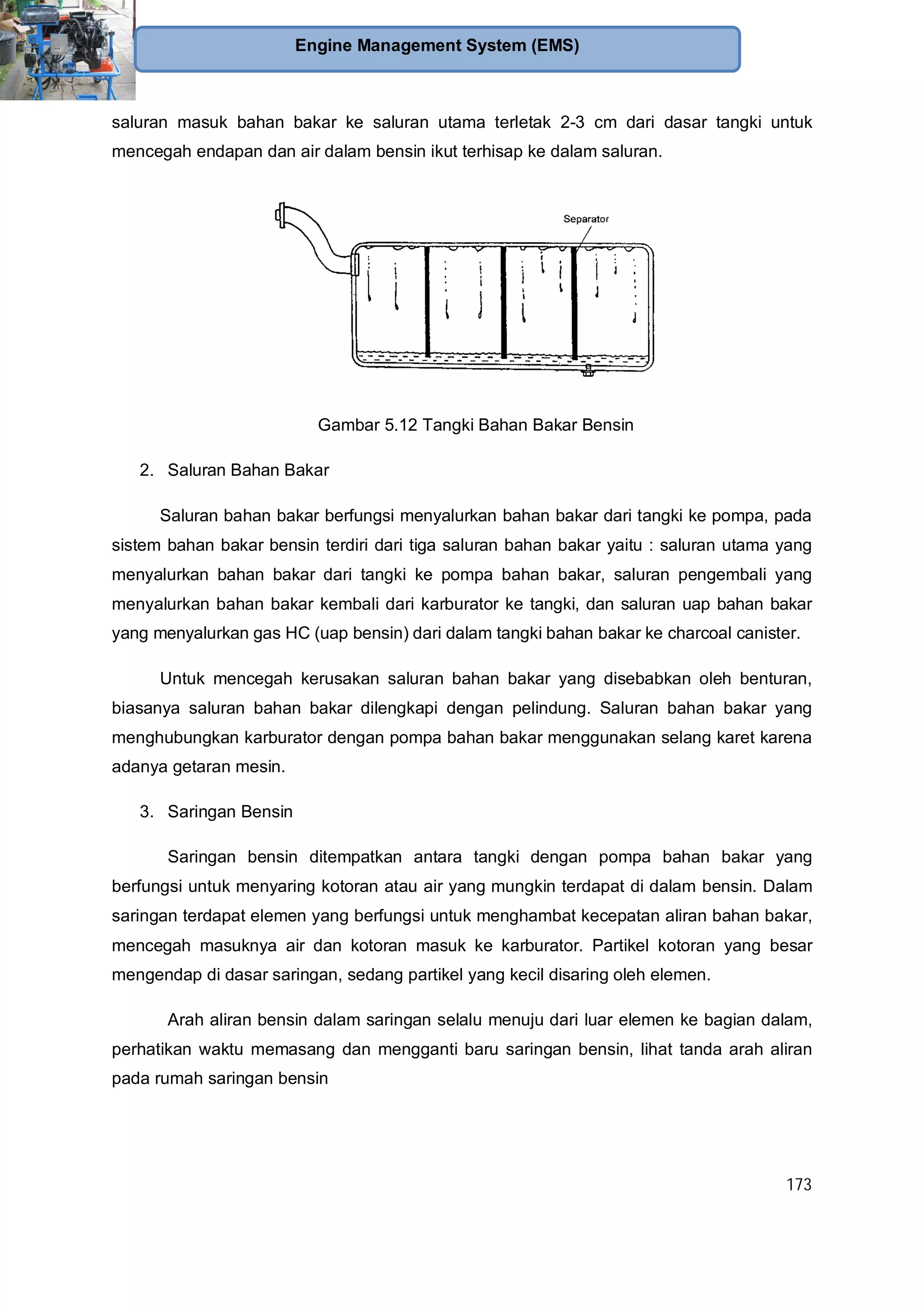 173
Engine Management System (EMS)
saluran masuk bahan bakar ke saluran utama terletak 2-3 cm dari dasar tangki untuk
mencegah endapan dan air dalam bensin ikut terhisap ke dalam saluran.
Gambar 5.12 Tangki Bahan Bakar Bensin
2. Saluran Bahan Bakar
Saluran bahan bakar berfungsi menyalurkan bahan bakar dari tangki ke pompa, pada
sistem bahan bakar bensin terdiri dari tiga saluran bahan bakar yaitu : saluran utama yang
menyalurkan bahan bakar dari tangki ke pompa bahan bakar, saluran pengembali yang
menyalurkan bahan bakar kembali dari karburator ke tangki, dan saluran uap bahan bakar
yang menyalurkan gas HC (uap bensin) dari dalam tangki bahan bakar ke charcoal canister.
Untuk mencegah kerusakan saluran bahan bakar yang disebabkan oleh benturan,
biasanya saluran bahan bakar dilengkapi dengan pelindung. Saluran bahan bakar yang
menghubungkan karburator dengan pompa bahan bakar menggunakan selang karet karena
adanya getaran mesin.
3. Saringan Bensin
Saringan bensin ditempatkan antara tangki dengan pompa bahan bakar yang
berfungsi untuk menyaring kotoran atau air yang mungkin terdapat di dalam bensin. Dalam
saringan terdapat elemen yang berfungsi untuk menghambat kecepatan aliran bahan bakar,
mencegah masuknya air dan kotoran masuk ke karburator. Partikel kotoran yang besar
mengendap di dasar saringan, sedang partikel yang kecil disaring oleh elemen.
Arah aliran bensin dalam saringan selalu menuju dari luar elemen ke bagian dalam,
perhatikan waktu memasang dan mengganti baru saringan bensin, lihat tanda arah aliran
pada rumah saringan bensin
 