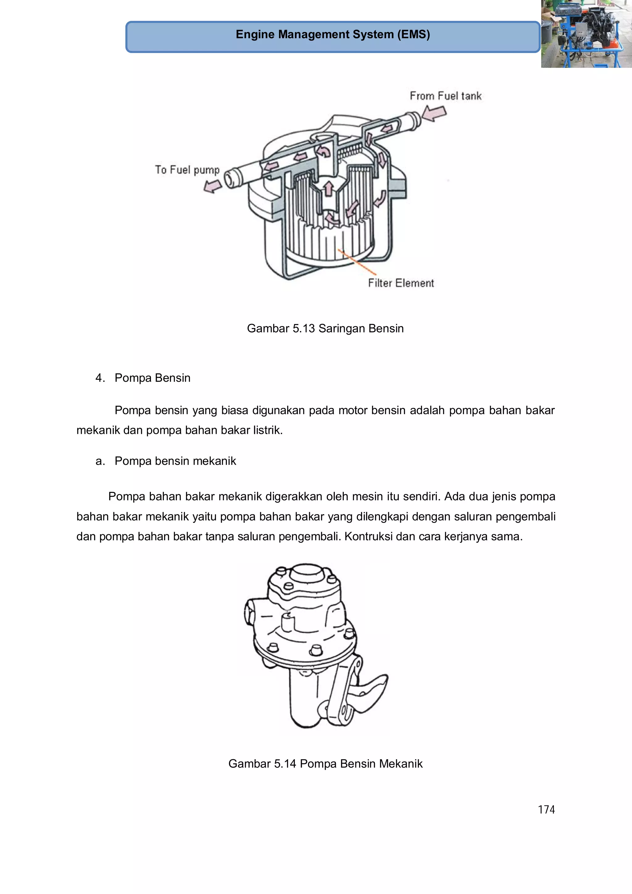 174
Engine Management System (EMS)
Gambar 5.13 Saringan Bensin
4. Pompa Bensin
Pompa bensin yang biasa digunakan pada motor bensin adalah pompa bahan bakar
mekanik dan pompa bahan bakar listrik.
a. Pompa bensin mekanik
Pompa bahan bakar mekanik digerakkan oleh mesin itu sendiri. Ada dua jenis pompa
bahan bakar mekanik yaitu pompa bahan bakar yang dilengkapi dengan saluran pengembali
dan pompa bahan bakar tanpa saluran pengembali. Kontruksi dan cara kerjanya sama.
Gambar 5.14 Pompa Bensin Mekanik
 