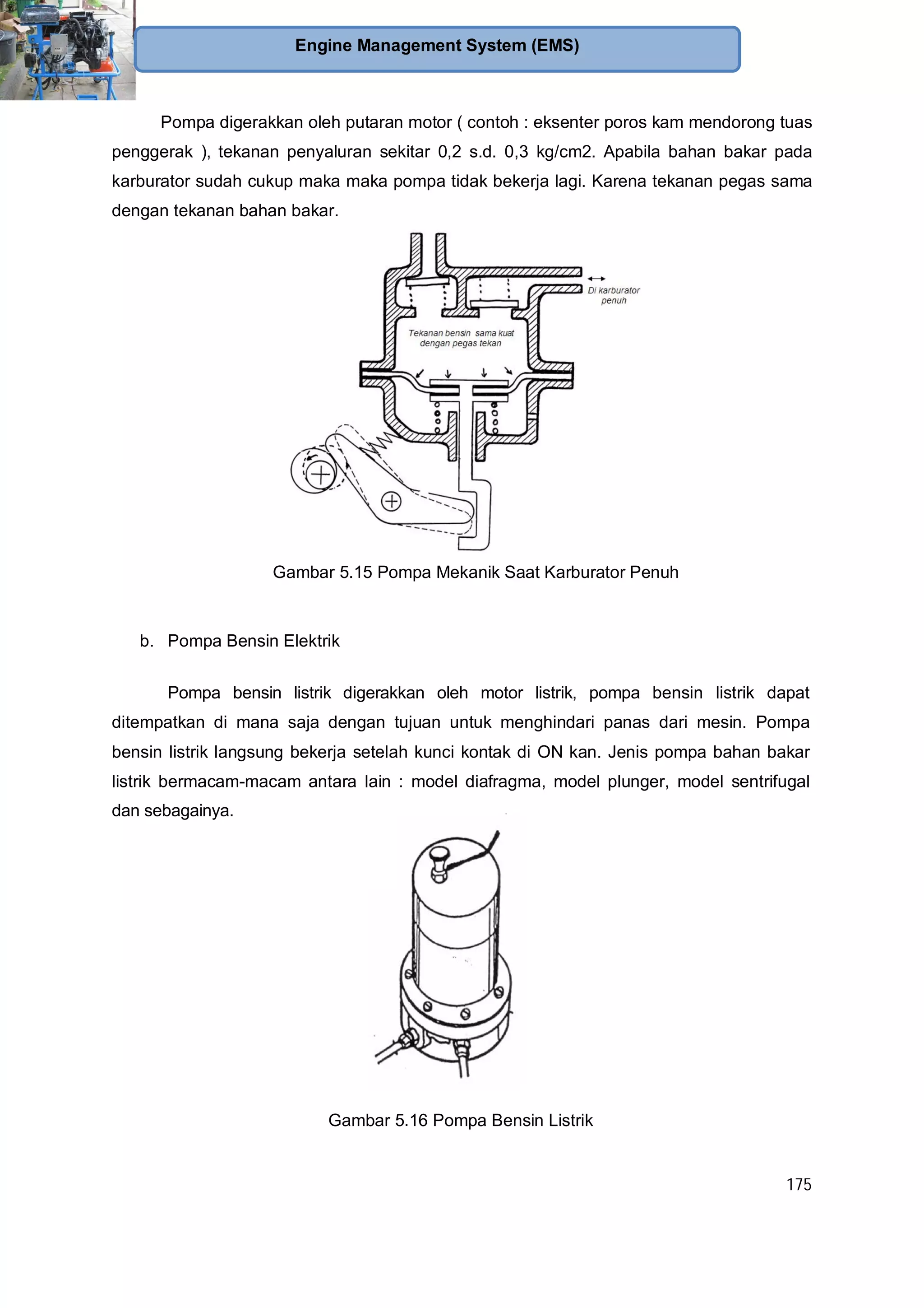 175
Engine Management System (EMS)
Pompa digerakkan oleh putaran motor ( contoh : eksenter poros kam mendorong tuas
penggerak ), tekanan penyaluran sekitar 0,2 s.d. 0,3 kg/cm2. Apabila bahan bakar pada
karburator sudah cukup maka maka pompa tidak bekerja lagi. Karena tekanan pegas sama
dengan tekanan bahan bakar.
Gambar 5.15 Pompa Mekanik Saat Karburator Penuh
b. Pompa Bensin Elektrik
Pompa bensin listrik digerakkan oleh motor listrik, pompa bensin listrik dapat
ditempatkan di mana saja dengan tujuan untuk menghindari panas dari mesin. Pompa
bensin listrik langsung bekerja setelah kunci kontak di ON kan. Jenis pompa bahan bakar
listrik bermacam-macam antara lain : model diafragma, model plunger, model sentrifugal
dan sebagainya.
Gambar 5.16 Pompa Bensin Listrik
 
