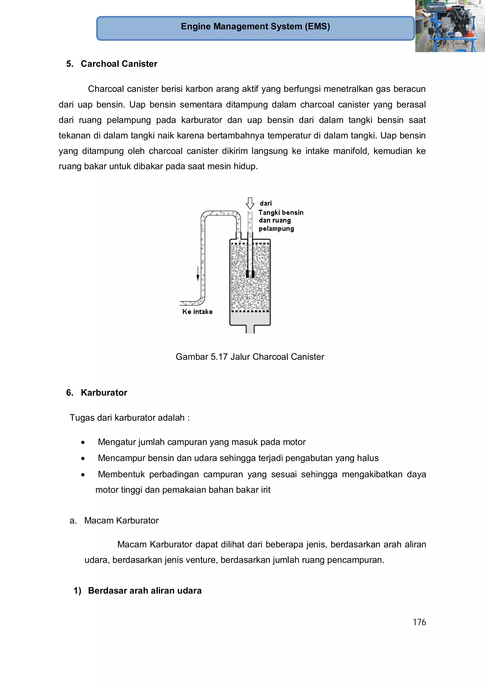 176
Engine Management System (EMS)
5. Carchoal Canister
Charcoal canister berisi karbon arang aktif yang berfungsi menetralkan gas beracun
dari uap bensin. Uap bensin sementara ditampung dalam charcoal canister yang berasal
dari ruang pelampung pada karburator dan uap bensin dari dalam tangki bensin saat
tekanan di dalam tangki naik karena bertambahnya temperatur di dalam tangki. Uap bensin
yang ditampung oleh charcoal canister dikirim langsung ke intake manifold, kemudian ke
ruang bakar untuk dibakar pada saat mesin hidup.
Gambar 5.17 Jalur Charcoal Canister
6. Karburator
Tugas dari karburator adalah :
Mengatur jumlah campuran yang masuk pada motor
Mencampur bensin dan udara sehingga terjadi pengabutan yang halus
Membentuk perbadingan campuran yang sesuai sehingga mengakibatkan daya
motor tinggi dan pemakaian bahan bakar irit
a. Macam Karburator
Macam Karburator dapat dilihat dari beberapa jenis, berdasarkan arah aliran
udara, berdasarkan jenis venture, berdasarkan jumlah ruang pencampuran.
1) Berdasar arah aliran udara
 
