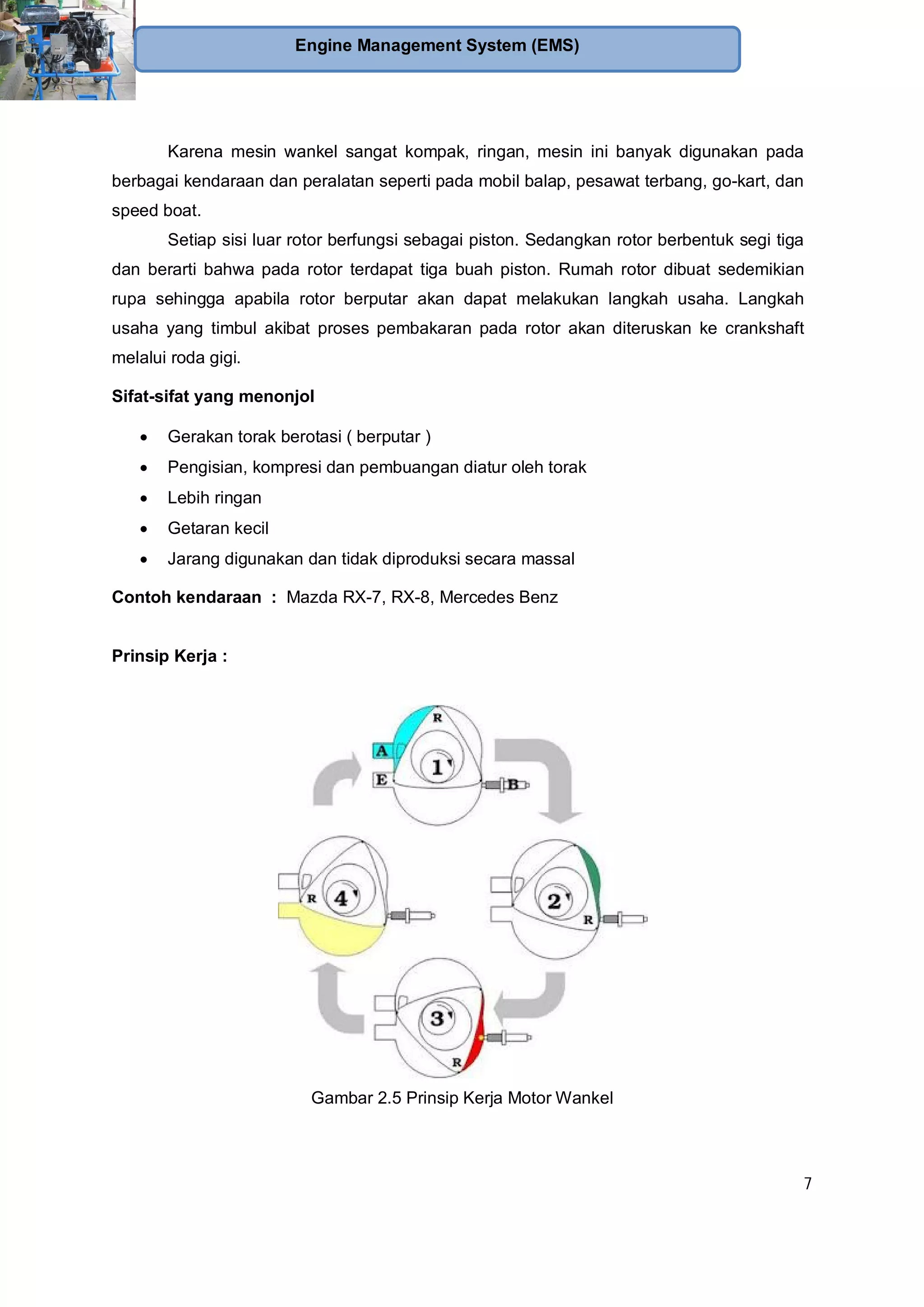 7
Engine Management System (EMS)
Karena mesin wankel sangat kompak, ringan, mesin ini banyak digunakan pada
berbagai kendaraan dan peralatan seperti pada mobil balap, pesawat terbang, go-kart, dan
speed boat.
Setiap sisi luar rotor berfungsi sebagai piston. Sedangkan rotor berbentuk segi tiga
dan berarti bahwa pada rotor terdapat tiga buah piston. Rumah rotor dibuat sedemikian
rupa sehingga apabila rotor berputar akan dapat melakukan langkah usaha. Langkah
usaha yang timbul akibat proses pembakaran pada rotor akan diteruskan ke crankshaft
melalui roda gigi.
Sifat-sifat yang menonjol
Gerakan torak berotasi ( berputar )
Pengisian, kompresi dan pembuangan diatur oleh torak
Lebih ringan
Getaran kecil
Jarang digunakan dan tidak diproduksi secara massal
Contoh kendaraan : Mazda RX-7, RX-8, Mercedes Benz
Prinsip Kerja :
Gambar 2.5 Prinsip Kerja Motor Wankel
 