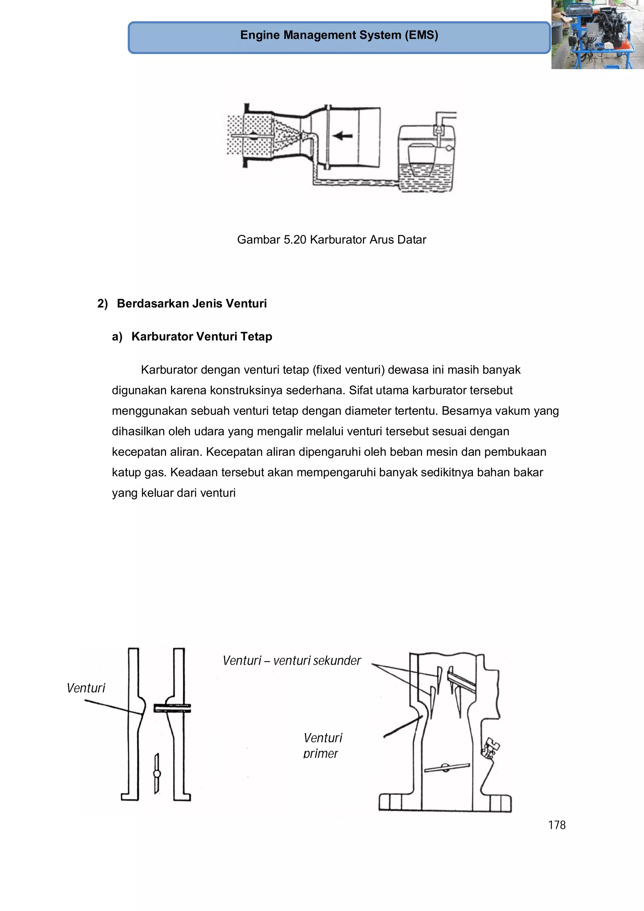 178
Engine Management System (EMS)
Gambar 5.20 Karburator Arus Datar
2) Berdasarkan Jenis Venturi
a) Karburator Venturi Tetap
Karburator dengan venturi tetap (fixed venturi) dewasa ini masih banyak
digunakan karena konstruksinya sederhana. Sifat utama karburator tersebut
menggunakan sebuah venturi tetap dengan diameter tertentu. Besarnya vakum yang
dihasilkan oleh udara yang mengalir melalui venturi tersebut sesuai dengan
kecepatan aliran. Kecepatan aliran dipengaruhi oleh beban mesin dan pembukaan
katup gas. Keadaan tersebut akan mempengaruhi banyak sedikitnya bahan bakar
yang keluar dari venturi
Venturi – venturi sekunder
Venturi
primer
Venturi
 