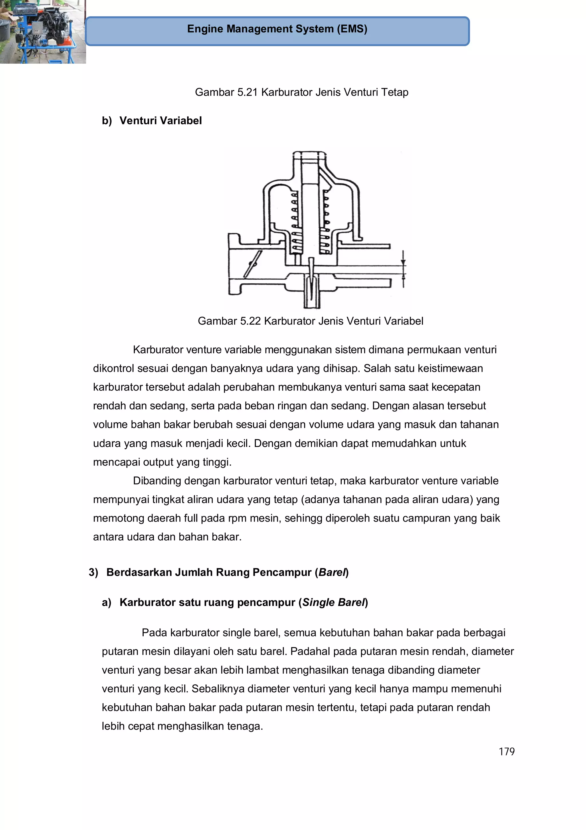 179
Engine Management System (EMS)
Gambar 5.21 Karburator Jenis Venturi Tetap
b) Venturi Variabel
Gambar 5.22 Karburator Jenis Venturi Variabel
Karburator venture variable menggunakan sistem dimana permukaan venturi
dikontrol sesuai dengan banyaknya udara yang dihisap. Salah satu keistimewaan
karburator tersebut adalah perubahan membukanya venturi sama saat kecepatan
rendah dan sedang, serta pada beban ringan dan sedang. Dengan alasan tersebut
volume bahan bakar berubah sesuai dengan volume udara yang masuk dan tahanan
udara yang masuk menjadi kecil. Dengan demikian dapat memudahkan untuk
mencapai output yang tinggi.
Dibanding dengan karburator venturi tetap, maka karburator venture variable
mempunyai tingkat aliran udara yang tetap (adanya tahanan pada aliran udara) yang
memotong daerah full pada rpm mesin, sehingg diperoleh suatu campuran yang baik
antara udara dan bahan bakar.
3) Berdasarkan Jumlah Ruang Pencampur (Barel)
a) Karburator satu ruang pencampur (Single Barel)
Pada karburator single barel, semua kebutuhan bahan bakar pada berbagai
putaran mesin dilayani oleh satu barel. Padahal pada putaran mesin rendah, diameter
venturi yang besar akan lebih lambat menghasilkan tenaga dibanding diameter
venturi yang kecil. Sebaliknya diameter venturi yang kecil hanya mampu memenuhi
kebutuhan bahan bakar pada putaran mesin tertentu, tetapi pada putaran rendah
lebih cepat menghasilkan tenaga.
 