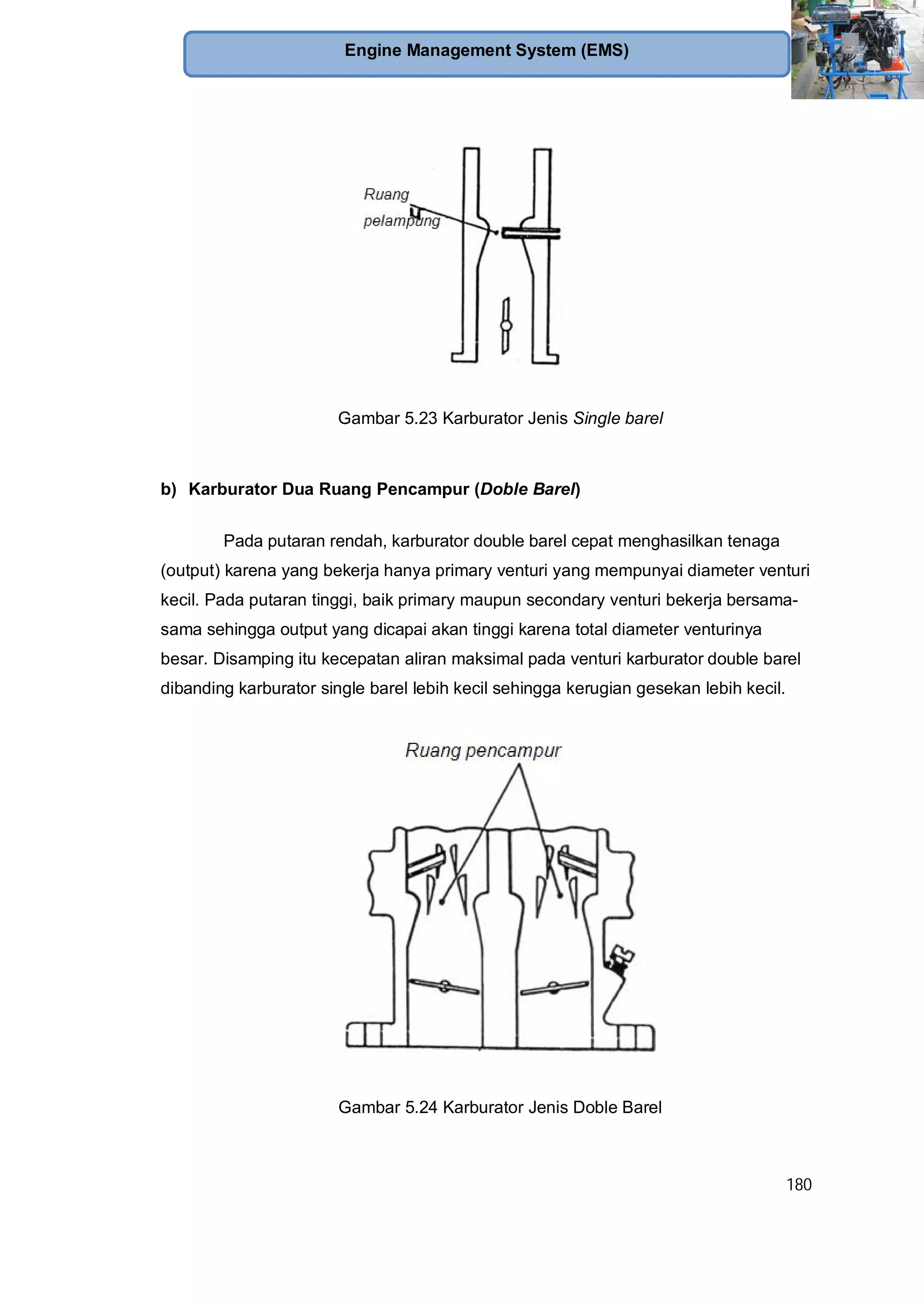 180
Engine Management System (EMS)
Gambar 5.23 Karburator Jenis Single barel
b) Karburator Dua Ruang Pencampur (Doble Barel)
Pada putaran rendah, karburator double barel cepat menghasilkan tenaga
(output) karena yang bekerja hanya primary venturi yang mempunyai diameter venturi
kecil. Pada putaran tinggi, baik primary maupun secondary venturi bekerja bersama-
sama sehingga output yang dicapai akan tinggi karena total diameter venturinya
besar. Disamping itu kecepatan aliran maksimal pada venturi karburator double barel
dibanding karburator single barel lebih kecil sehingga kerugian gesekan lebih kecil.
Gambar 5.24 Karburator Jenis Doble Barel
 