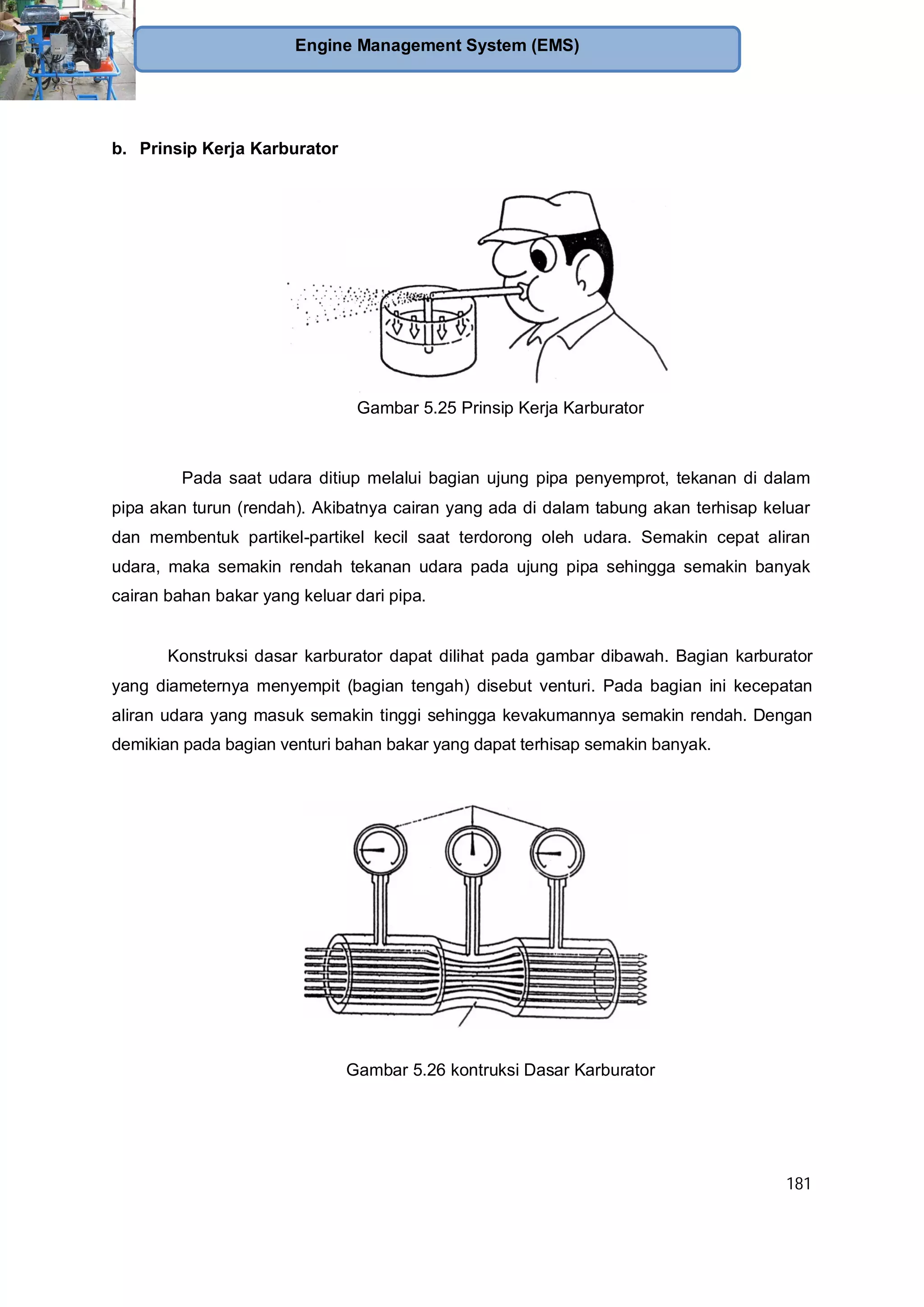 181
Engine Management System (EMS)
b. Prinsip Kerja Karburator
Gambar 5.25 Prinsip Kerja Karburator
Pada saat udara ditiup melalui bagian ujung pipa penyemprot, tekanan di dalam
pipa akan turun (rendah). Akibatnya cairan yang ada di dalam tabung akan terhisap keluar
dan membentuk partikel-partikel kecil saat terdorong oleh udara. Semakin cepat aliran
udara, maka semakin rendah tekanan udara pada ujung pipa sehingga semakin banyak
cairan bahan bakar yang keluar dari pipa.
Konstruksi dasar karburator dapat dilihat pada gambar dibawah. Bagian karburator
yang diameternya menyempit (bagian tengah) disebut venturi. Pada bagian ini kecepatan
aliran udara yang masuk semakin tinggi sehingga kevakumannya semakin rendah. Dengan
demikian pada bagian venturi bahan bakar yang dapat terhisap semakin banyak.
Gambar 5.26 kontruksi Dasar Karburator
 