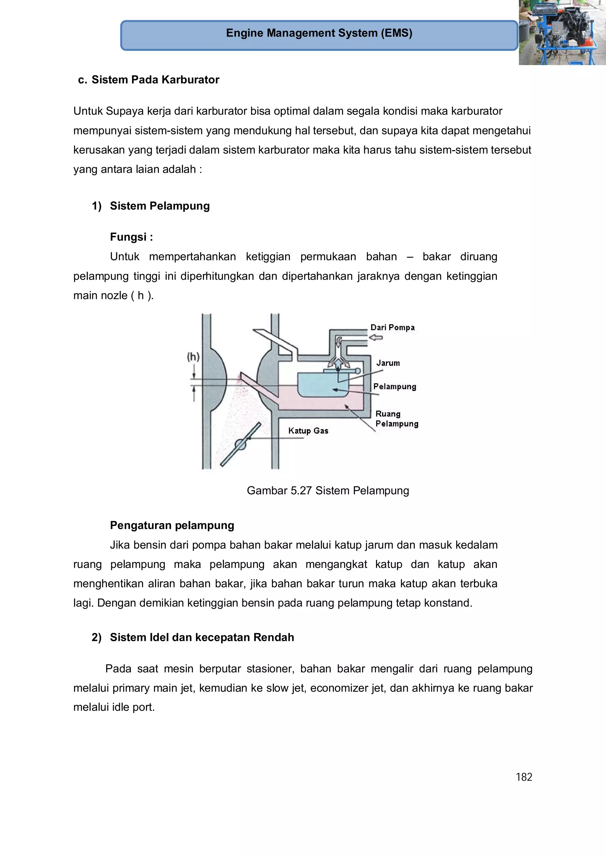 182
Engine Management System (EMS)
c. Sistem Pada Karburator
Untuk Supaya kerja dari karburator bisa optimal dalam segala kondisi maka karburator
mempunyai sistem-sistem yang mendukung hal tersebut, dan supaya kita dapat mengetahui
kerusakan yang terjadi dalam sistem karburator maka kita harus tahu sistem-sistem tersebut
yang antara laian adalah :
1) Sistem Pelampung
Fungsi :
Untuk mempertahankan ketiggian permukaan bahan – bakar diruang
pelampung tinggi ini diperhitungkan dan dipertahankan jaraknya dengan ketinggian
main nozle ( h ).
Gambar 5.27 Sistem Pelampung
Pengaturan pelampung
Jika bensin dari pompa bahan bakar melalui katup jarum dan masuk kedalam
ruang pelampung maka pelampung akan mengangkat katup dan katup akan
menghentikan aliran bahan bakar, jika bahan bakar turun maka katup akan terbuka
lagi. Dengan demikian ketinggian bensin pada ruang pelampung tetap konstand.
2) Sistem Idel dan kecepatan Rendah
Pada saat mesin berputar stasioner, bahan bakar mengalir dari ruang pelampung
melalui primary main jet, kemudian ke slow jet, economizer jet, dan akhirnya ke ruang bakar
melalui idle port.
 