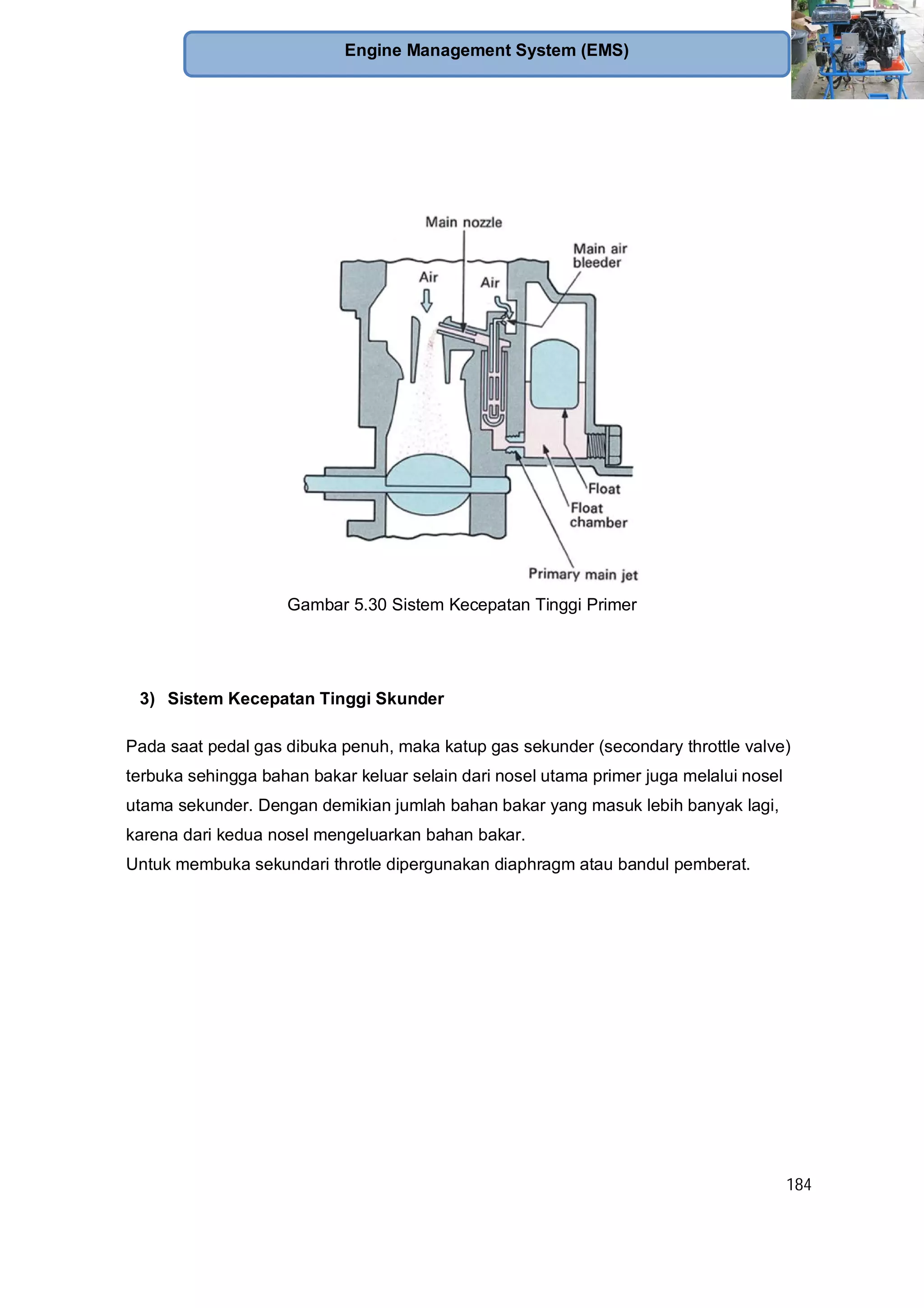 184
Engine Management System (EMS)
Gambar 5.30 Sistem Kecepatan Tinggi Primer
3) Sistem Kecepatan Tinggi Skunder
Pada saat pedal gas dibuka penuh, maka katup gas sekunder (secondary throttle valve)
terbuka sehingga bahan bakar keluar selain dari nosel utama primer juga melalui nosel
utama sekunder. Dengan demikian jumlah bahan bakar yang masuk lebih banyak lagi,
karena dari kedua nosel mengeluarkan bahan bakar.
Untuk membuka sekundari throtle dipergunakan diaphragm atau bandul pemberat.
 