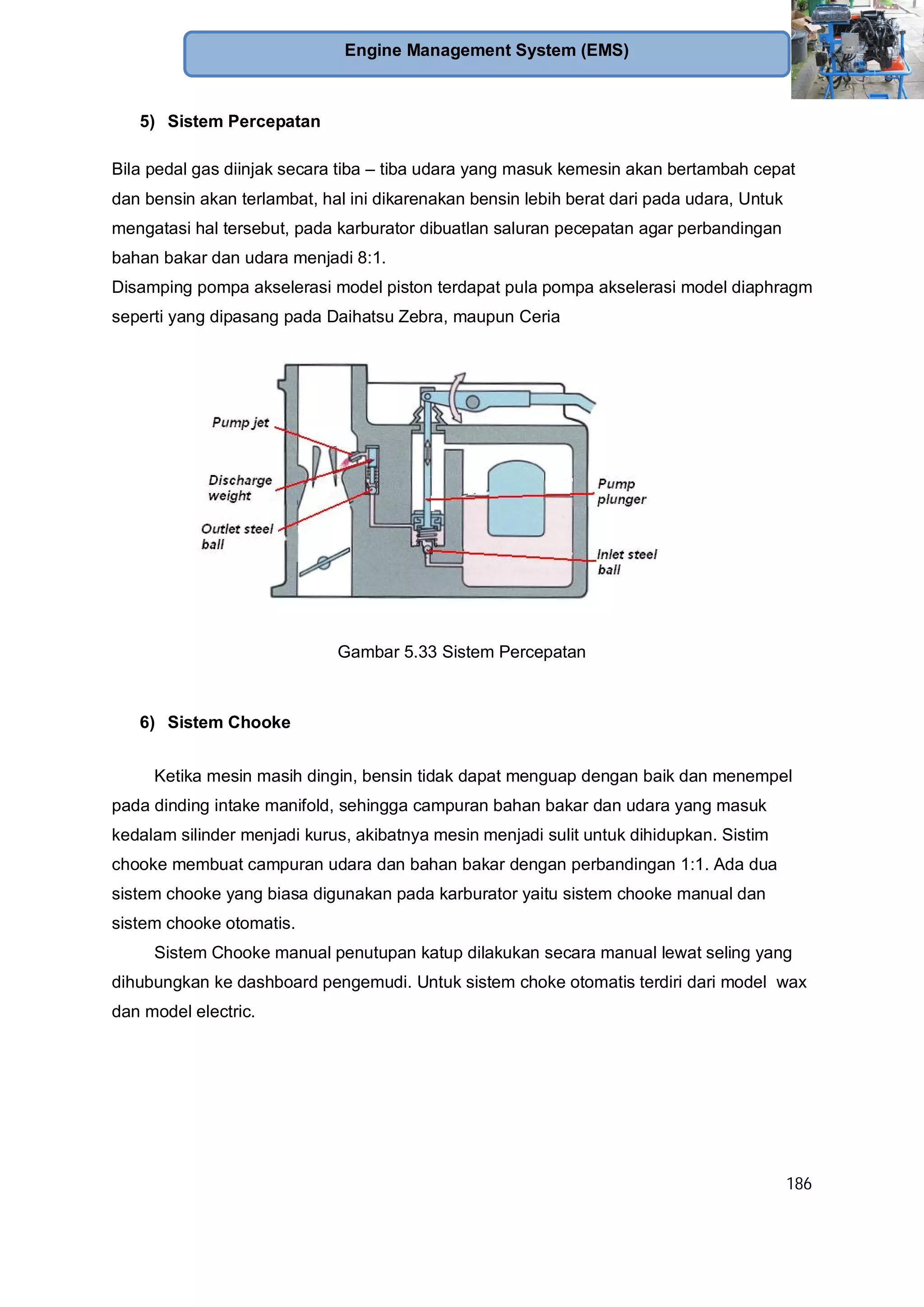 186
Engine Management System (EMS)
5) Sistem Percepatan
Bila pedal gas diinjak secara tiba – tiba udara yang masuk kemesin akan bertambah cepat
dan bensin akan terlambat, hal ini dikarenakan bensin lebih berat dari pada udara, Untuk
mengatasi hal tersebut, pada karburator dibuatlan saluran pecepatan agar perbandingan
bahan bakar dan udara menjadi 8:1.
Disamping pompa akselerasi model piston terdapat pula pompa akselerasi model diaphragm
seperti yang dipasang pada Daihatsu Zebra, maupun Ceria
Gambar 5.33 Sistem Percepatan
6) Sistem Chooke
Ketika mesin masih dingin, bensin tidak dapat menguap dengan baik dan menempel
pada dinding intake manifold, sehingga campuran bahan bakar dan udara yang masuk
kedalam silinder menjadi kurus, akibatnya mesin menjadi sulit untuk dihidupkan. Sistim
chooke membuat campuran udara dan bahan bakar dengan perbandingan 1:1. Ada dua
sistem chooke yang biasa digunakan pada karburator yaitu sistem chooke manual dan
sistem chooke otomatis.
Sistem Chooke manual penutupan katup dilakukan secara manual lewat seling yang
dihubungkan ke dashboard pengemudi. Untuk sistem choke otomatis terdiri dari model wax
dan model electric.
 