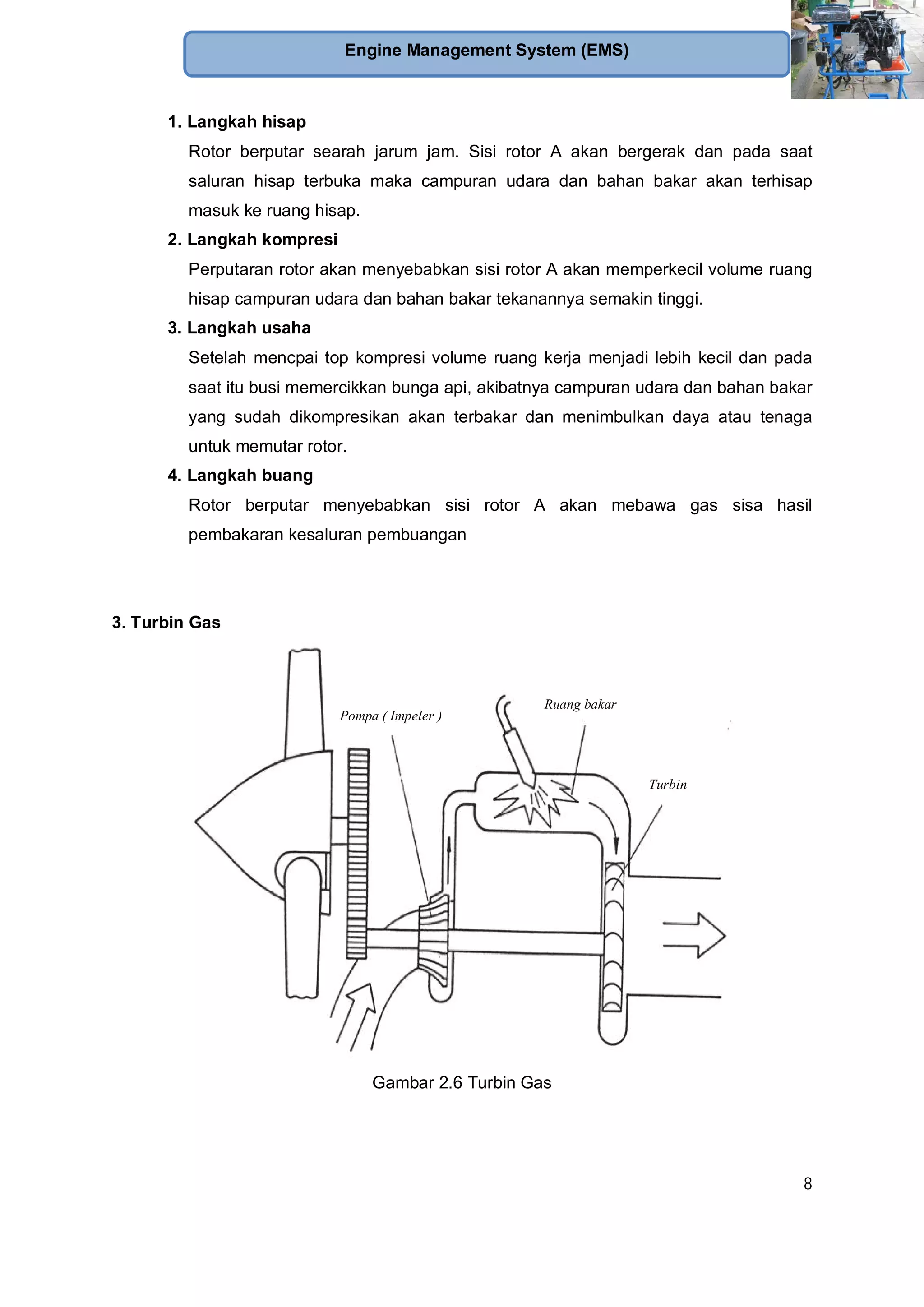 8
Engine Management System (EMS)
1. Langkah hisap
Rotor berputar searah jarum jam. Sisi rotor A akan bergerak dan pada saat
saluran hisap terbuka maka campuran udara dan bahan bakar akan terhisap
masuk ke ruang hisap.
2. Langkah kompresi
Perputaran rotor akan menyebabkan sisi rotor A akan memperkecil volume ruang
hisap campuran udara dan bahan bakar tekanannya semakin tinggi.
3. Langkah usaha
Setelah mencpai top kompresi volume ruang kerja menjadi lebih kecil dan pada
saat itu busi memercikkan bunga api, akibatnya campuran udara dan bahan bakar
yang sudah dikompresikan akan terbakar dan menimbulkan daya atau tenaga
untuk memutar rotor.
4. Langkah buang
Rotor berputar menyebabkan sisi rotor A akan mebawa gas sisa hasil
pembakaran kesaluran pembuangan
3. Turbin Gas
Pompa ( Impeler )
Ruang bakar
Turbin
Gambar 2.6 Turbin Gas
 