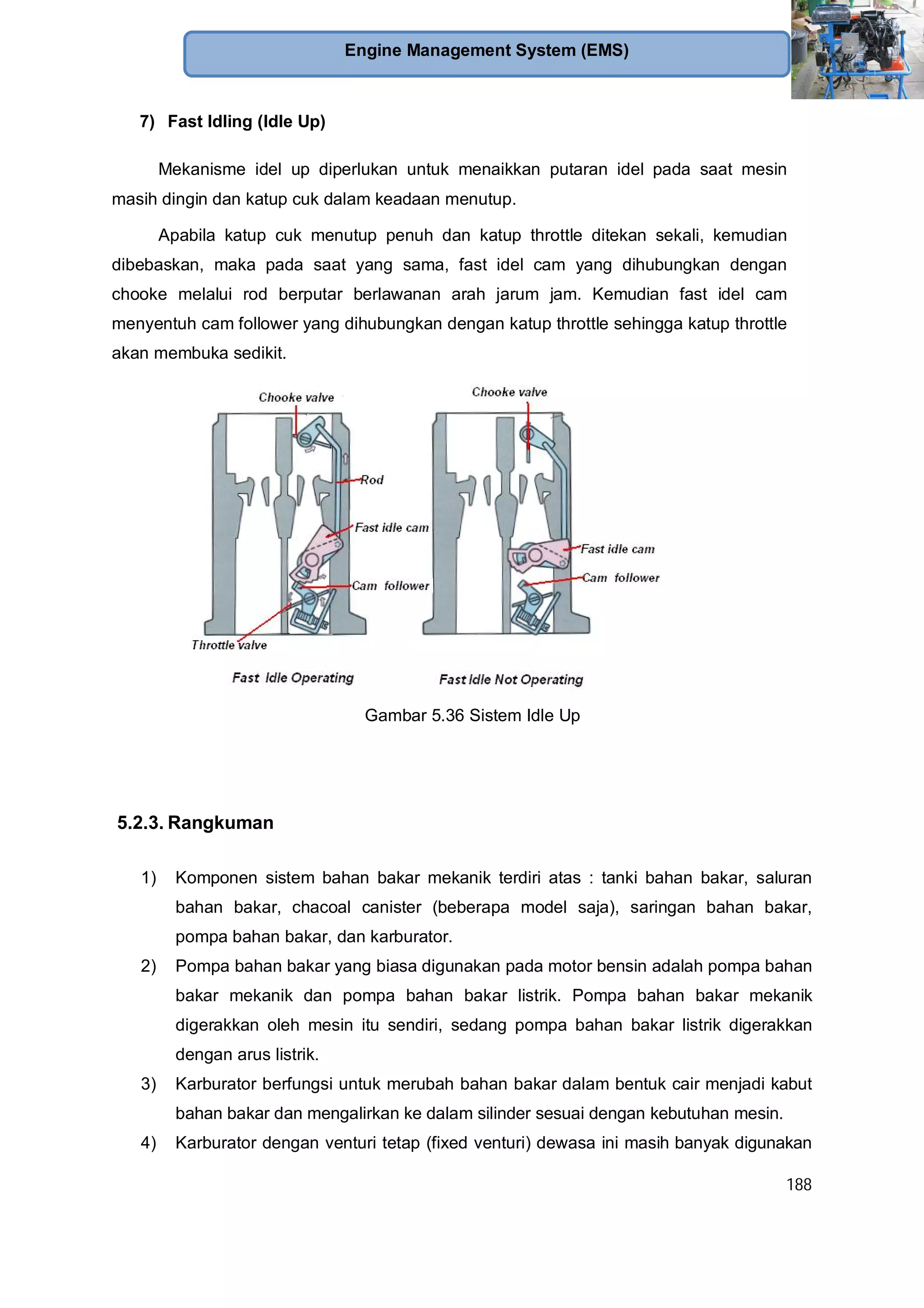 188
Engine Management System (EMS)
7) Fast Idling (Idle Up)
Mekanisme idel up diperlukan untuk menaikkan putaran idel pada saat mesin
masih dingin dan katup cuk dalam keadaan menutup.
Apabila katup cuk menutup penuh dan katup throttle ditekan sekali, kemudian
dibebaskan, maka pada saat yang sama, fast idel cam yang dihubungkan dengan
chooke melalui rod berputar berlawanan arah jarum jam. Kemudian fast idel cam
menyentuh cam follower yang dihubungkan dengan katup throttle sehingga katup throttle
akan membuka sedikit.
Gambar 5.36 Sistem Idle Up
5.2.3. Rangkuman
1) Komponen sistem bahan bakar mekanik terdiri atas : tanki bahan bakar, saluran
bahan bakar, chacoal canister (beberapa model saja), saringan bahan bakar,
pompa bahan bakar, dan karburator.
2) Pompa bahan bakar yang biasa digunakan pada motor bensin adalah pompa bahan
bakar mekanik dan pompa bahan bakar listrik. Pompa bahan bakar mekanik
digerakkan oleh mesin itu sendiri, sedang pompa bahan bakar listrik digerakkan
dengan arus listrik.
3) Karburator berfungsi untuk merubah bahan bakar dalam bentuk cair menjadi kabut
bahan bakar dan mengalirkan ke dalam silinder sesuai dengan kebutuhan mesin.
4) Karburator dengan venturi tetap (fixed venturi) dewasa ini masih banyak digunakan
 