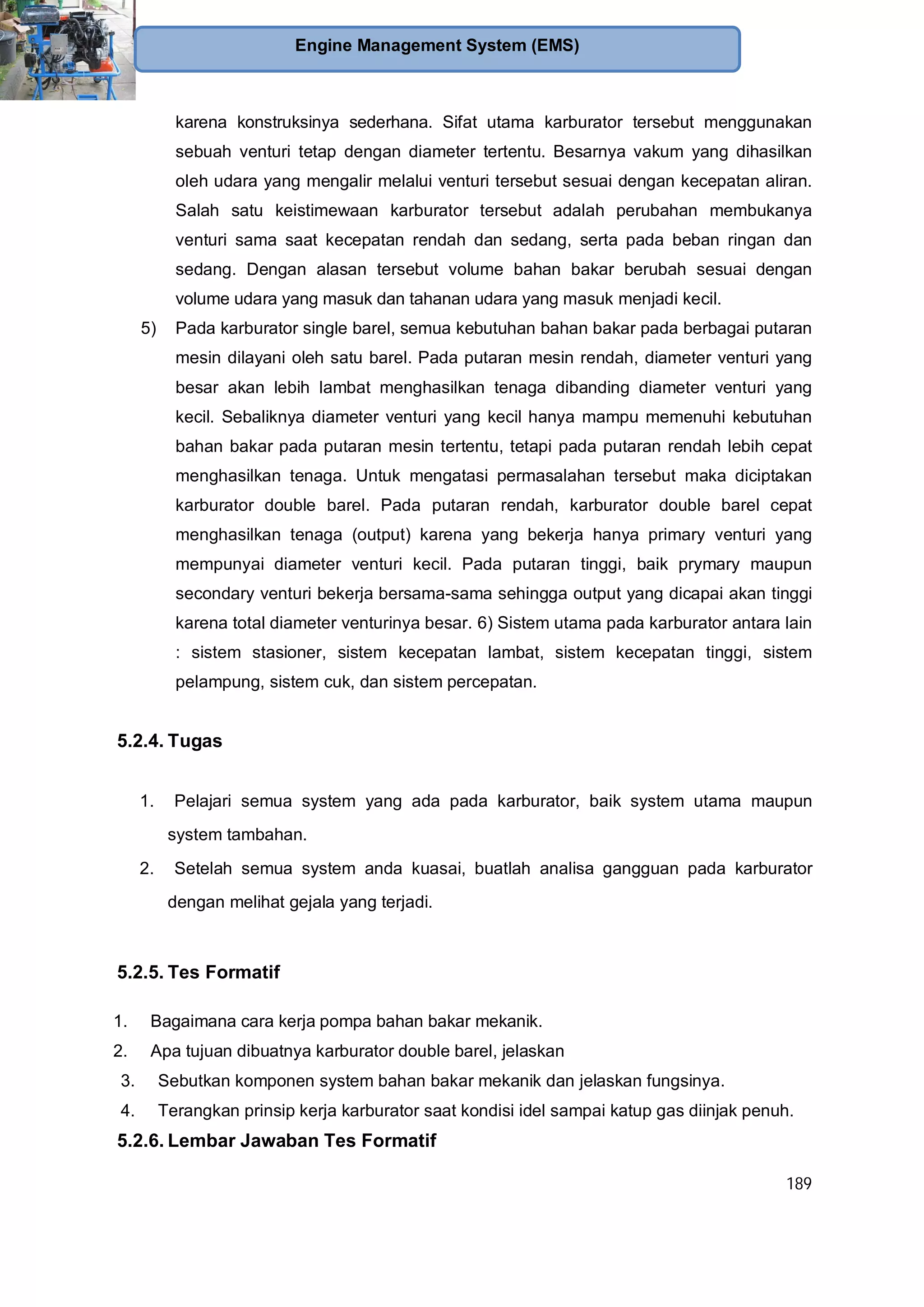 189
Engine Management System (EMS)
karena konstruksinya sederhana. Sifat utama karburator tersebut menggunakan
sebuah venturi tetap dengan diameter tertentu. Besarnya vakum yang dihasilkan
oleh udara yang mengalir melalui venturi tersebut sesuai dengan kecepatan aliran.
Salah satu keistimewaan karburator tersebut adalah perubahan membukanya
venturi sama saat kecepatan rendah dan sedang, serta pada beban ringan dan
sedang. Dengan alasan tersebut volume bahan bakar berubah sesuai dengan
volume udara yang masuk dan tahanan udara yang masuk menjadi kecil.
5) Pada karburator single barel, semua kebutuhan bahan bakar pada berbagai putaran
mesin dilayani oleh satu barel. Pada putaran mesin rendah, diameter venturi yang
besar akan lebih lambat menghasilkan tenaga dibanding diameter venturi yang
kecil. Sebaliknya diameter venturi yang kecil hanya mampu memenuhi kebutuhan
bahan bakar pada putaran mesin tertentu, tetapi pada putaran rendah lebih cepat
menghasilkan tenaga. Untuk mengatasi permasalahan tersebut maka diciptakan
karburator double barel. Pada putaran rendah, karburator double barel cepat
menghasilkan tenaga (output) karena yang bekerja hanya primary venturi yang
mempunyai diameter venturi kecil. Pada putaran tinggi, baik prymary maupun
secondary venturi bekerja bersama-sama sehingga output yang dicapai akan tinggi
karena total diameter venturinya besar. 6) Sistem utama pada karburator antara lain
: sistem stasioner, sistem kecepatan lambat, sistem kecepatan tinggi, sistem
pelampung, sistem cuk, dan sistem percepatan.
5.2.4. Tugas
1. Pelajari semua system yang ada pada karburator, baik system utama maupun
system tambahan.
2. Setelah semua system anda kuasai, buatlah analisa gangguan pada karburator
dengan melihat gejala yang terjadi.
5.2.5. Tes Formatif
1. Bagaimana cara kerja pompa bahan bakar mekanik.
2. Apa tujuan dibuatnya karburator double barel, jelaskan
3. Sebutkan komponen system bahan bakar mekanik dan jelaskan fungsinya.
4. Terangkan prinsip kerja karburator saat kondisi idel sampai katup gas diinjak penuh.
5.2.6. Lembar Jawaban Tes Formatif
 