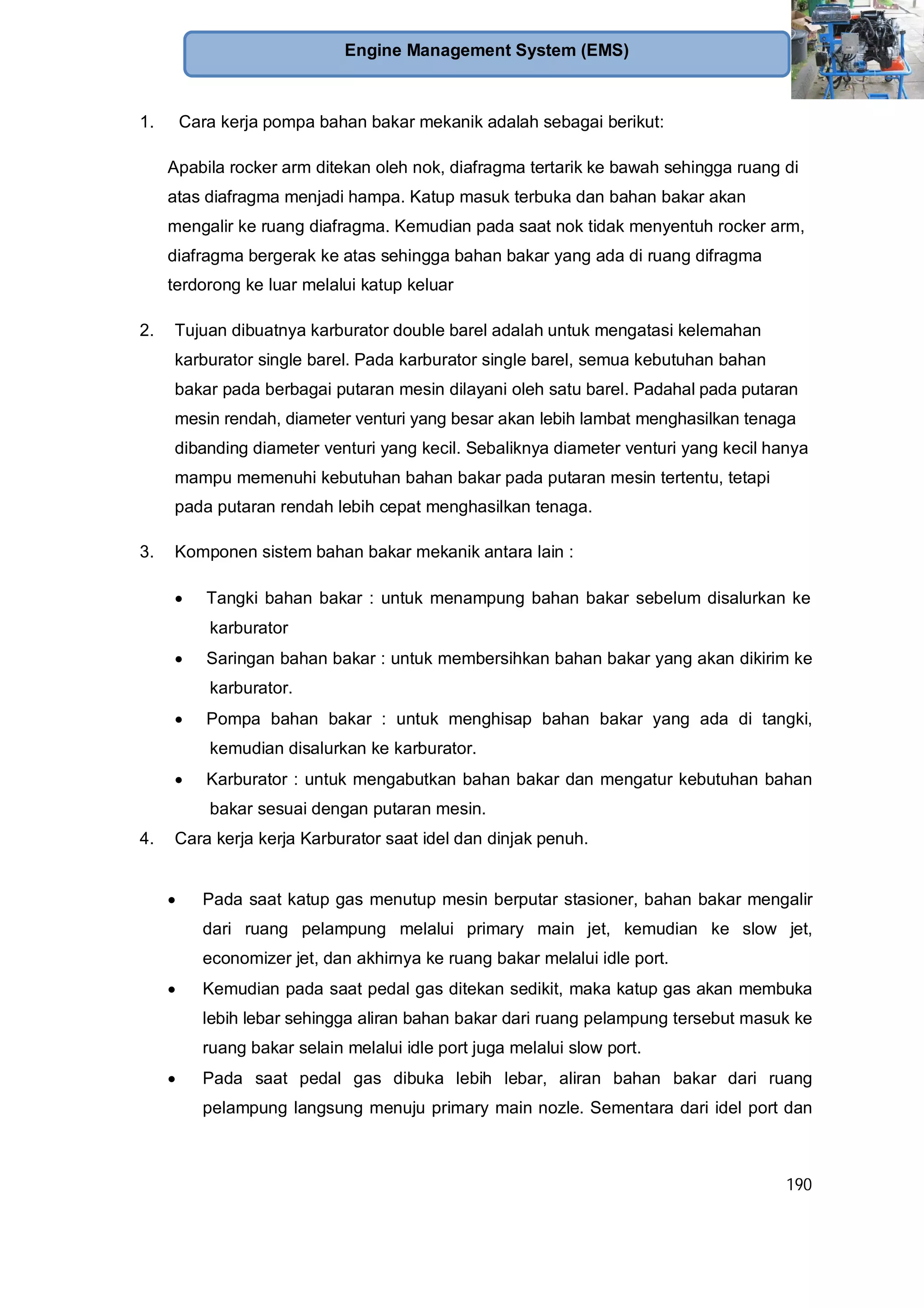 190
Engine Management System (EMS)
1. Cara kerja pompa bahan bakar mekanik adalah sebagai berikut:
Apabila rocker arm ditekan oleh nok, diafragma tertarik ke bawah sehingga ruang di
atas diafragma menjadi hampa. Katup masuk terbuka dan bahan bakar akan
mengalir ke ruang diafragma. Kemudian pada saat nok tidak menyentuh rocker arm,
diafragma bergerak ke atas sehingga bahan bakar yang ada di ruang difragma
terdorong ke luar melalui katup keluar
2. Tujuan dibuatnya karburator double barel adalah untuk mengatasi kelemahan
karburator single barel. Pada karburator single barel, semua kebutuhan bahan
bakar pada berbagai putaran mesin dilayani oleh satu barel. Padahal pada putaran
mesin rendah, diameter venturi yang besar akan lebih lambat menghasilkan tenaga
dibanding diameter venturi yang kecil. Sebaliknya diameter venturi yang kecil hanya
mampu memenuhi kebutuhan bahan bakar pada putaran mesin tertentu, tetapi
pada putaran rendah lebih cepat menghasilkan tenaga.
3. Komponen sistem bahan bakar mekanik antara lain :
Tangki bahan bakar : untuk menampung bahan bakar sebelum disalurkan ke
karburator
Saringan bahan bakar : untuk membersihkan bahan bakar yang akan dikirim ke
karburator.
Pompa bahan bakar : untuk menghisap bahan bakar yang ada di tangki,
kemudian disalurkan ke karburator.
Karburator : untuk mengabutkan bahan bakar dan mengatur kebutuhan bahan
bakar sesuai dengan putaran mesin.
4. Cara kerja kerja Karburator saat idel dan dinjak penuh.
Pada saat katup gas menutup mesin berputar stasioner, bahan bakar mengalir
dari ruang pelampung melalui primary main jet, kemudian ke slow jet,
economizer jet, dan akhirnya ke ruang bakar melalui idle port.
Kemudian pada saat pedal gas ditekan sedikit, maka katup gas akan membuka
lebih lebar sehingga aliran bahan bakar dari ruang pelampung tersebut masuk ke
ruang bakar selain melalui idle port juga melalui slow port.
Pada saat pedal gas dibuka lebih lebar, aliran bahan bakar dari ruang
pelampung langsung menuju primary main nozle. Sementara dari idel port dan
 