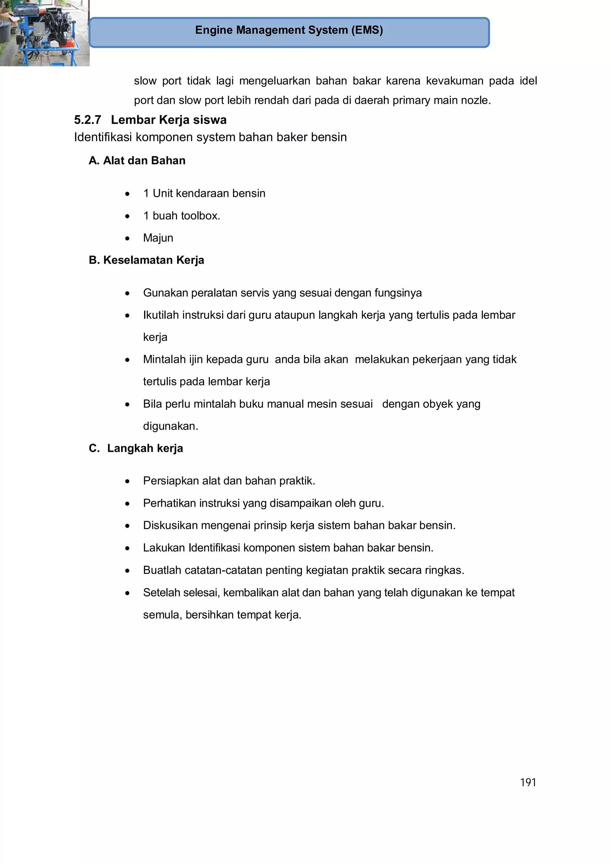 191
Engine Management System (EMS)
slow port tidak lagi mengeluarkan bahan bakar karena kevakuman pada idel
port dan slow port lebih rendah dari pada di daerah primary main nozle.
5.2.7 Lembar Kerja siswa
Identifikasi komponen system bahan baker bensin
A. Alat dan Bahan
1 Unit kendaraan bensin
1 buah toolbox.
Majun
B. Keselamatan Kerja
Gunakan peralatan servis yang sesuai dengan fungsinya
Ikutilah instruksi dari guru ataupun langkah kerja yang tertulis pada lembar
kerja
Mintalah ijin kepada guru anda bila akan melakukan pekerjaan yang tidak
tertulis pada lembar kerja
Bila perlu mintalah buku manual mesin sesuai dengan obyek yang
digunakan.
C. Langkah kerja
Persiapkan alat dan bahan praktik.
Perhatikan instruksi yang disampaikan oleh guru.
Diskusikan mengenai prinsip kerja sistem bahan bakar bensin.
Lakukan Identifikasi komponen sistem bahan bakar bensin.
Buatlah catatan-catatan penting kegiatan praktik secara ringkas.
Setelah selesai, kembalikan alat dan bahan yang telah digunakan ke tempat
semula, bersihkan tempat kerja.
 