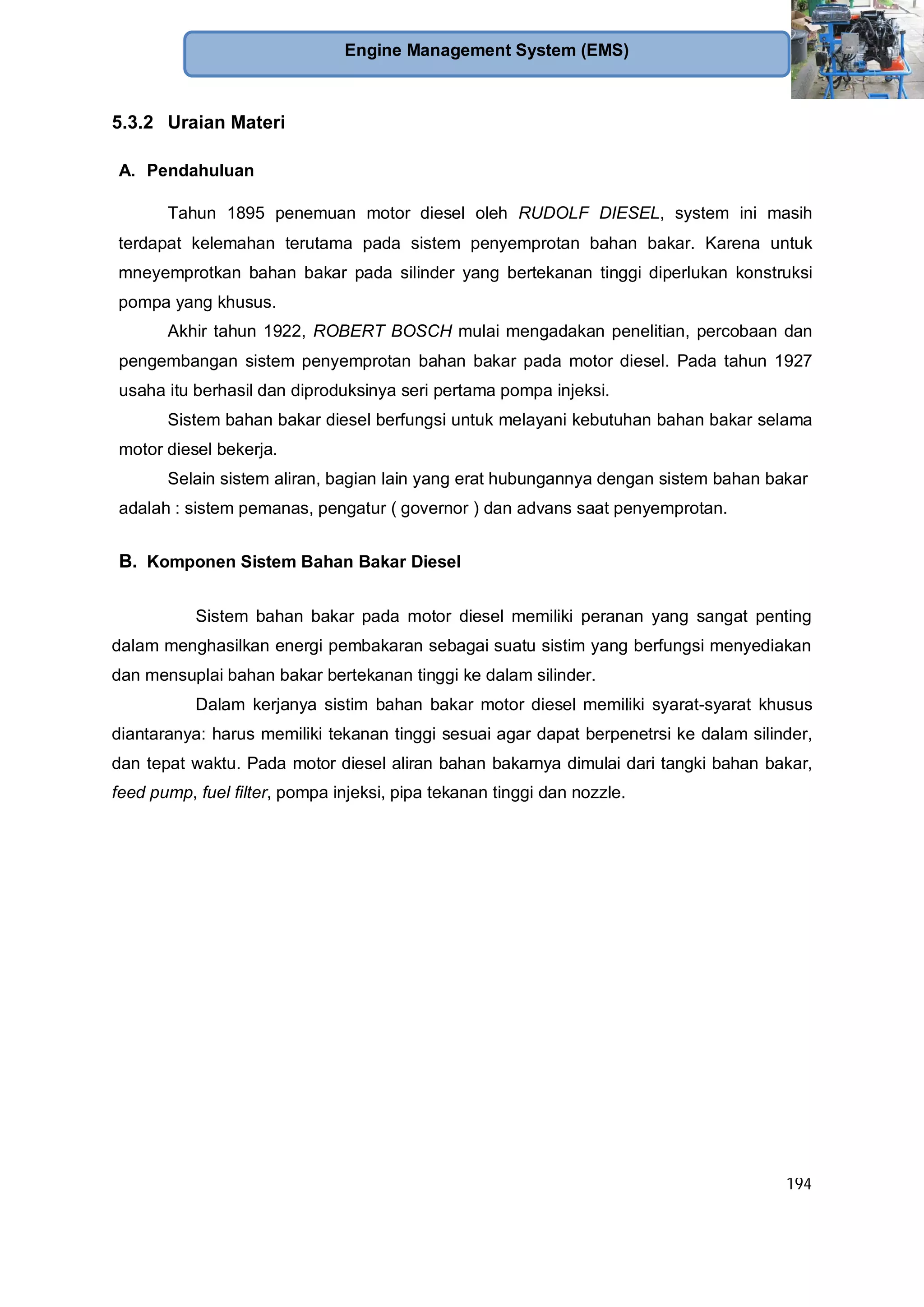 194
Engine Management System (EMS)
5.3.2 Uraian Materi
A. Pendahuluan
Tahun 1895 penemuan motor diesel oleh RUDOLF DIESEL, system ini masih
terdapat kelemahan terutama pada sistem penyemprotan bahan bakar. Karena untuk
mneyemprotkan bahan bakar pada silinder yang bertekanan tinggi diperlukan konstruksi
pompa yang khusus.
Akhir tahun 1922, ROBERT BOSCH mulai mengadakan penelitian, percobaan dan
pengembangan sistem penyemprotan bahan bakar pada motor diesel. Pada tahun 1927
usaha itu berhasil dan diproduksinya seri pertama pompa injeksi.
Sistem bahan bakar diesel berfungsi untuk melayani kebutuhan bahan bakar selama
motor diesel bekerja.
Selain sistem aliran, bagian lain yang erat hubungannya dengan sistem bahan bakar
adalah : sistem pemanas, pengatur ( governor ) dan advans saat penyemprotan.
B. Komponen Sistem Bahan Bakar Diesel
Sistem bahan bakar pada motor diesel memiliki peranan yang sangat penting
dalam menghasilkan energi pembakaran sebagai suatu sistim yang berfungsi menyediakan
dan mensuplai bahan bakar bertekanan tinggi ke dalam silinder.
Dalam kerjanya sistim bahan bakar motor diesel memiliki syarat-syarat khusus
diantaranya: harus memiliki tekanan tinggi sesuai agar dapat berpenetrsi ke dalam silinder,
dan tepat waktu. Pada motor diesel aliran bahan bakarnya dimulai dari tangki bahan bakar,
feed pump, fuel filter, pompa injeksi, pipa tekanan tinggi dan nozzle.
 