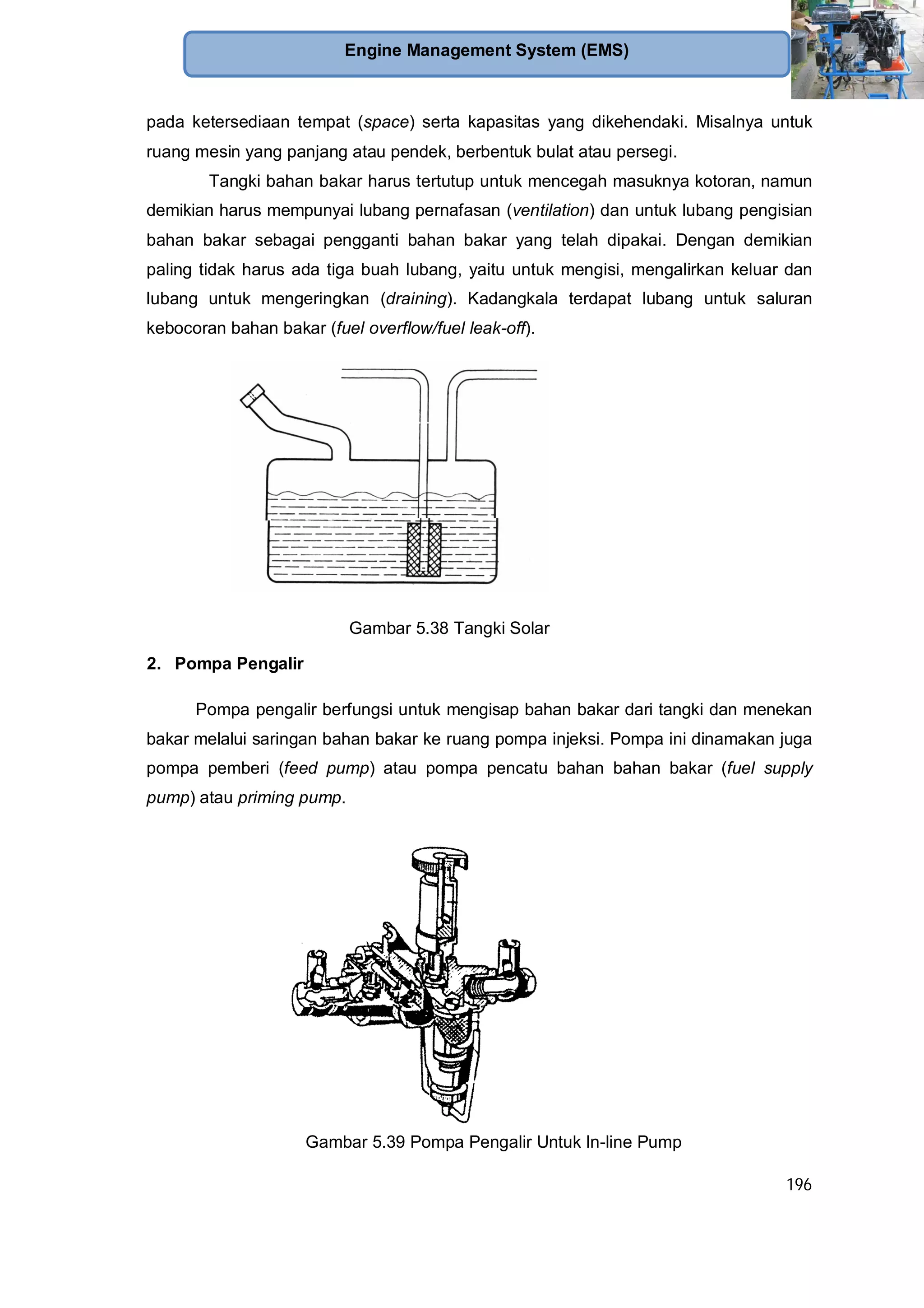 196
Engine Management System (EMS)
pada ketersediaan tempat (space) serta kapasitas yang dikehendaki. Misalnya untuk
ruang mesin yang panjang atau pendek, berbentuk bulat atau persegi.
Tangki bahan bakar harus tertutup untuk mencegah masuknya kotoran, namun
demikian harus mempunyai lubang pernafasan (ventilation) dan untuk lubang pengisian
bahan bakar sebagai pengganti bahan bakar yang telah dipakai. Dengan demikian
paling tidak harus ada tiga buah lubang, yaitu untuk mengisi, mengalirkan keluar dan
lubang untuk mengeringkan (draining). Kadangkala terdapat lubang untuk saluran
kebocoran bahan bakar (fuel overflow/fuel leak-off).
Gambar 5.38 Tangki Solar
2. Pompa Pengalir
Pompa pengalir berfungsi untuk mengisap bahan bakar dari tangki dan menekan
bakar melalui saringan bahan bakar ke ruang pompa injeksi. Pompa ini dinamakan juga
pompa pemberi (feed pump) atau pompa pencatu bahan bahan bakar (fuel supply
pump) atau priming pump.
Gambar 5.39 Pompa Pengalir Untuk In-line Pump
 