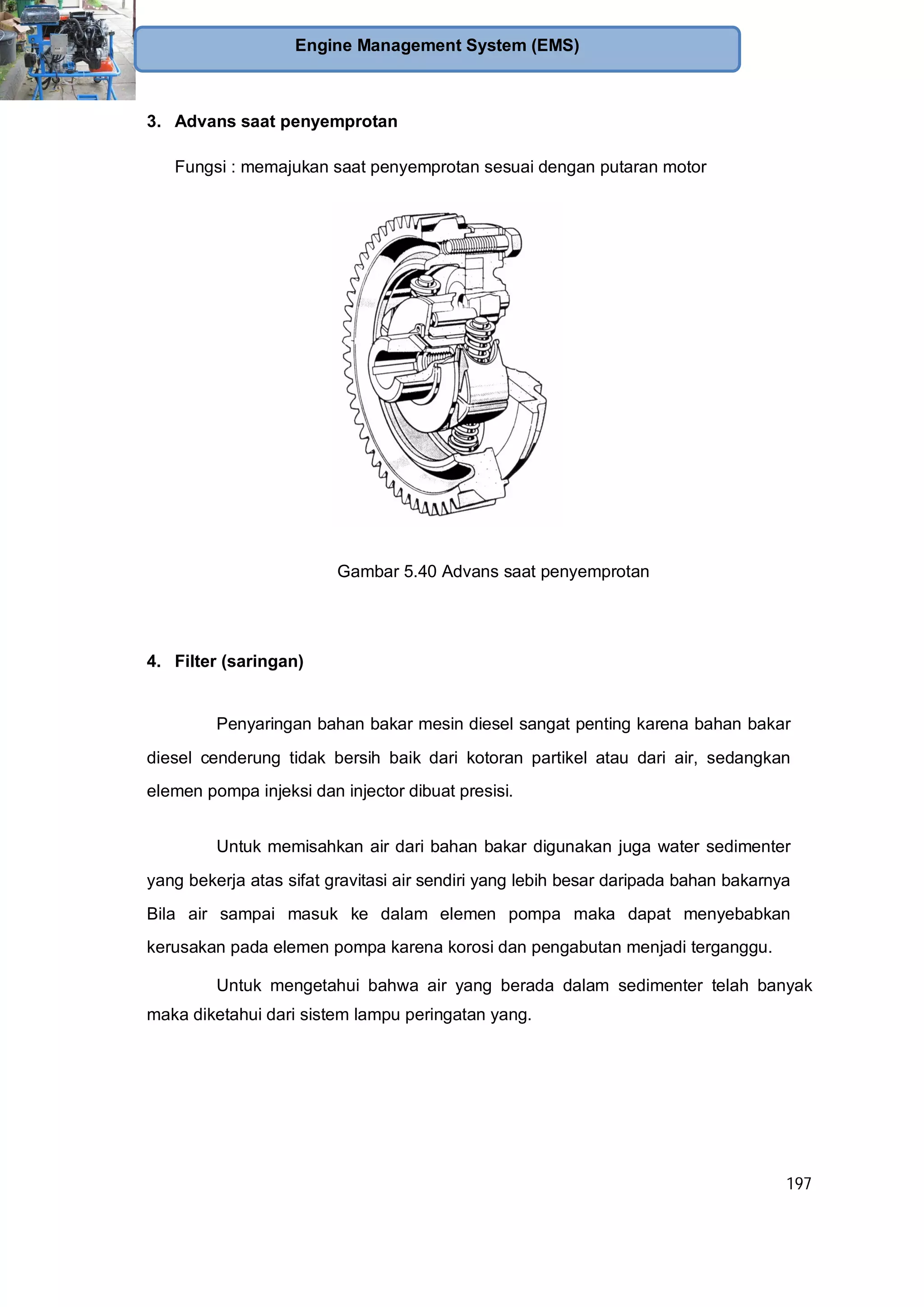 197
Engine Management System (EMS)
3. Advans saat penyemprotan
Fungsi : memajukan saat penyemprotan sesuai dengan putaran motor
Gambar 5.40 Advans saat penyemprotan
4. Filter (saringan)
Penyaringan bahan bakar mesin diesel sangat penting karena bahan bakar
diesel cenderung tidak bersih baik dari kotoran partikel atau dari air, sedangkan
elemen pompa injeksi dan injector dibuat presisi.
Untuk memisahkan air dari bahan bakar digunakan juga water sedimenter
yang bekerja atas sifat gravitasi air sendiri yang lebih besar daripada bahan bakarnya
Bila air sampai masuk ke dalam elemen pompa maka dapat menyebabkan
kerusakan pada elemen pompa karena korosi dan pengabutan menjadi terganggu.
Untuk mengetahui bahwa air yang berada dalam sedimenter telah banyak
maka diketahui dari sistem lampu peringatan yang.
 
