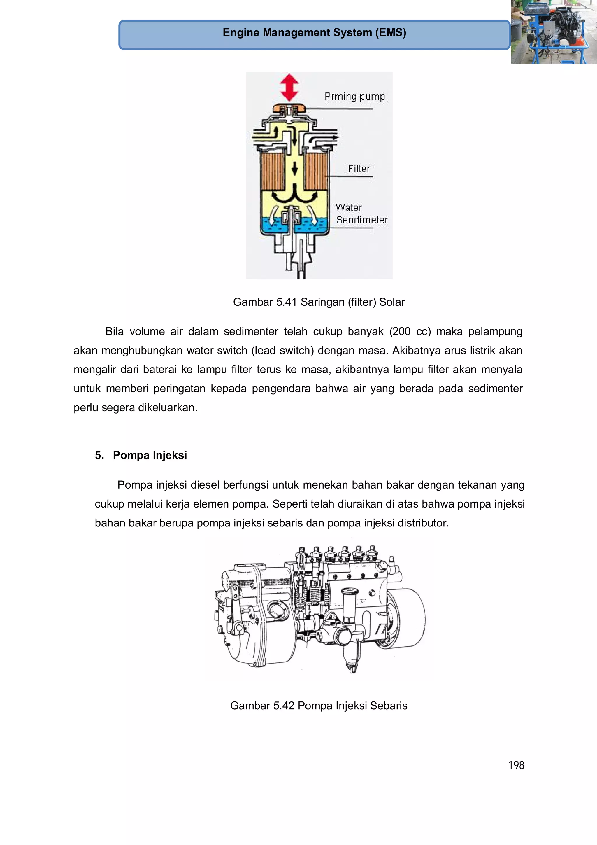 198
Engine Management System (EMS)
Gambar 5.41 Saringan (filter) Solar
Bila volume air dalam sedimenter telah cukup banyak (200 cc) maka pelampung
akan menghubungkan water switch (lead switch) dengan masa. Akibatnya arus listrik akan
mengalir dari baterai ke lampu filter terus ke masa, akibantnya lampu filter akan menyala
untuk memberi peringatan kepada pengendara bahwa air yang berada pada sedimenter
perlu segera dikeluarkan.
5. Pompa Injeksi
Pompa injeksi diesel berfungsi untuk menekan bahan bakar dengan tekanan yang
cukup melalui kerja elemen pompa. Seperti telah diuraikan di atas bahwa pompa injeksi
bahan bakar berupa pompa injeksi sebaris dan pompa injeksi distributor.
Gambar 5.42 Pompa Injeksi Sebaris
 