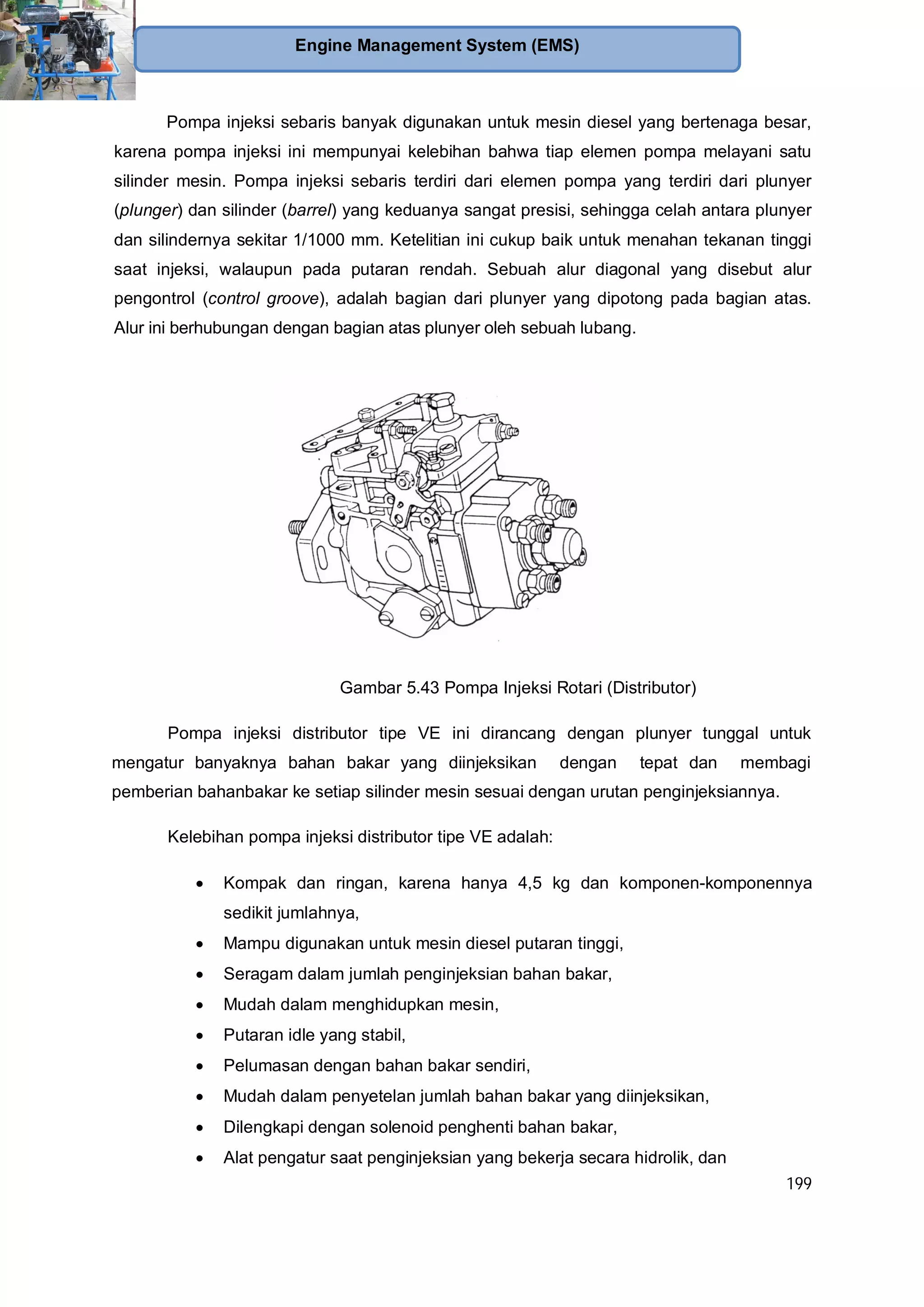 199
Engine Management System (EMS)
Pompa injeksi sebaris banyak digunakan untuk mesin diesel yang bertenaga besar,
karena pompa injeksi ini mempunyai kelebihan bahwa tiap elemen pompa melayani satu
silinder mesin. Pompa injeksi sebaris terdiri dari elemen pompa yang terdiri dari plunyer
(plunger) dan silinder (barrel) yang keduanya sangat presisi, sehingga celah antara plunyer
dan silindernya sekitar 1/1000 mm. Ketelitian ini cukup baik untuk menahan tekanan tinggi
saat injeksi, walaupun pada putaran rendah. Sebuah alur diagonal yang disebut alur
pengontrol (control groove), adalah bagian dari plunyer yang dipotong pada bagian atas.
Alur ini berhubungan dengan bagian atas plunyer oleh sebuah lubang.
Gambar 5.43 Pompa Injeksi Rotari (Distributor)
Pompa injeksi distributor tipe VE ini dirancang dengan plunyer tunggal untuk
mengatur banyaknya bahan bakar yang diinjeksikan dengan tepat dan membagi
pemberian bahanbakar ke setiap silinder mesin sesuai dengan urutan penginjeksiannya.
Kelebihan pompa injeksi distributor tipe VE adalah:
Kompak dan ringan, karena hanya 4,5 kg dan komponen-komponennya
sedikit jumlahnya,
Mampu digunakan untuk mesin diesel putaran tinggi,
Seragam dalam jumlah penginjeksian bahan bakar,
Mudah dalam menghidupkan mesin,
Putaran idle yang stabil,
Pelumasan dengan bahan bakar sendiri,
Mudah dalam penyetelan jumlah bahan bakar yang diinjeksikan,
Dilengkapi dengan solenoid penghenti bahan bakar,
Alat pengatur saat penginjeksian yang bekerja secara hidrolik, dan
 