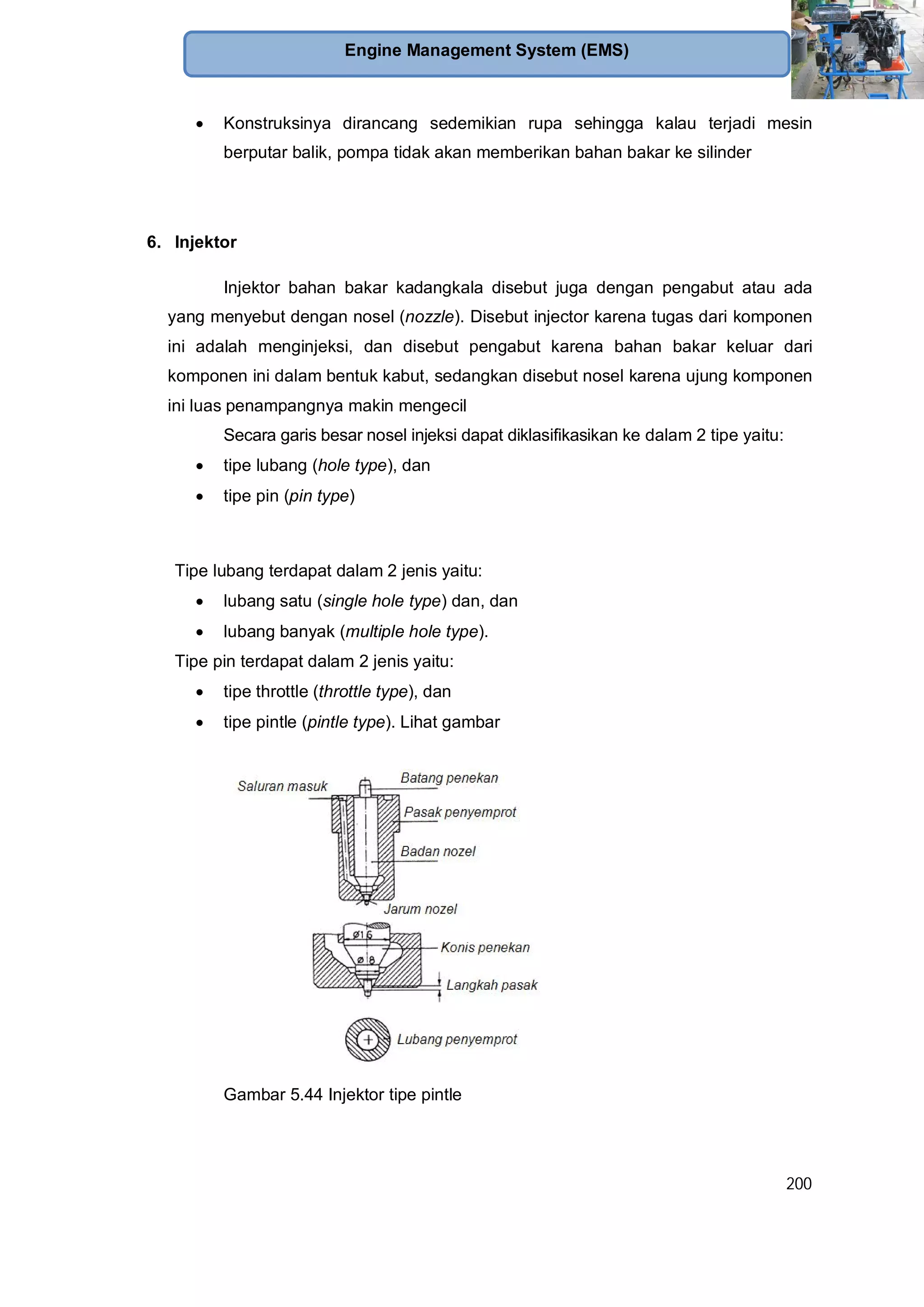 200
Engine Management System (EMS)
Konstruksinya dirancang sedemikian rupa sehingga kalau terjadi mesin
berputar balik, pompa tidak akan memberikan bahan bakar ke silinder
6. Injektor
Injektor bahan bakar kadangkala disebut juga dengan pengabut atau ada
yang menyebut dengan nosel (nozzle). Disebut injector karena tugas dari komponen
ini adalah menginjeksi, dan disebut pengabut karena bahan bakar keluar dari
komponen ini dalam bentuk kabut, sedangkan disebut nosel karena ujung komponen
ini luas penampangnya makin mengecil
Secara garis besar nosel injeksi dapat diklasifikasikan ke dalam 2 tipe yaitu:
tipe lubang (hole type), dan
tipe pin (pin type)
Tipe lubang terdapat dalam 2 jenis yaitu:
lubang satu (single hole type) dan, dan
lubang banyak (multiple hole type).
Tipe pin terdapat dalam 2 jenis yaitu:
tipe throttle (throttle type), dan
tipe pintle (pintle type). Lihat gambar
Gambar 5.44 Injektor tipe pintle
 