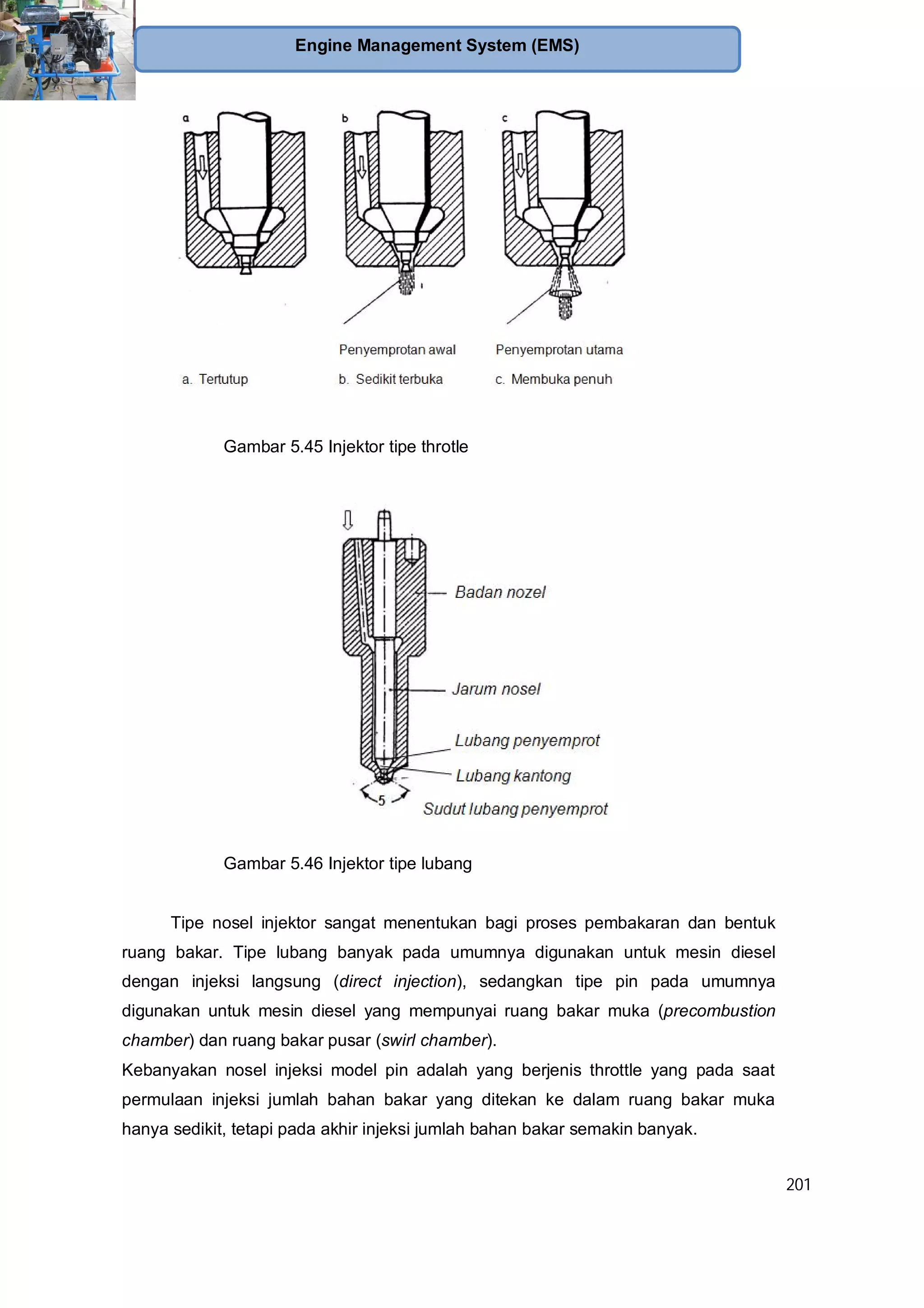 201
Engine Management System (EMS)
Gambar 5.45 Injektor tipe throtle
Gambar 5.46 Injektor tipe lubang
Tipe nosel injektor sangat menentukan bagi proses pembakaran dan bentuk
ruang bakar. Tipe lubang banyak pada umumnya digunakan untuk mesin diesel
dengan injeksi langsung (direct injection), sedangkan tipe pin pada umumnya
digunakan untuk mesin diesel yang mempunyai ruang bakar muka (precombustion
chamber) dan ruang bakar pusar (swirl chamber).
Kebanyakan nosel injeksi model pin adalah yang berjenis throttle yang pada saat
permulaan injeksi jumlah bahan bakar yang ditekan ke dalam ruang bakar muka
hanya sedikit, tetapi pada akhir injeksi jumlah bahan bakar semakin banyak.
 
