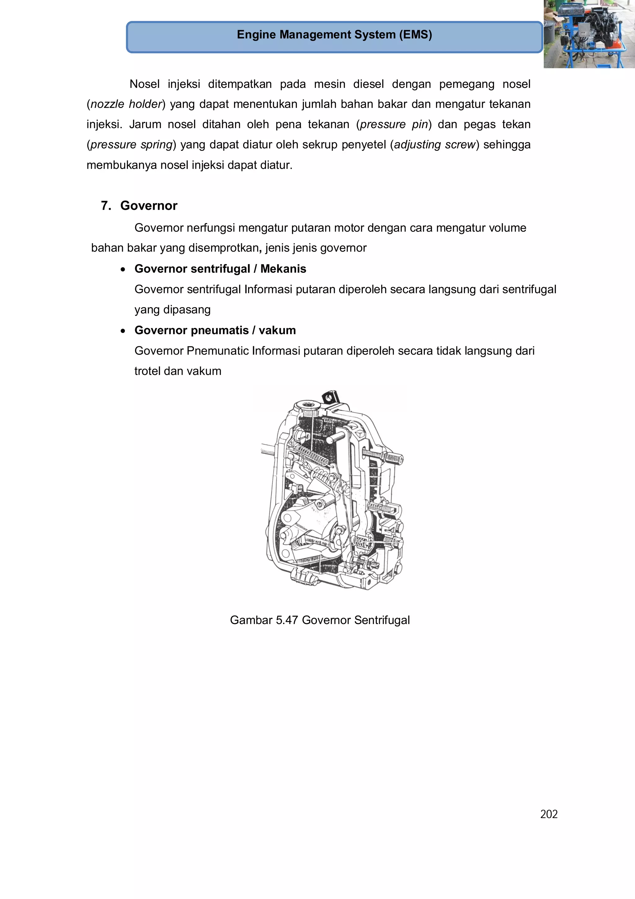 202
Engine Management System (EMS)
Nosel injeksi ditempatkan pada mesin diesel dengan pemegang nosel
(nozzle holder) yang dapat menentukan jumlah bahan bakar dan mengatur tekanan
injeksi. Jarum nosel ditahan oleh pena tekanan (pressure pin) dan pegas tekan
(pressure spring) yang dapat diatur oleh sekrup penyetel (adjusting screw) sehingga
membukanya nosel injeksi dapat diatur.
7. Governor
Governor nerfungsi mengatur putaran motor dengan cara mengatur volume
bahan bakar yang disemprotkan, jenis jenis governor
Governor sentrifugal / Mekanis
Governor sentrifugal Informasi putaran diperoleh secara langsung dari sentrifugal
yang dipasang
Governor pneumatis / vakum
Governor Pnemunatic Informasi putaran diperoleh secara tidak langsung dari
trotel dan vakum
Gambar 5.47 Governor Sentrifugal
 