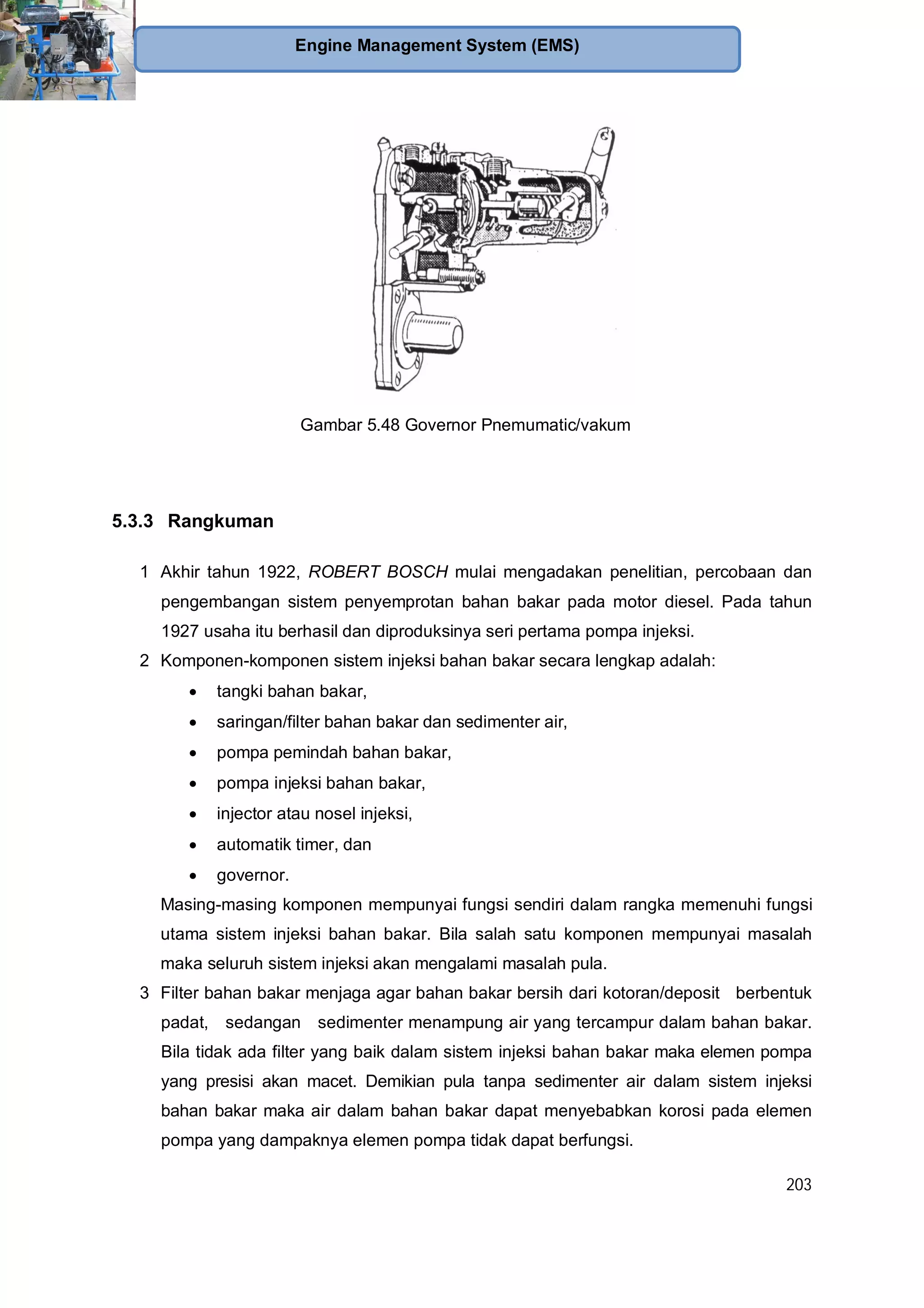 203
Engine Management System (EMS)
Gambar 5.48 Governor Pnemumatic/vakum
5.3.3 Rangkuman
1 Akhir tahun 1922, ROBERT BOSCH mulai mengadakan penelitian, percobaan dan
pengembangan sistem penyemprotan bahan bakar pada motor diesel. Pada tahun
1927 usaha itu berhasil dan diproduksinya seri pertama pompa injeksi.
2 Komponen-komponen sistem injeksi bahan bakar secara lengkap adalah:
tangki bahan bakar,
saringan/filter bahan bakar dan sedimenter air,
pompa pemindah bahan bakar,
pompa injeksi bahan bakar,
injector atau nosel injeksi,
automatik timer, dan
governor.
Masing-masing komponen mempunyai fungsi sendiri dalam rangka memenuhi fungsi
utama sistem injeksi bahan bakar. Bila salah satu komponen mempunyai masalah
maka seluruh sistem injeksi akan mengalami masalah pula.
3 Filter bahan bakar menjaga agar bahan bakar bersih dari kotoran/deposit berbentuk
padat, sedangan sedimenter menampung air yang tercampur dalam bahan bakar.
Bila tidak ada filter yang baik dalam sistem injeksi bahan bakar maka elemen pompa
yang presisi akan macet. Demikian pula tanpa sedimenter air dalam sistem injeksi
bahan bakar maka air dalam bahan bakar dapat menyebabkan korosi pada elemen
pompa yang dampaknya elemen pompa tidak dapat berfungsi.
 