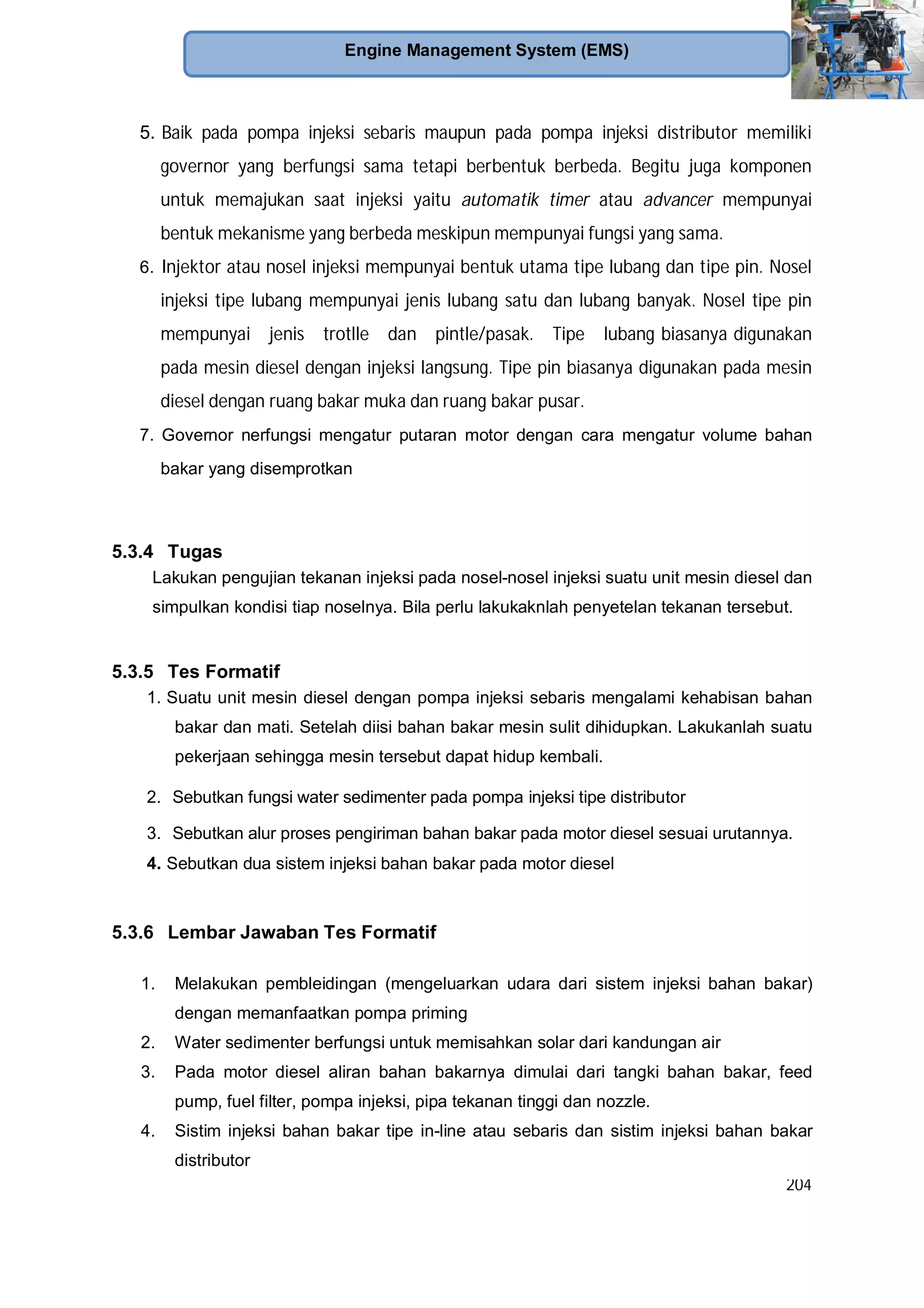 204
Engine Management System (EMS)
5. Baik pada pompa injeksi sebaris maupun pada pompa injeksi distributor memiliki
governor yang berfungsi sama tetapi berbentuk berbeda. Begitu juga komponen
untuk memajukan saat injeksi yaitu automatik timer atau advancer mempunyai
bentuk mekanisme yang berbeda meskipun mempunyai fungsi yang sama.
6. Injektor atau nosel injeksi mempunyai bentuk utama tipe lubang dan tipe pin. Nosel
injeksi tipe lubang mempunyai jenis lubang satu dan lubang banyak. Nosel tipe pin
mempunyai jenis trotlle dan pintle/pasak. Tipe lubang biasanya digunakan
pada mesin diesel dengan injeksi langsung. Tipe pin biasanya digunakan pada mesin
diesel dengan ruang bakar muka dan ruang bakar pusar.
7. Governor nerfungsi mengatur putaran motor dengan cara mengatur volume bahan
bakar yang disemprotkan
5.3.4 Tugas
Lakukan pengujian tekanan injeksi pada nosel-nosel injeksi suatu unit mesin diesel dan
simpulkan kondisi tiap noselnya. Bila perlu lakukaknlah penyetelan tekanan tersebut.
5.3.5 Tes Formatif
1. Suatu unit mesin diesel dengan pompa injeksi sebaris mengalami kehabisan bahan
bakar dan mati. Setelah diisi bahan bakar mesin sulit dihidupkan. Lakukanlah suatu
pekerjaan sehingga mesin tersebut dapat hidup kembali.
2. Sebutkan fungsi water sedimenter pada pompa injeksi tipe distributor
3. Sebutkan alur proses pengiriman bahan bakar pada motor diesel sesuai urutannya.
4. Sebutkan dua sistem injeksi bahan bakar pada motor diesel
5.3.6 Lembar Jawaban Tes Formatif
1. Melakukan pembleidingan (mengeluarkan udara dari sistem injeksi bahan bakar)
dengan memanfaatkan pompa priming
2. Water sedimenter berfungsi untuk memisahkan solar dari kandungan air
3. Pada motor diesel aliran bahan bakarnya dimulai dari tangki bahan bakar, feed
pump, fuel filter, pompa injeksi, pipa tekanan tinggi dan nozzle.
4. Sistim injeksi bahan bakar tipe in-line atau sebaris dan sistim injeksi bahan bakar
distributor
 