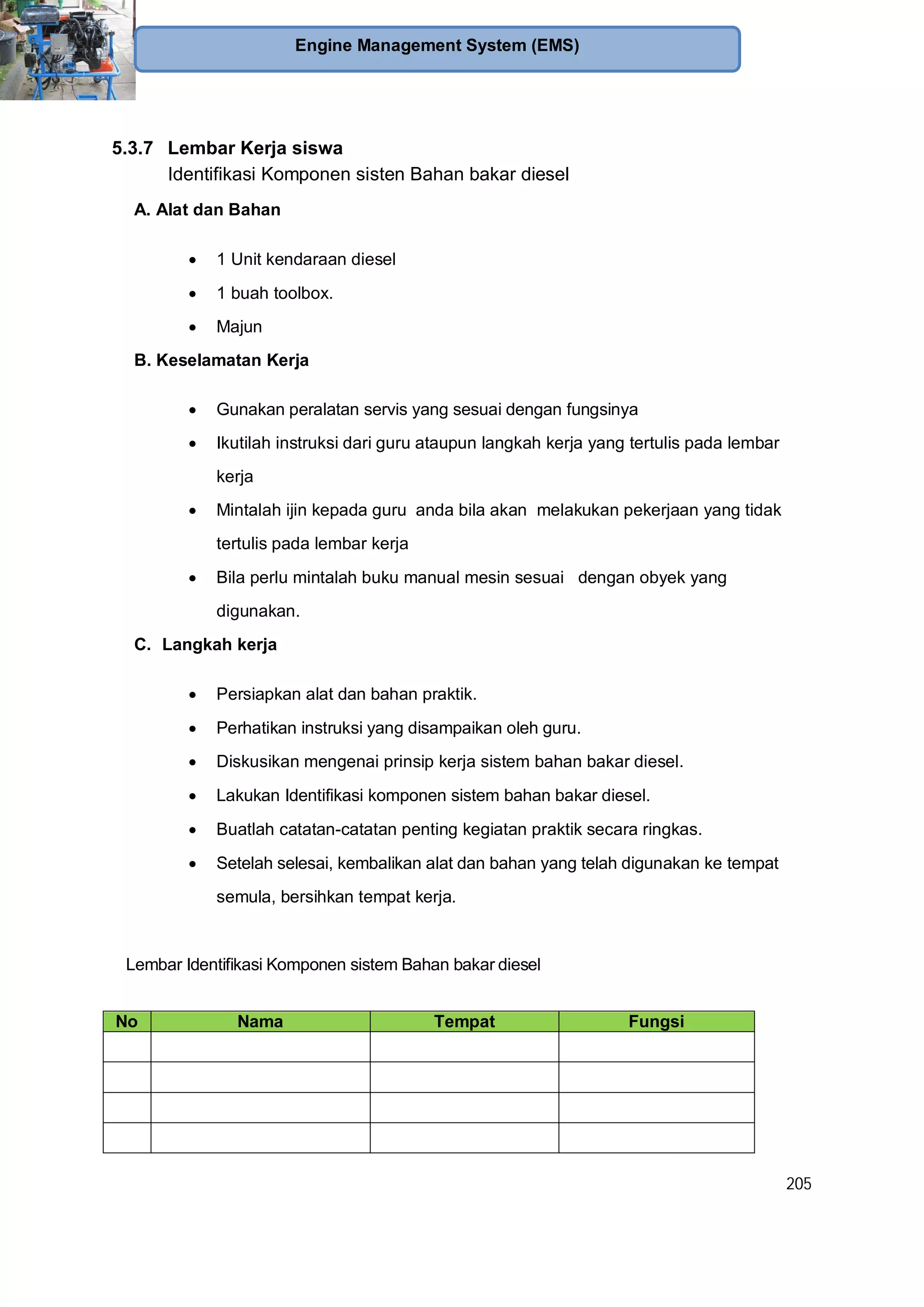 205
Engine Management System (EMS)
5.3.7 Lembar Kerja siswa
Identifikasi Komponen sisten Bahan bakar diesel
A. Alat dan Bahan
1 Unit kendaraan diesel
1 buah toolbox.
Majun
B. Keselamatan Kerja
Gunakan peralatan servis yang sesuai dengan fungsinya
Ikutilah instruksi dari guru ataupun langkah kerja yang tertulis pada lembar
kerja
Mintalah ijin kepada guru anda bila akan melakukan pekerjaan yang tidak
tertulis pada lembar kerja
Bila perlu mintalah buku manual mesin sesuai dengan obyek yang
digunakan.
C. Langkah kerja
Persiapkan alat dan bahan praktik.
Perhatikan instruksi yang disampaikan oleh guru.
Diskusikan mengenai prinsip kerja sistem bahan bakar diesel.
Lakukan Identifikasi komponen sistem bahan bakar diesel.
Buatlah catatan-catatan penting kegiatan praktik secara ringkas.
Setelah selesai, kembalikan alat dan bahan yang telah digunakan ke tempat
semula, bersihkan tempat kerja.
Lembar Identifikasi Komponen sistem Bahan bakar diesel
No Nama Tempat Fungsi
 