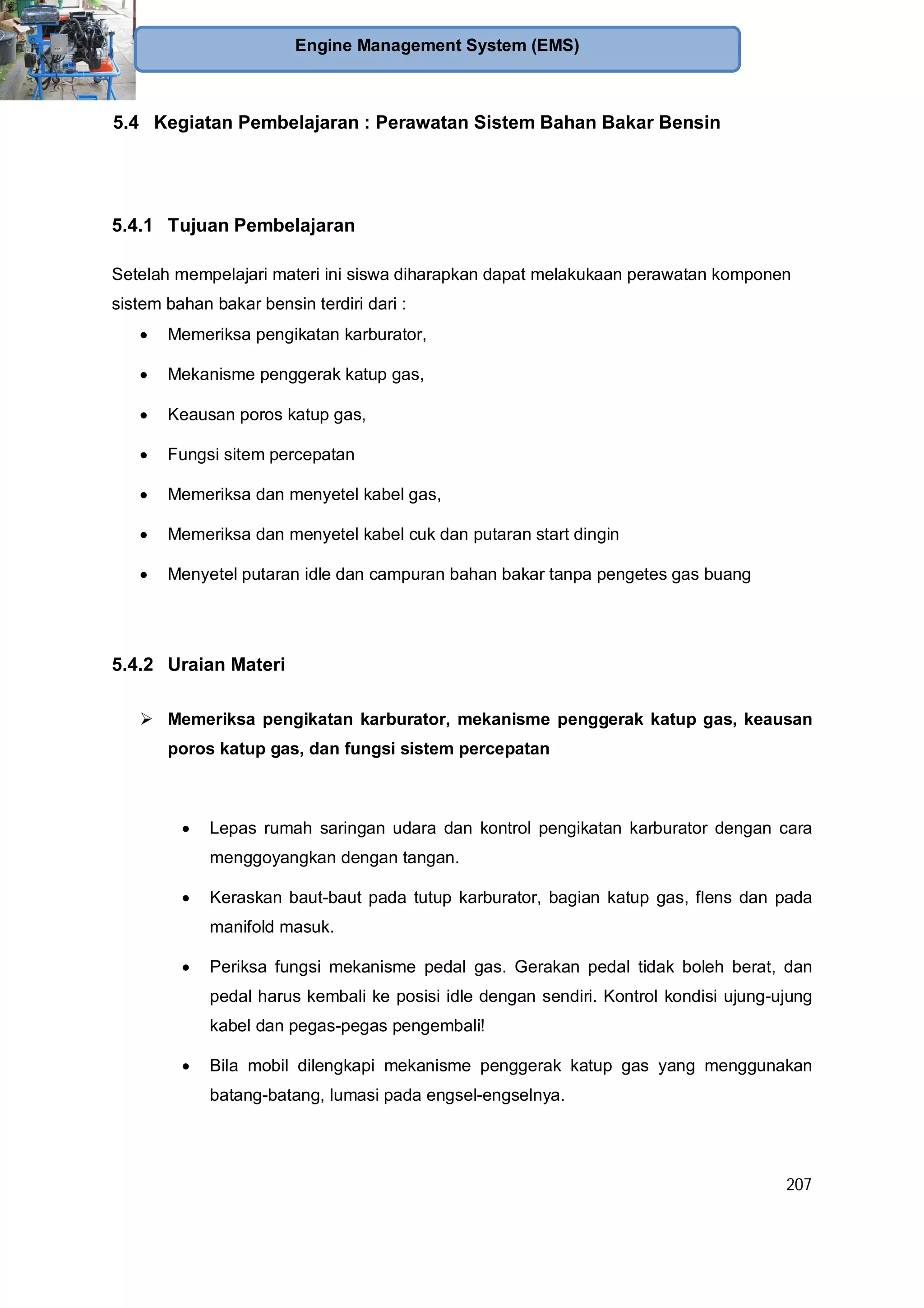 207
Engine Management System (EMS)
5.4 Kegiatan Pembelajaran : Perawatan Sistem Bahan Bakar Bensin
5.4.1 Tujuan Pembelajaran
Setelah mempelajari materi ini siswa diharapkan dapat melakukaan perawatan komponen
sistem bahan bakar bensin terdiri dari :
Memeriksa pengikatan karburator,
Mekanisme penggerak katup gas,
Keausan poros katup gas,
Fungsi sitem percepatan
Memeriksa dan menyetel kabel gas,
Memeriksa dan menyetel kabel cuk dan putaran start dingin
Menyetel putaran idle dan campuran bahan bakar tanpa pengetes gas buang
5.4.2 Uraian Materi
Memeriksa pengikatan karburator, mekanisme penggerak katup gas, keausan
poros katup gas, dan fungsi sistem percepatan
Lepas rumah saringan udara dan kontrol pengikatan karburator dengan cara
menggoyangkan dengan tangan.
Keraskan baut-baut pada tutup karburator, bagian katup gas, flens dan pada
manifold masuk.
Periksa fungsi mekanisme pedal gas. Gerakan pedal tidak boleh berat, dan
pedal harus kembali ke posisi idle dengan sendiri. Kontrol kondisi ujung-ujung
kabel dan pegas-pegas pengembali!
Bila mobil dilengkapi mekanisme penggerak katup gas yang menggunakan
batang-batang, lumasi pada engsel-engselnya.
 