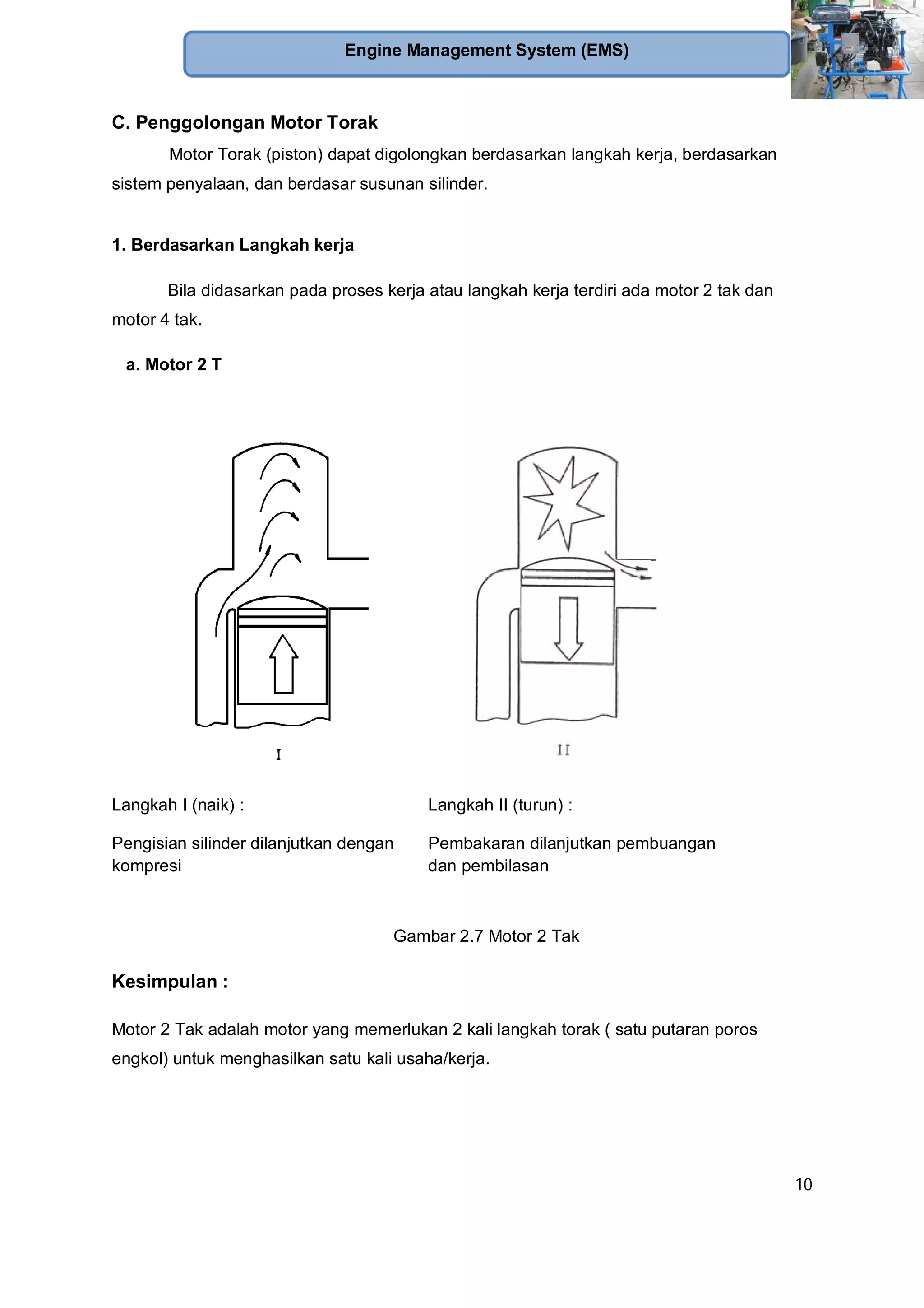10
Engine Management System (EMS)
C. Penggolongan Motor Torak
Motor Torak (piston) dapat digolongkan berdasarkan langkah kerja, berdasarkan
sistem penyalaan, dan berdasar susunan silinder.
1. Berdasarkan Langkah kerja
Bila didasarkan pada proses kerja atau langkah kerja terdiri ada motor 2 tak dan
motor 4 tak.
a. Motor 2 T
Langkah I (naik) :
Pengisian silinder dilanjutkan dengan
kompresi
Langkah II (turun) :
Pembakaran dilanjutkan pembuangan
dan pembilasan
Gambar 2.7 Motor 2 Tak
Kesimpulan :
Motor 2 Tak adalah motor yang memerlukan 2 kali langkah torak ( satu putaran poros
engkol) untuk menghasilkan satu kali usaha/kerja.
 