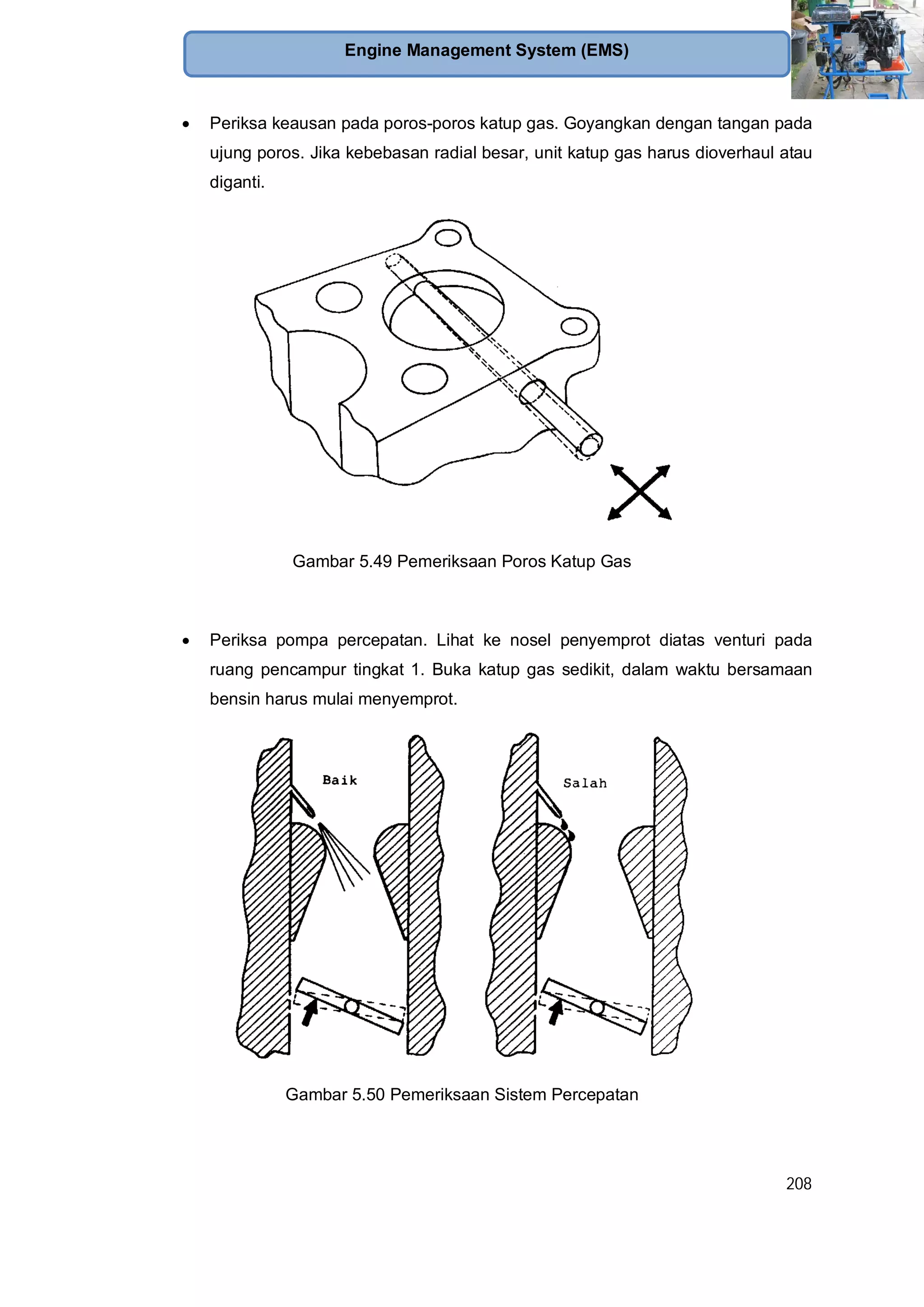 208
Engine Management System (EMS)
Periksa keausan pada poros-poros katup gas. Goyangkan dengan tangan pada
ujung poros. Jika kebebasan radial besar, unit katup gas harus dioverhaul atau
diganti.
Gambar 5.49 Pemeriksaan Poros Katup Gas
Periksa pompa percepatan. Lihat ke nosel penyemprot diatas venturi pada
ruang pencampur tingkat 1. Buka katup gas sedikit, dalam waktu bersamaan
bensin harus mulai menyemprot.
Gambar 5.50 Pemeriksaan Sistem Percepatan
 