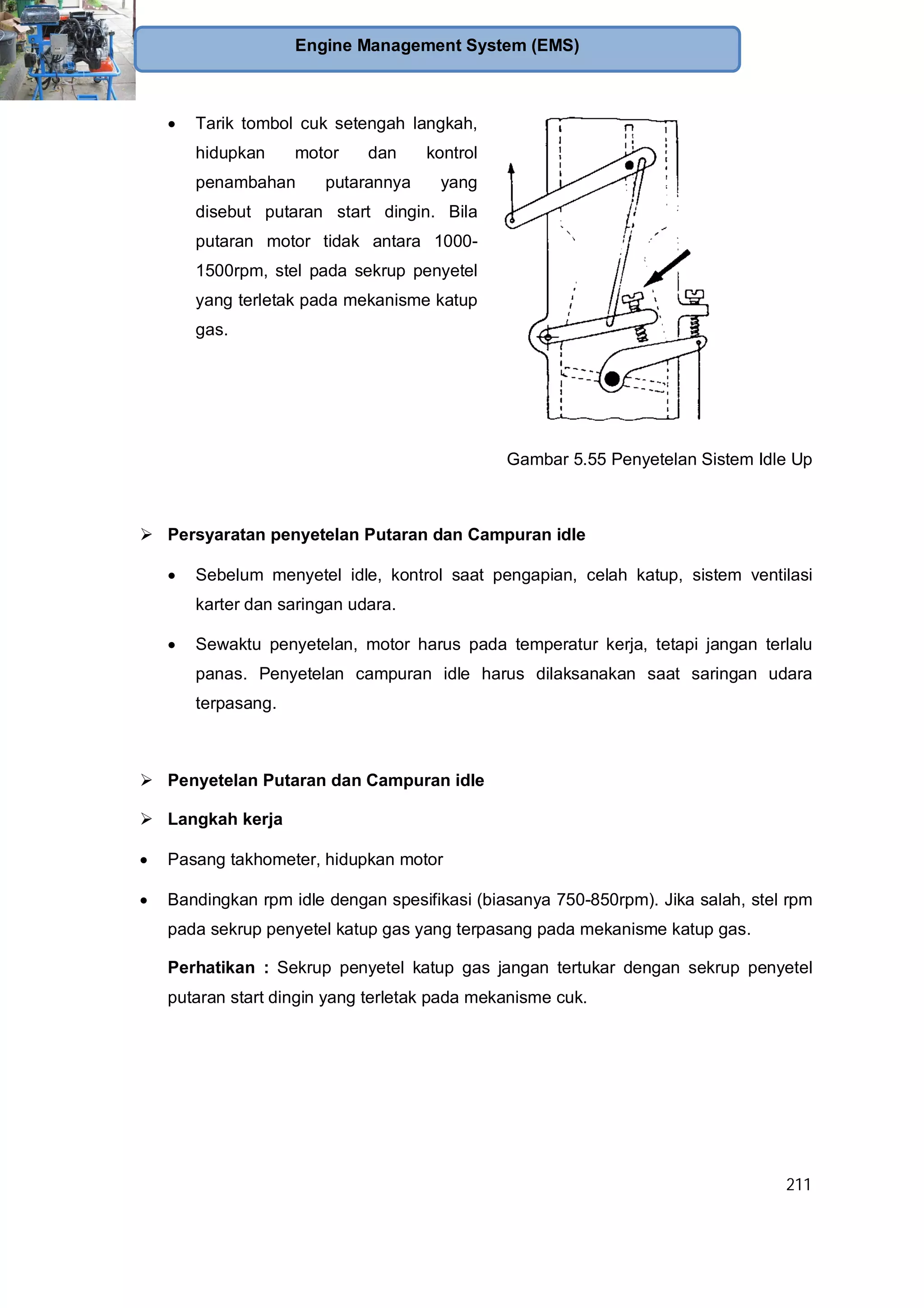211
Engine Management System (EMS)
Tarik tombol cuk setengah langkah,
hidupkan motor dan kontrol
penambahan putarannya yang
disebut putaran start dingin. Bila
putaran motor tidak antara 1000-
1500rpm, stel pada sekrup penyetel
yang terletak pada mekanisme katup
gas.
Gambar 5.55 Penyetelan Sistem Idle Up
Persyaratan penyetelan Putaran dan Campuran idle
Sebelum menyetel idle, kontrol saat pengapian, celah katup, sistem ventilasi
karter dan saringan udara.
Sewaktu penyetelan, motor harus pada temperatur kerja, tetapi jangan terlalu
panas. Penyetelan campuran idle harus dilaksanakan saat saringan udara
terpasang.
Penyetelan Putaran dan Campuran idle
Langkah kerja
Pasang takhometer, hidupkan motor
Bandingkan rpm idle dengan spesifikasi (biasanya 750-850rpm). Jika salah, stel rpm
pada sekrup penyetel katup gas yang terpasang pada mekanisme katup gas.
Perhatikan : Sekrup penyetel katup gas jangan tertukar dengan sekrup penyetel
putaran start dingin yang terletak pada mekanisme cuk.
 