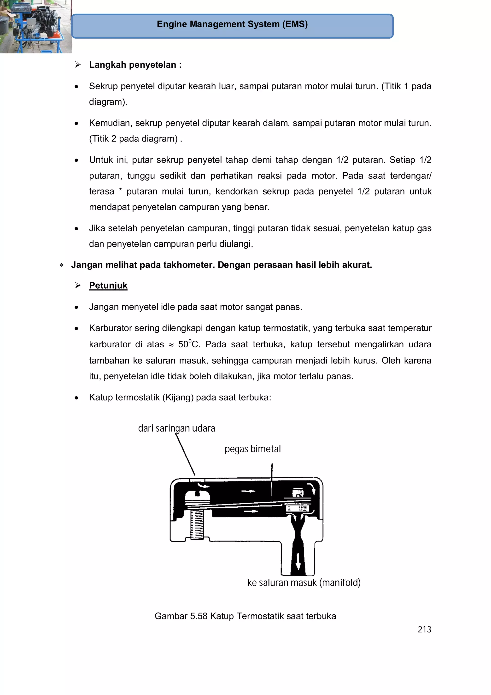213
Engine Management System (EMS)
Langkah penyetelan :
Sekrup penyetel diputar kearah luar, sampai putaran motor mulai turun. (Titik 1 pada
diagram).
Kemudian, sekrup penyetel diputar kearah dalam, sampai putaran motor mulai turun.
(Titik 2 pada diagram) .
Untuk ini, putar sekrup penyetel tahap demi tahap dengan 1/2 putaran. Setiap 1/2
putaran, tunggu sedikit dan perhatikan reaksi pada motor. Pada saat terdengar/
terasa * putaran mulai turun, kendorkan sekrup pada penyetel 1/2 putaran untuk
mendapat penyetelan campuran yang benar.
Jika setelah penyetelan campuran, tinggi putaran tidak sesuai, penyetelan katup gas
dan penyetelan campuran perlu diulangi.
Jangan melihat pada takhometer. Dengan perasaan hasil lebih akurat.
Petunjuk
Jangan menyetel idle pada saat motor sangat panas.
Karburator sering dilengkapi dengan katup termostatik, yang terbuka saat temperatur
karburator di atas 500
C. Pada saat terbuka, katup tersebut mengalirkan udara
tambahan ke saluran masuk, sehingga campuran menjadi lebih kurus. Oleh karena
itu, penyetelan idle tidak boleh dilakukan, jika motor terlalu panas.
Katup termostatik (Kijang) pada saat terbuka:
Gambar 5.58 Katup Termostatik saat terbuka
dari saringan udara
ke saluran masuk (manifold)
pegas bimetal
 