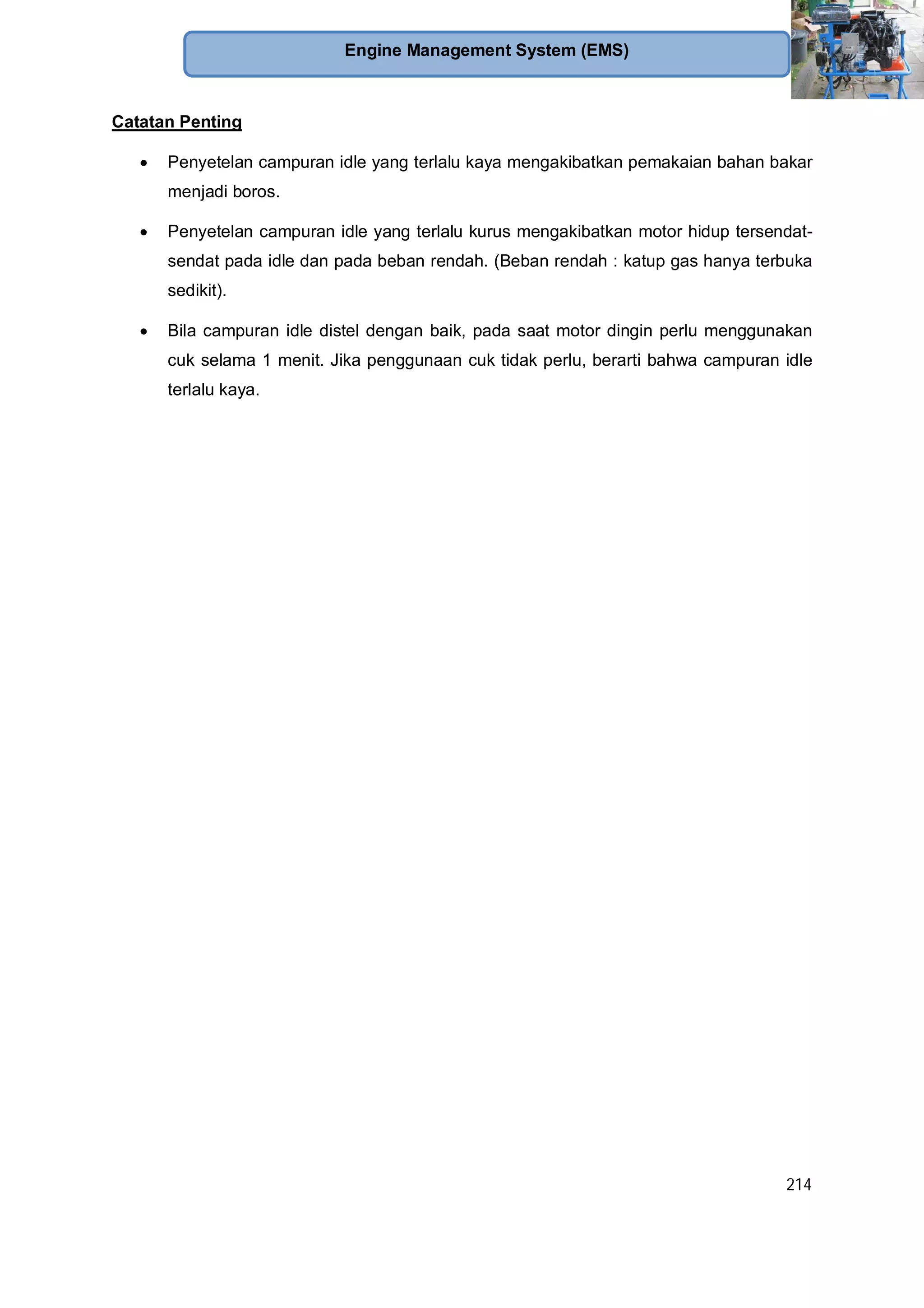 214
Engine Management System (EMS)
Catatan Penting
Penyetelan campuran idle yang terlalu kaya mengakibatkan pemakaian bahan bakar
menjadi boros.
Penyetelan campuran idle yang terlalu kurus mengakibatkan motor hidup tersendat-
sendat pada idle dan pada beban rendah. (Beban rendah : katup gas hanya terbuka
sedikit).
Bila campuran idle distel dengan baik, pada saat motor dingin perlu menggunakan
cuk selama 1 menit. Jika penggunaan cuk tidak perlu, berarti bahwa campuran idle
terlalu kaya.
 