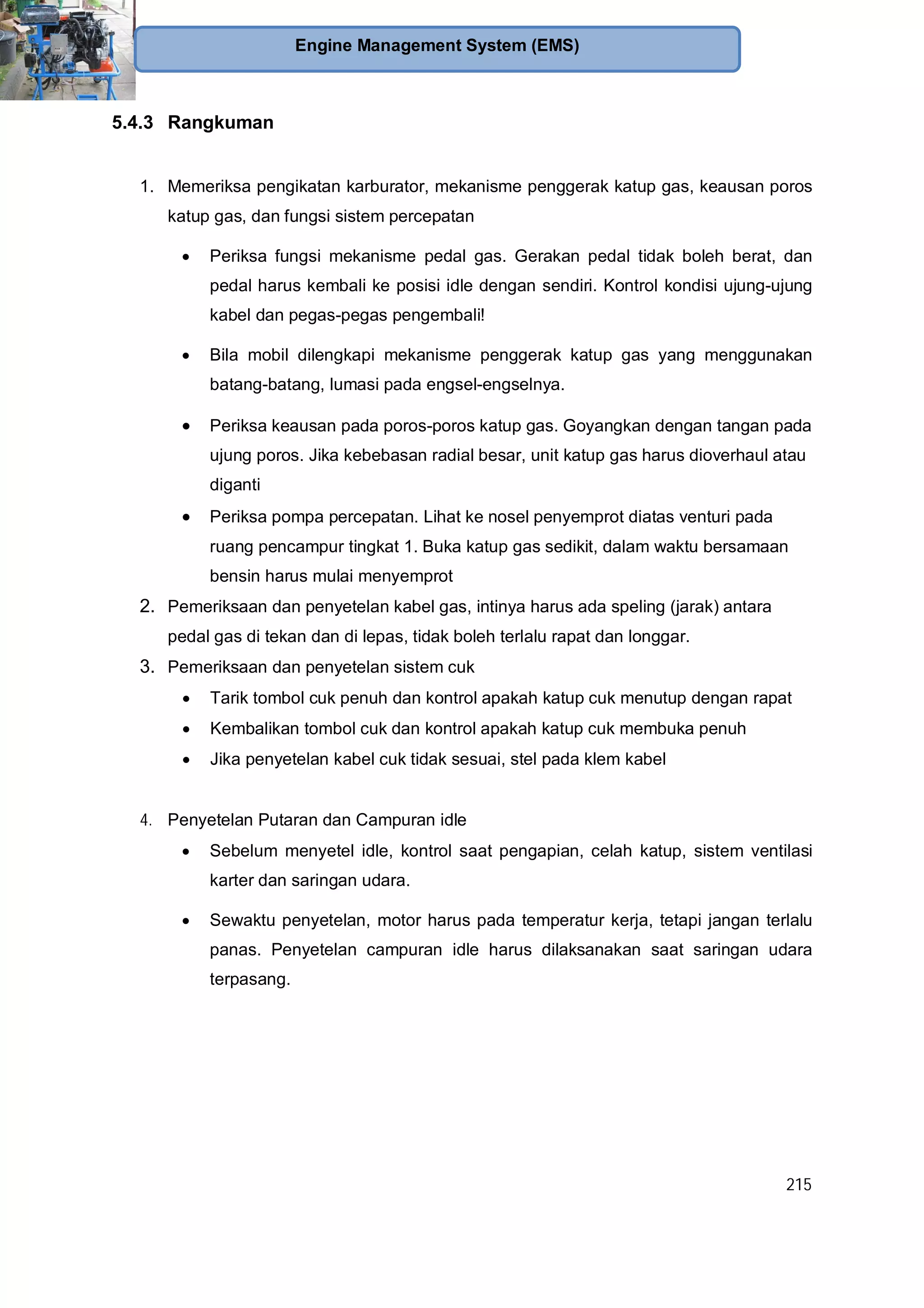 215
Engine Management System (EMS)
5.4.3 Rangkuman
1. Memeriksa pengikatan karburator, mekanisme penggerak katup gas, keausan poros
katup gas, dan fungsi sistem percepatan
Periksa fungsi mekanisme pedal gas. Gerakan pedal tidak boleh berat, dan
pedal harus kembali ke posisi idle dengan sendiri. Kontrol kondisi ujung-ujung
kabel dan pegas-pegas pengembali!
Bila mobil dilengkapi mekanisme penggerak katup gas yang menggunakan
batang-batang, lumasi pada engsel-engselnya.
Periksa keausan pada poros-poros katup gas. Goyangkan dengan tangan pada
ujung poros. Jika kebebasan radial besar, unit katup gas harus dioverhaul atau
diganti
Periksa pompa percepatan. Lihat ke nosel penyemprot diatas venturi pada
ruang pencampur tingkat 1. Buka katup gas sedikit, dalam waktu bersamaan
bensin harus mulai menyemprot
2. Pemeriksaan dan penyetelan kabel gas, intinya harus ada speling (jarak) antara
pedal gas di tekan dan di lepas, tidak boleh terlalu rapat dan longgar.
3. Pemeriksaan dan penyetelan sistem cuk
Tarik tombol cuk penuh dan kontrol apakah katup cuk menutup dengan rapat
Kembalikan tombol cuk dan kontrol apakah katup cuk membuka penuh
Jika penyetelan kabel cuk tidak sesuai, stel pada klem kabel
4. Penyetelan Putaran dan Campuran idle
Sebelum menyetel idle, kontrol saat pengapian, celah katup, sistem ventilasi
karter dan saringan udara.
Sewaktu penyetelan, motor harus pada temperatur kerja, tetapi jangan terlalu
panas. Penyetelan campuran idle harus dilaksanakan saat saringan udara
terpasang.
 
