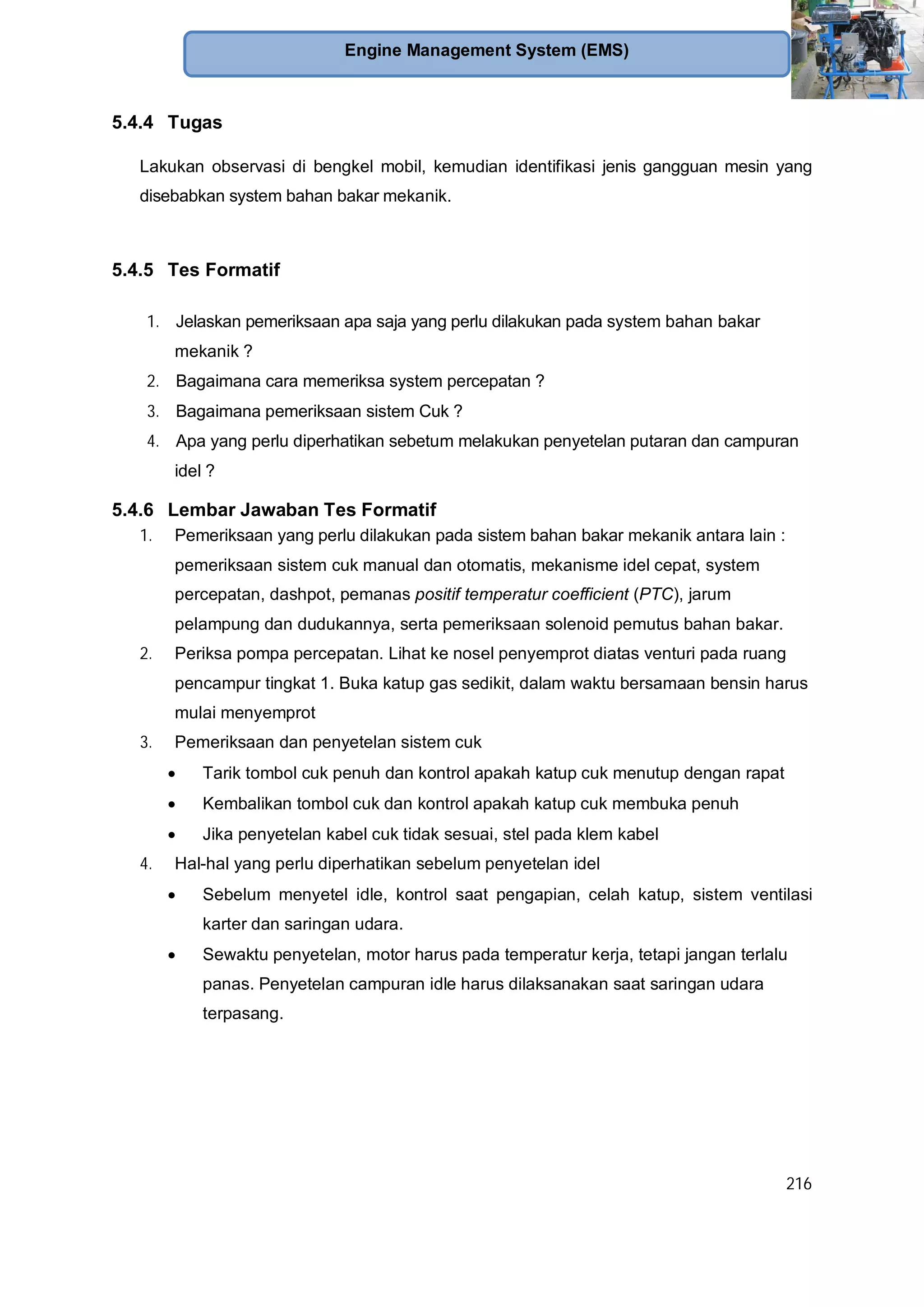 216
Engine Management System (EMS)
5.4.4 Tugas
Lakukan observasi di bengkel mobil, kemudian identifikasi jenis gangguan mesin yang
disebabkan system bahan bakar mekanik.
5.4.5 Tes Formatif
1. Jelaskan pemeriksaan apa saja yang perlu dilakukan pada system bahan bakar
mekanik ?
2. Bagaimana cara memeriksa system percepatan ?
3. Bagaimana pemeriksaan sistem Cuk ?
4. Apa yang perlu diperhatikan sebetum melakukan penyetelan putaran dan campuran
idel ?
5.4.6 Lembar Jawaban Tes Formatif
1. Pemeriksaan yang perlu dilakukan pada sistem bahan bakar mekanik antara lain :
pemeriksaan sistem cuk manual dan otomatis, mekanisme idel cepat, system
percepatan, dashpot, pemanas positif temperatur coefficient (PTC), jarum
pelampung dan dudukannya, serta pemeriksaan solenoid pemutus bahan bakar.
2. Periksa pompa percepatan. Lihat ke nosel penyemprot diatas venturi pada ruang
pencampur tingkat 1. Buka katup gas sedikit, dalam waktu bersamaan bensin harus
mulai menyemprot
3. Pemeriksaan dan penyetelan sistem cuk
Tarik tombol cuk penuh dan kontrol apakah katup cuk menutup dengan rapat
Kembalikan tombol cuk dan kontrol apakah katup cuk membuka penuh
Jika penyetelan kabel cuk tidak sesuai, stel pada klem kabel
4. Hal-hal yang perlu diperhatikan sebelum penyetelan idel
Sebelum menyetel idle, kontrol saat pengapian, celah katup, sistem ventilasi
karter dan saringan udara.
Sewaktu penyetelan, motor harus pada temperatur kerja, tetapi jangan terlalu
panas. Penyetelan campuran idle harus dilaksanakan saat saringan udara
terpasang.
 