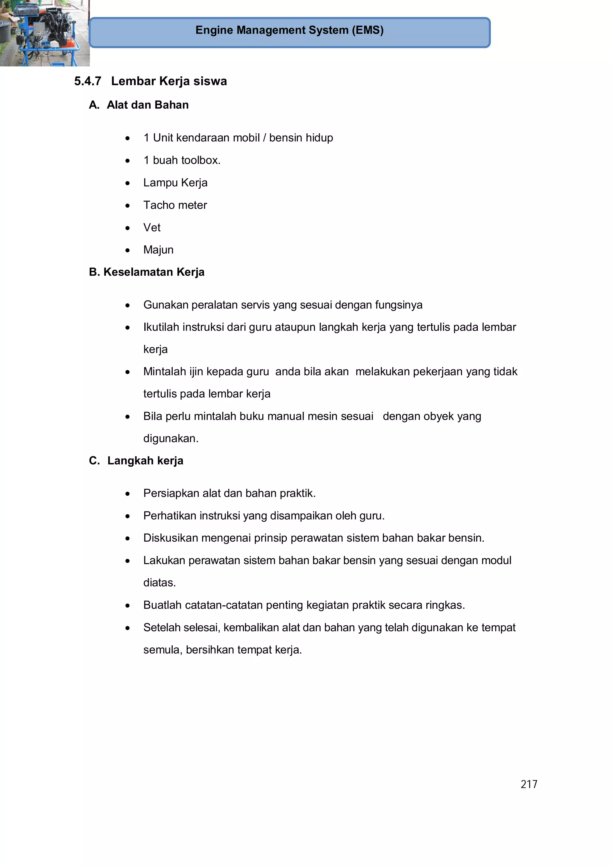 217
Engine Management System (EMS)
5.4.7 Lembar Kerja siswa
A. Alat dan Bahan
1 Unit kendaraan mobil / bensin hidup
1 buah toolbox.
Lampu Kerja
Tacho meter
Vet
Majun
B. Keselamatan Kerja
Gunakan peralatan servis yang sesuai dengan fungsinya
Ikutilah instruksi dari guru ataupun langkah kerja yang tertulis pada lembar
kerja
Mintalah ijin kepada guru anda bila akan melakukan pekerjaan yang tidak
tertulis pada lembar kerja
Bila perlu mintalah buku manual mesin sesuai dengan obyek yang
digunakan.
C. Langkah kerja
Persiapkan alat dan bahan praktik.
Perhatikan instruksi yang disampaikan oleh guru.
Diskusikan mengenai prinsip perawatan sistem bahan bakar bensin.
Lakukan perawatan sistem bahan bakar bensin yang sesuai dengan modul
diatas.
Buatlah catatan-catatan penting kegiatan praktik secara ringkas.
Setelah selesai, kembalikan alat dan bahan yang telah digunakan ke tempat
semula, bersihkan tempat kerja.
 