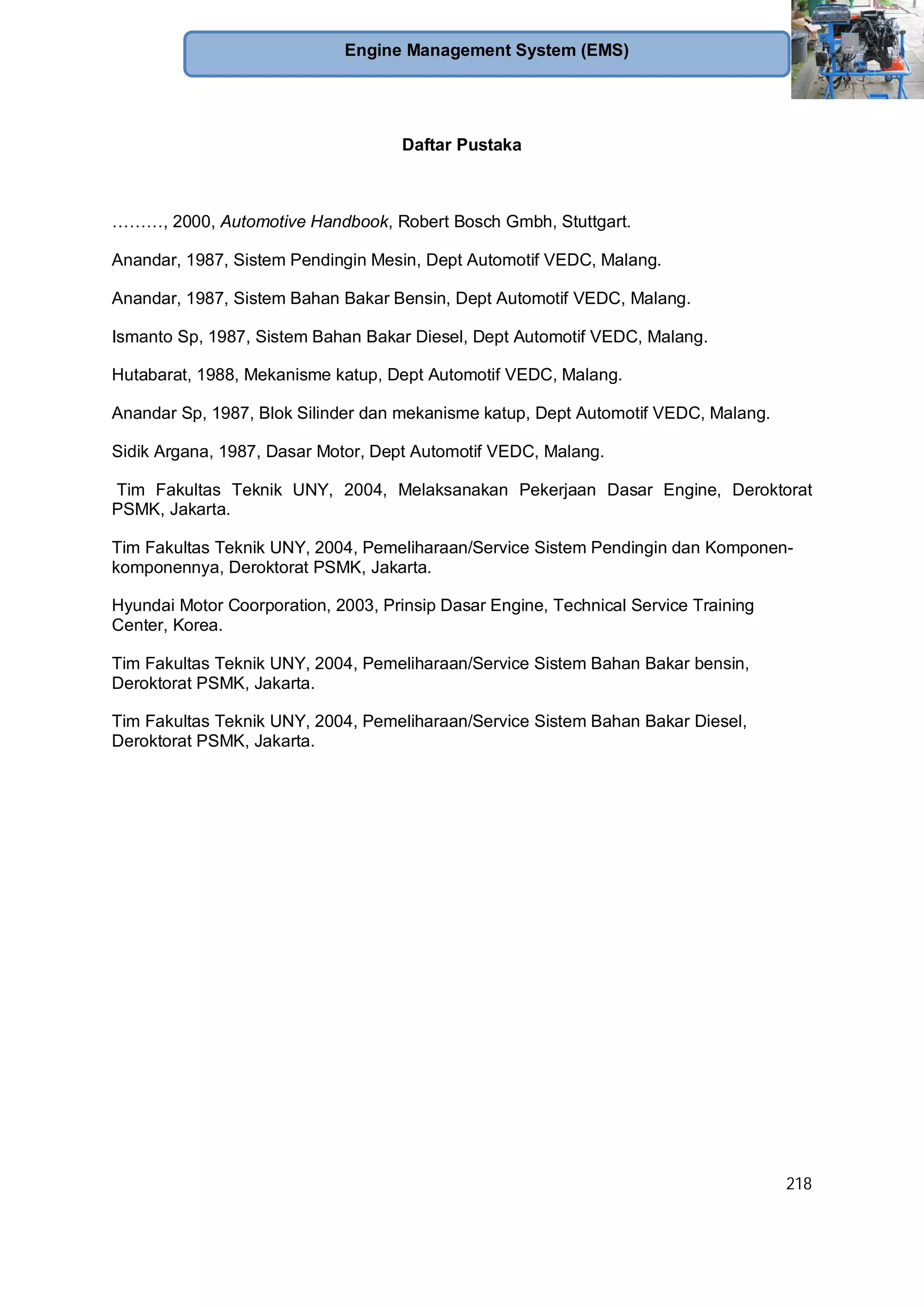 218
Engine Management System (EMS)
Daftar Pustaka
………, 2000, Automotive Handbook, Robert Bosch Gmbh, Stuttgart.
Anandar, 1987, Sistem Pendingin Mesin, Dept Automotif VEDC, Malang.
Anandar, 1987, Sistem Bahan Bakar Bensin, Dept Automotif VEDC, Malang.
Ismanto Sp, 1987, Sistem Bahan Bakar Diesel, Dept Automotif VEDC, Malang.
Hutabarat, 1988, Mekanisme katup, Dept Automotif VEDC, Malang.
Anandar Sp, 1987, Blok Silinder dan mekanisme katup, Dept Automotif VEDC, Malang.
Sidik Argana, 1987, Dasar Motor, Dept Automotif VEDC, Malang.
Tim Fakultas Teknik UNY, 2004, Melaksanakan Pekerjaan Dasar Engine, Deroktorat
PSMK, Jakarta.
Tim Fakultas Teknik UNY, 2004, Pemeliharaan/Service Sistem Pendingin dan Komponen-
komponennya, Deroktorat PSMK, Jakarta.
Hyundai Motor Coorporation, 2003, Prinsip Dasar Engine, Technical Service Training
Center, Korea.
Tim Fakultas Teknik UNY, 2004, Pemeliharaan/Service Sistem Bahan Bakar bensin,
Deroktorat PSMK, Jakarta.
Tim Fakultas Teknik UNY, 2004, Pemeliharaan/Service Sistem Bahan Bakar Diesel,
Deroktorat PSMK, Jakarta.
 