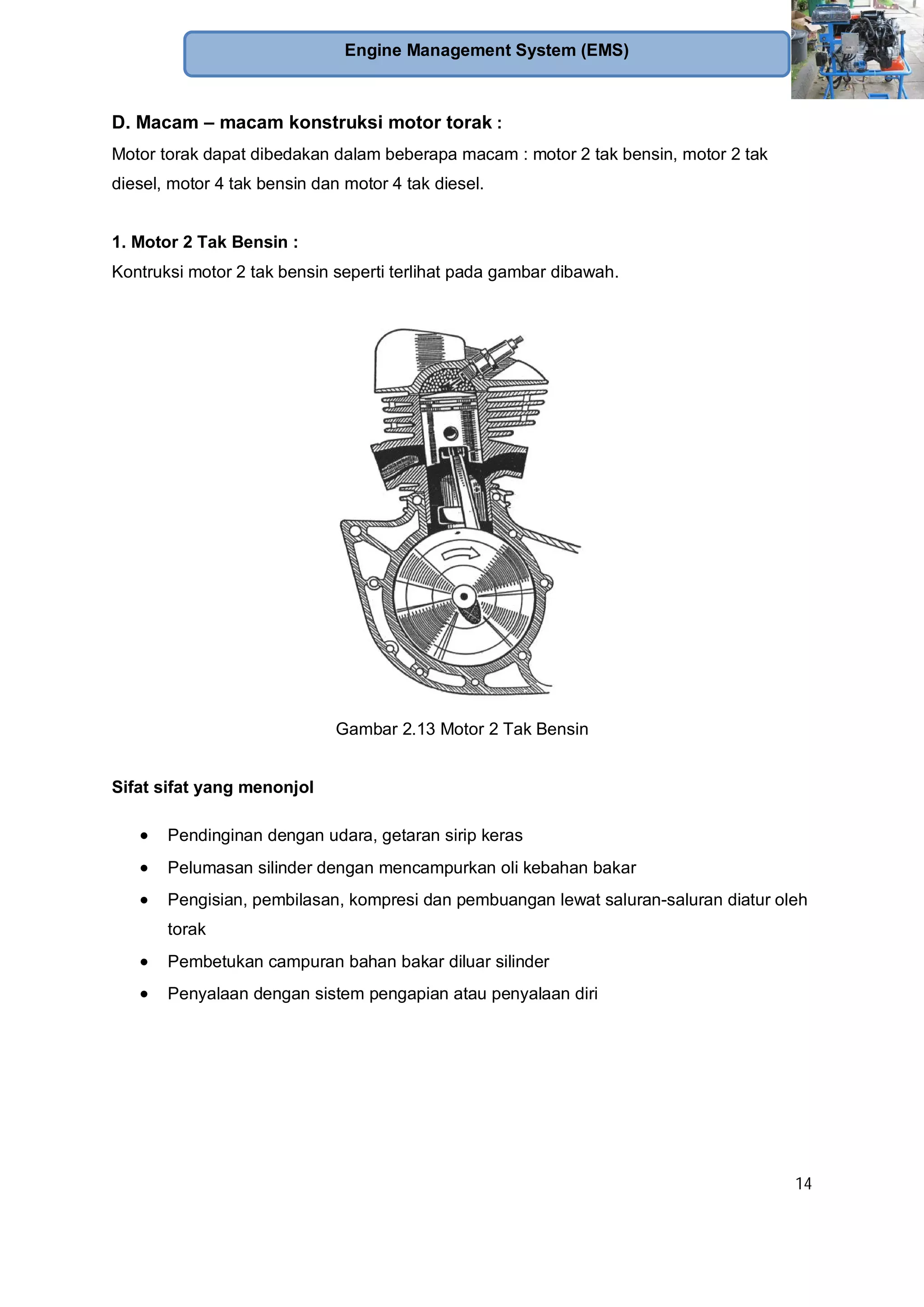 14
Engine Management System (EMS)
D. Macam – macam konstruksi motor torak :
Motor torak dapat dibedakan dalam beberapa macam : motor 2 tak bensin, motor 2 tak
diesel, motor 4 tak bensin dan motor 4 tak diesel.
1. Motor 2 Tak Bensin :
Kontruksi motor 2 tak bensin seperti terlihat pada gambar dibawah.
Gambar 2.13 Motor 2 Tak Bensin
Sifat sifat yang menonjol
Pendinginan dengan udara, getaran sirip keras
Pelumasan silinder dengan mencampurkan oli kebahan bakar
Pengisian, pembilasan, kompresi dan pembuangan lewat saluran-saluran diatur oleh
torak
Pembetukan campuran bahan bakar diluar silinder
Penyalaan dengan sistem pengapian atau penyalaan diri
 