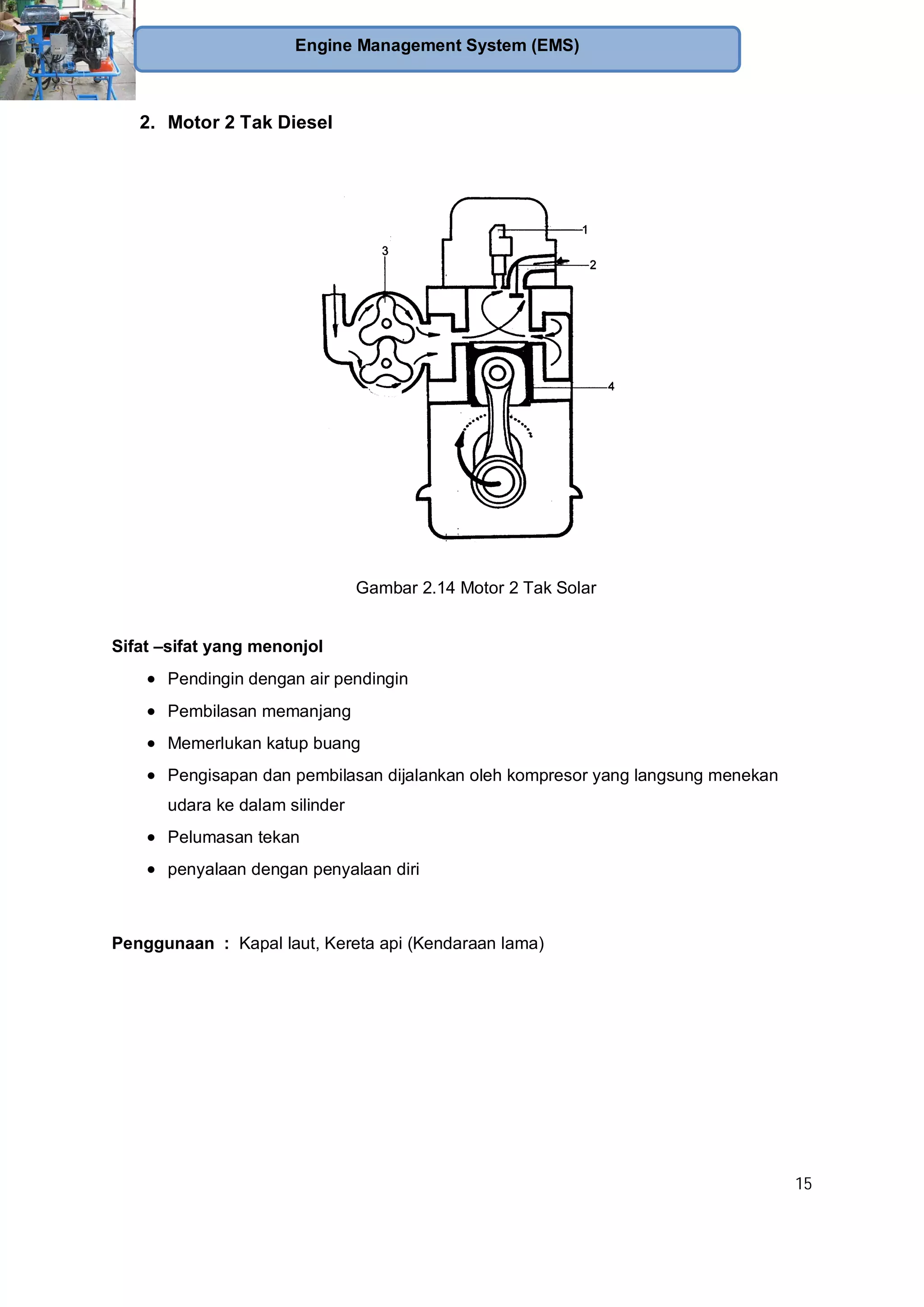 15
Engine Management System (EMS)
2. Motor 2 Tak Diesel
Gambar 2.14 Motor 2 Tak Solar
Sifat –sifat yang menonjol
Pendingin dengan air pendingin
Pembilasan memanjang
Memerlukan katup buang
Pengisapan dan pembilasan dijalankan oleh kompresor yang langsung menekan
udara ke dalam silinder
Pelumasan tekan
penyalaan dengan penyalaan diri
Penggunaan : Kapal laut, Kereta api (Kendaraan lama)
 