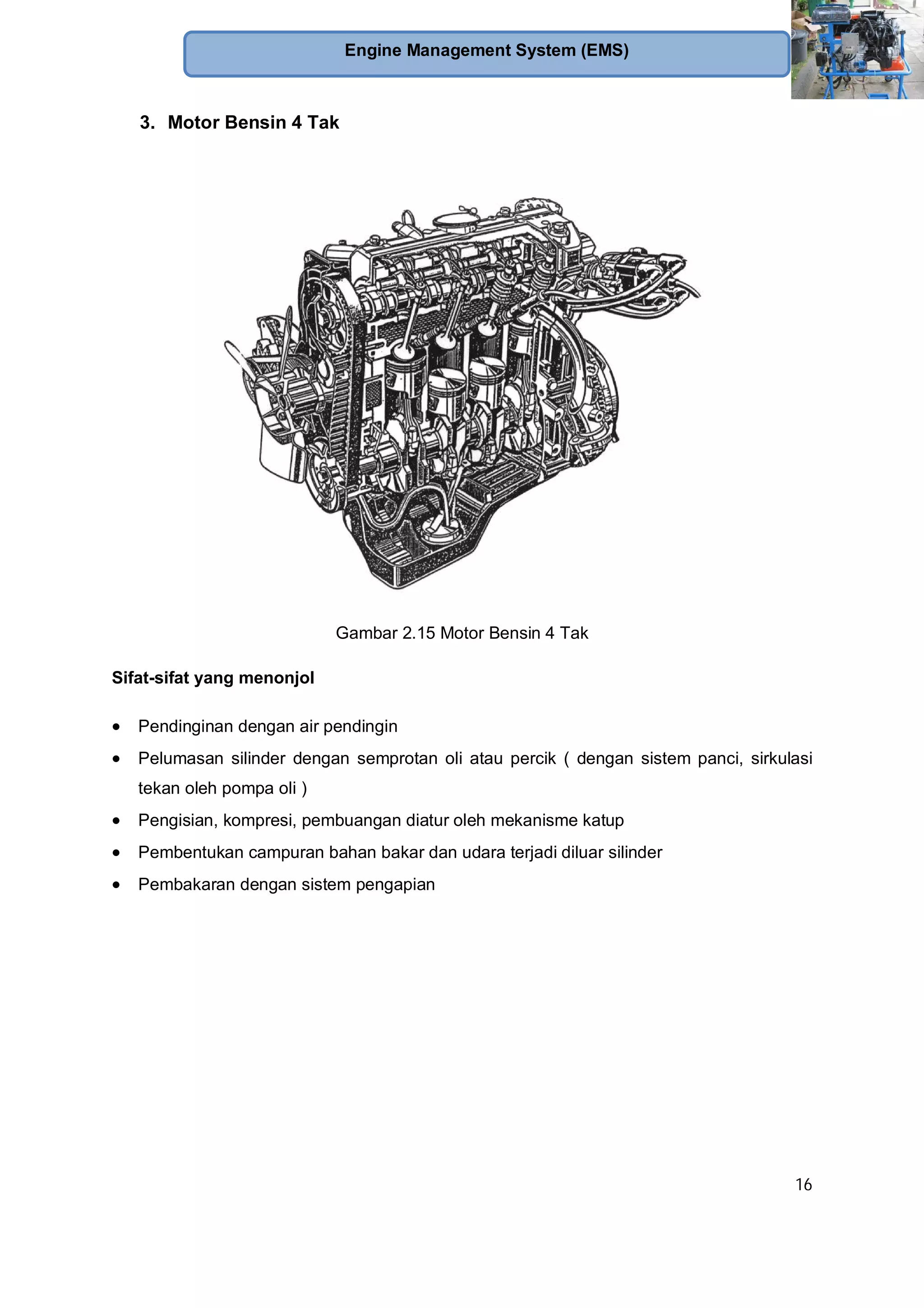 16
Engine Management System (EMS)
3. Motor Bensin 4 Tak
Gambar 2.15 Motor Bensin 4 Tak
Sifat-sifat yang menonjol
Pendinginan dengan air pendingin
Pelumasan silinder dengan semprotan oli atau percik ( dengan sistem panci, sirkulasi
tekan oleh pompa oli )
Pengisian, kompresi, pembuangan diatur oleh mekanisme katup
Pembentukan campuran bahan bakar dan udara terjadi diluar silinder
Pembakaran dengan sistem pengapian
 