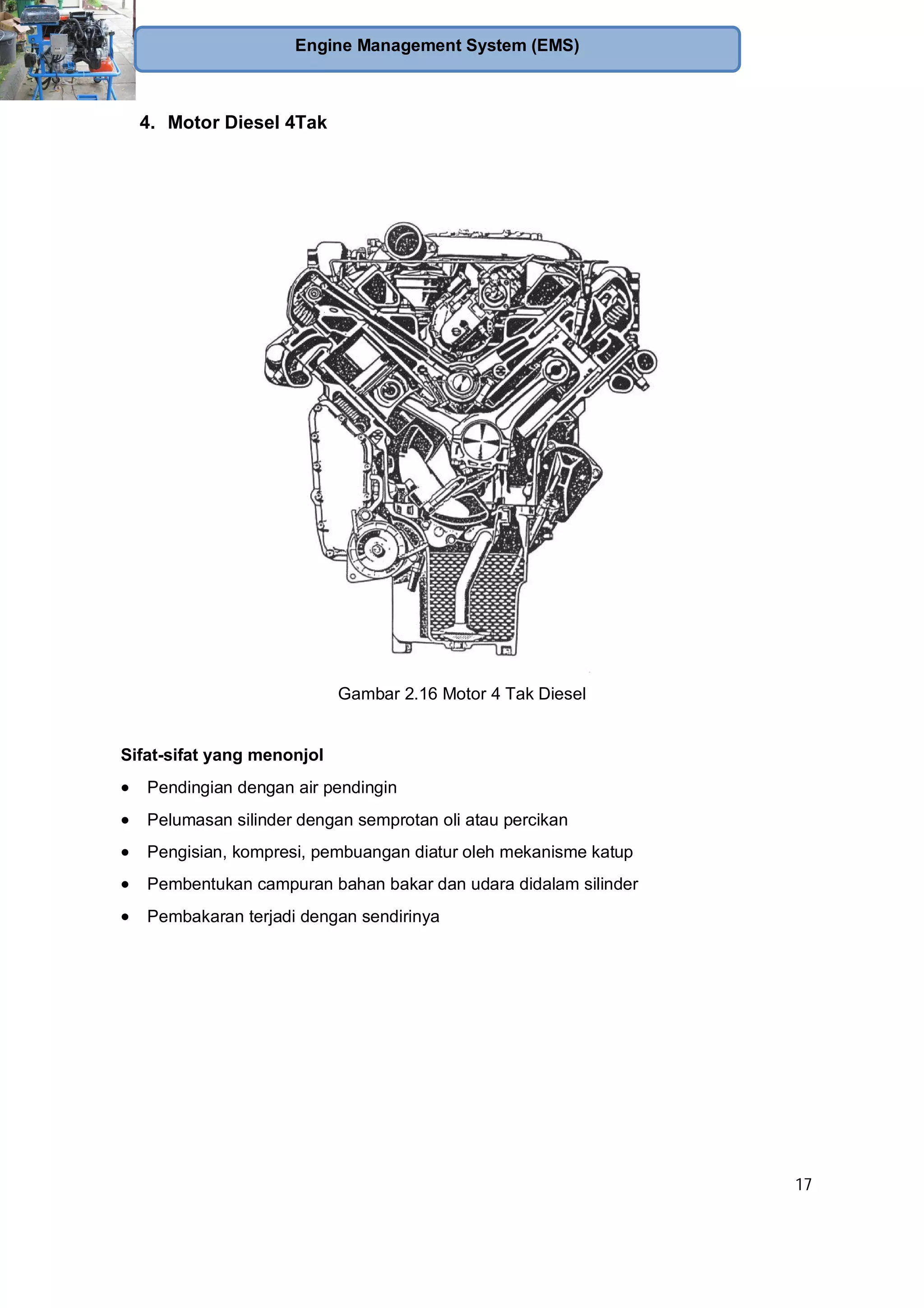 17
Engine Management System (EMS)
4. Motor Diesel 4Tak
Gambar 2.16 Motor 4 Tak Diesel
Sifat-sifat yang menonjol
Pendingian dengan air pendingin
Pelumasan silinder dengan semprotan oli atau percikan
Pengisian, kompresi, pembuangan diatur oleh mekanisme katup
Pembentukan campuran bahan bakar dan udara didalam silinder
Pembakaran terjadi dengan sendirinya
 