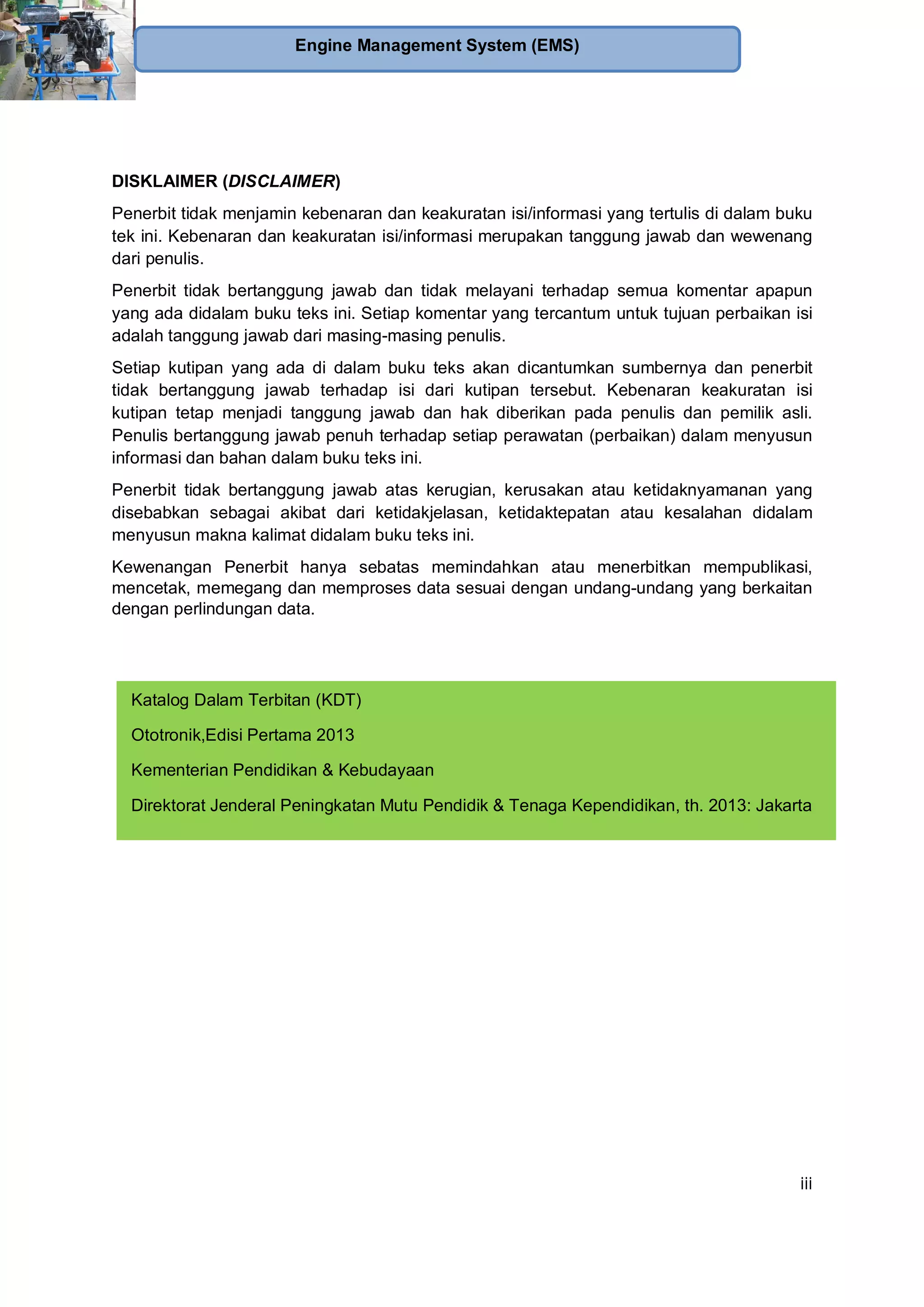 iii
Engine Management System (EMS)
DISKLAIMER (DISCLAIMER)
Penerbit tidak menjamin kebenaran dan keakuratan isi/informasi yang tertulis di dalam buku
tek ini. Kebenaran dan keakuratan isi/informasi merupakan tanggung jawab dan wewenang
dari penulis.
Penerbit tidak bertanggung jawab dan tidak melayani terhadap semua komentar apapun
yang ada didalam buku teks ini. Setiap komentar yang tercantum untuk tujuan perbaikan isi
adalah tanggung jawab dari masing-masing penulis.
Setiap kutipan yang ada di dalam buku teks akan dicantumkan sumbernya dan penerbit
tidak bertanggung jawab terhadap isi dari kutipan tersebut. Kebenaran keakuratan isi
kutipan tetap menjadi tanggung jawab dan hak diberikan pada penulis dan pemilik asli.
Penulis bertanggung jawab penuh terhadap setiap perawatan (perbaikan) dalam menyusun
informasi dan bahan dalam buku teks ini.
Penerbit tidak bertanggung jawab atas kerugian, kerusakan atau ketidaknyamanan yang
disebabkan sebagai akibat dari ketidakjelasan, ketidaktepatan atau kesalahan didalam
menyusun makna kalimat didalam buku teks ini.
Kewenangan Penerbit hanya sebatas memindahkan atau menerbitkan mempublikasi,
mencetak, memegang dan memproses data sesuai dengan undang-undang yang berkaitan
dengan perlindungan data.
Katalog Dalam Terbitan (KDT)
Ototronik,Edisi Pertama 2013
Kementerian Pendidikan & Kebudayaan
Direktorat Jenderal Peningkatan Mutu Pendidik & Tenaga Kependidikan, th. 2013: Jakarta
 