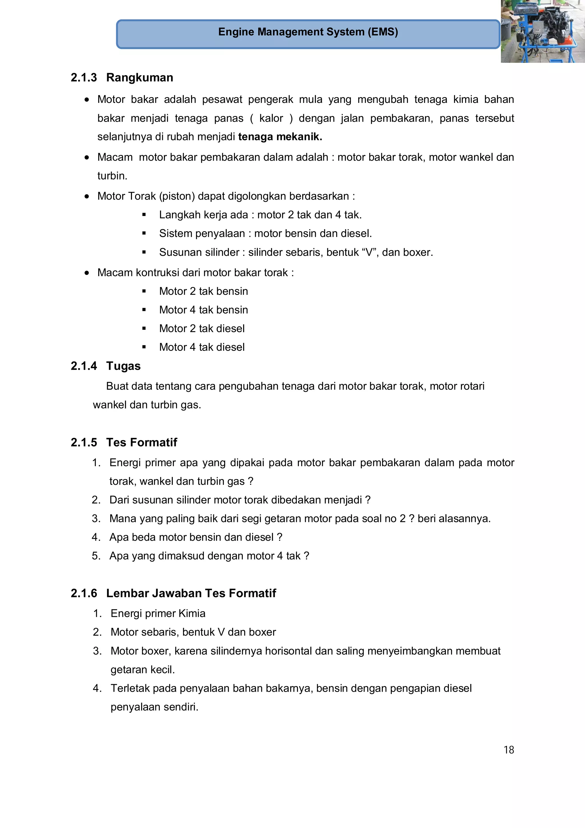 18
Engine Management System (EMS)
2.1.3 Rangkuman
Motor bakar adalah pesawat pengerak mula yang mengubah tenaga kimia bahan
bakar menjadi tenaga panas ( kalor ) dengan jalan pembakaran, panas tersebut
selanjutnya di rubah menjadi tenaga mekanik.
Macam motor bakar pembakaran dalam adalah : motor bakar torak, motor wankel dan
turbin.
Motor Torak (piston) dapat digolongkan berdasarkan :
Langkah kerja ada : motor 2 tak dan 4 tak.
Sistem penyalaan : motor bensin dan diesel.
Susunan silinder : silinder sebaris, bentuk “V”, dan boxer.
Macam kontruksi dari motor bakar torak :
Motor 2 tak bensin
Motor 4 tak bensin
Motor 2 tak diesel
Motor 4 tak diesel
2.1.4 Tugas
Buat data tentang cara pengubahan tenaga dari motor bakar torak, motor rotari
wankel dan turbin gas.
2.1.5 Tes Formatif
1. Energi primer apa yang dipakai pada motor bakar pembakaran dalam pada motor
torak, wankel dan turbin gas ?
2. Dari susunan silinder motor torak dibedakan menjadi ?
3. Mana yang paling baik dari segi getaran motor pada soal no 2 ? beri alasannya.
4. Apa beda motor bensin dan diesel ?
5. Apa yang dimaksud dengan motor 4 tak ?
2.1.6 Lembar Jawaban Tes Formatif
1. Energi primer Kimia
2. Motor sebaris, bentuk V dan boxer
3. Motor boxer, karena silindernya horisontal dan saling menyeimbangkan membuat
getaran kecil.
4. Terletak pada penyalaan bahan bakarnya, bensin dengan pengapian diesel
penyalaan sendiri.
 