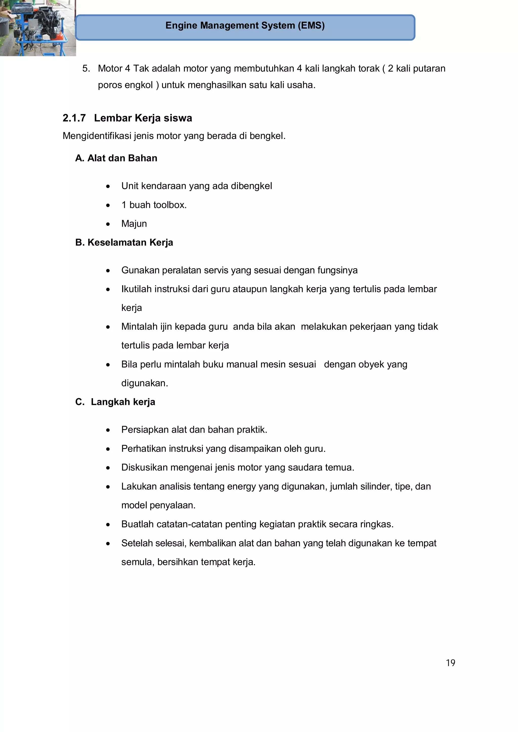 19
Engine Management System (EMS)
5. Motor 4 Tak adalah motor yang membutuhkan 4 kali langkah torak ( 2 kali putaran
poros engkol ) untuk menghasilkan satu kali usaha.
2.1.7 Lembar Kerja siswa
Mengidentifikasi jenis motor yang berada di bengkel.
A. Alat dan Bahan
Unit kendaraan yang ada dibengkel
1 buah toolbox.
Majun
B. Keselamatan Kerja
Gunakan peralatan servis yang sesuai dengan fungsinya
Ikutilah instruksi dari guru ataupun langkah kerja yang tertulis pada lembar
kerja
Mintalah ijin kepada guru anda bila akan melakukan pekerjaan yang tidak
tertulis pada lembar kerja
Bila perlu mintalah buku manual mesin sesuai dengan obyek yang
digunakan.
C. Langkah kerja
Persiapkan alat dan bahan praktik.
Perhatikan instruksi yang disampaikan oleh guru.
Diskusikan mengenai jenis motor yang saudara temua.
Lakukan analisis tentang energy yang digunakan, jumlah silinder, tipe, dan
model penyalaan.
Buatlah catatan-catatan penting kegiatan praktik secara ringkas.
Setelah selesai, kembalikan alat dan bahan yang telah digunakan ke tempat
semula, bersihkan tempat kerja.
 