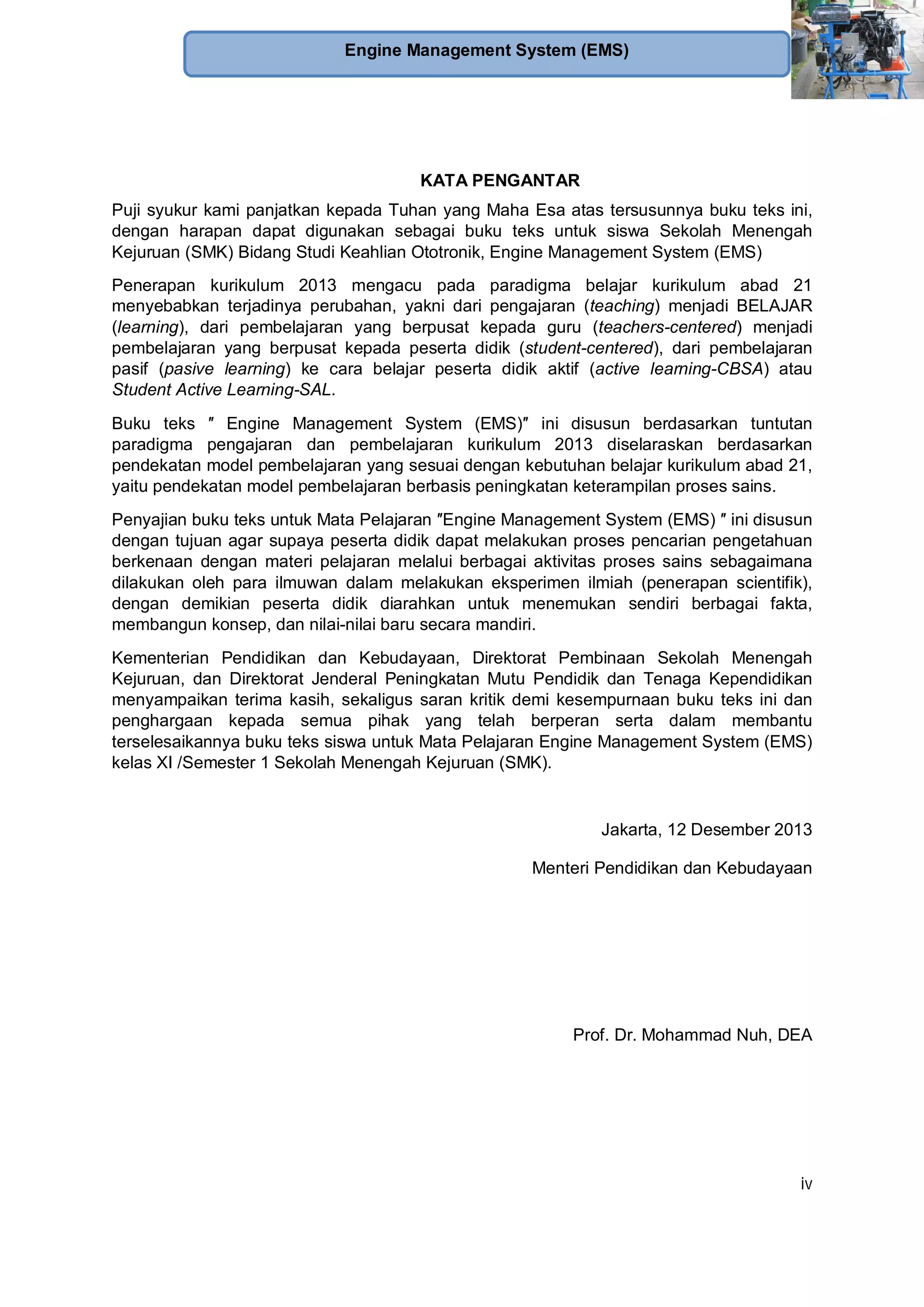iv
Engine Management System (EMS)
KATA PENGANTAR
Puji syukur kami panjatkan kepada Tuhan yang Maha Esa atas tersusunnya buku teks ini,
dengan harapan dapat digunakan sebagai buku teks untuk siswa Sekolah Menengah
Kejuruan (SMK) Bidang Studi Keahlian Ototronik, Engine Management System (EMS)
Penerapan kurikulum 2013 mengacu pada paradigma belajar kurikulum abad 21
menyebabkan terjadinya perubahan, yakni dari pengajaran (teaching) menjadi BELAJAR
(learning), dari pembelajaran yang berpusat kepada guru (teachers-centered) menjadi
pembelajaran yang berpusat kepada peserta didik (student-centered), dari pembelajaran
pasif (pasive learning) ke cara belajar peserta didik aktif (active learning-CBSA) atau
Student Active Learning-SAL.
Buku teks Engine Management System (EMS) ini disusun berdasarkan tuntutan
paradigma pengajaran dan pembelajaran kurikulum 2013 diselaraskan berdasarkan
pendekatan model pembelajaran yang sesuai dengan kebutuhan belajar kurikulum abad 21,
yaitu pendekatan model pembelajaran berbasis peningkatan keterampilan proses sains.
Penyajian buku teks untuk Mata Pelajaran Engine Management System (EMS) ini disusun
dengan tujuan agar supaya peserta didik dapat melakukan proses pencarian pengetahuan
berkenaan dengan materi pelajaran melalui berbagai aktivitas proses sains sebagaimana
dilakukan oleh para ilmuwan dalam melakukan eksperimen ilmiah (penerapan scientifik),
dengan demikian peserta didik diarahkan untuk menemukan sendiri berbagai fakta,
membangun konsep, dan nilai-nilai baru secara mandiri.
Kementerian Pendidikan dan Kebudayaan, Direktorat Pembinaan Sekolah Menengah
Kejuruan, dan Direktorat Jenderal Peningkatan Mutu Pendidik dan Tenaga Kependidikan
menyampaikan terima kasih, sekaligus saran kritik demi kesempurnaan buku teks ini dan
penghargaan kepada semua pihak yang telah berperan serta dalam membantu
terselesaikannya buku teks siswa untuk Mata Pelajaran Engine Management System (EMS)
kelas XI /Semester 1 Sekolah Menengah Kejuruan (SMK).
Jakarta, 12 Desember 2013
Menteri Pendidikan dan Kebudayaan
Prof. Dr. Mohammad Nuh, DEA
 