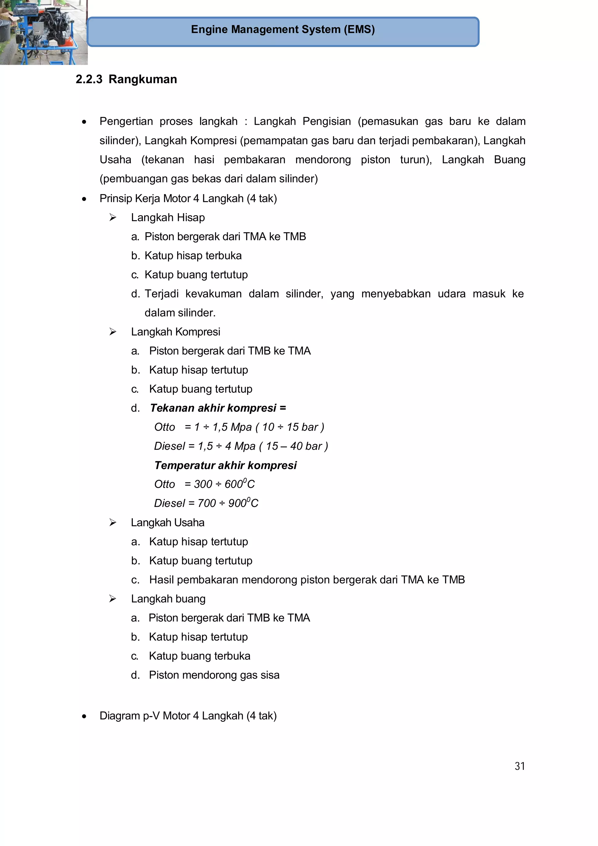31
Engine Management System (EMS)
2.2.3 Rangkuman
Pengertian proses langkah : Langkah Pengisian (pemasukan gas baru ke dalam
silinder), Langkah Kompresi (pemampatan gas baru dan terjadi pembakaran), Langkah
Usaha (tekanan hasi pembakaran mendorong piston turun), Langkah Buang
(pembuangan gas bekas dari dalam silinder)
Prinsip Kerja Motor 4 Langkah (4 tak)
Langkah Hisap
a. Piston bergerak dari TMA ke TMB
b. Katup hisap terbuka
c. Katup buang tertutup
d. Terjadi kevakuman dalam silinder, yang menyebabkan udara masuk ke
dalam silinder.
Langkah Kompresi
a. Piston bergerak dari TMB ke TMA
b. Katup hisap tertutup
c. Katup buang tertutup
d. Tekanan akhir kompresi =
Otto = 1 ÷ 1,5 Mpa ( 10 ÷ 15 bar )
Diesel = 1,5 ÷ 4 Mpa ( 15 – 40 bar )
Temperatur akhir kompresi
Otto = 300 ÷ 6000
C
Diesel = 700 ÷ 9000
C
Langkah Usaha
a. Katup hisap tertutup
b. Katup buang tertutup
c. Hasil pembakaran mendorong piston bergerak dari TMA ke TMB
Langkah buang
a. Piston bergerak dari TMB ke TMA
b. Katup hisap tertutup
c. Katup buang terbuka
d. Piston mendorong gas sisa
Diagram p-V Motor 4 Langkah (4 tak)
 