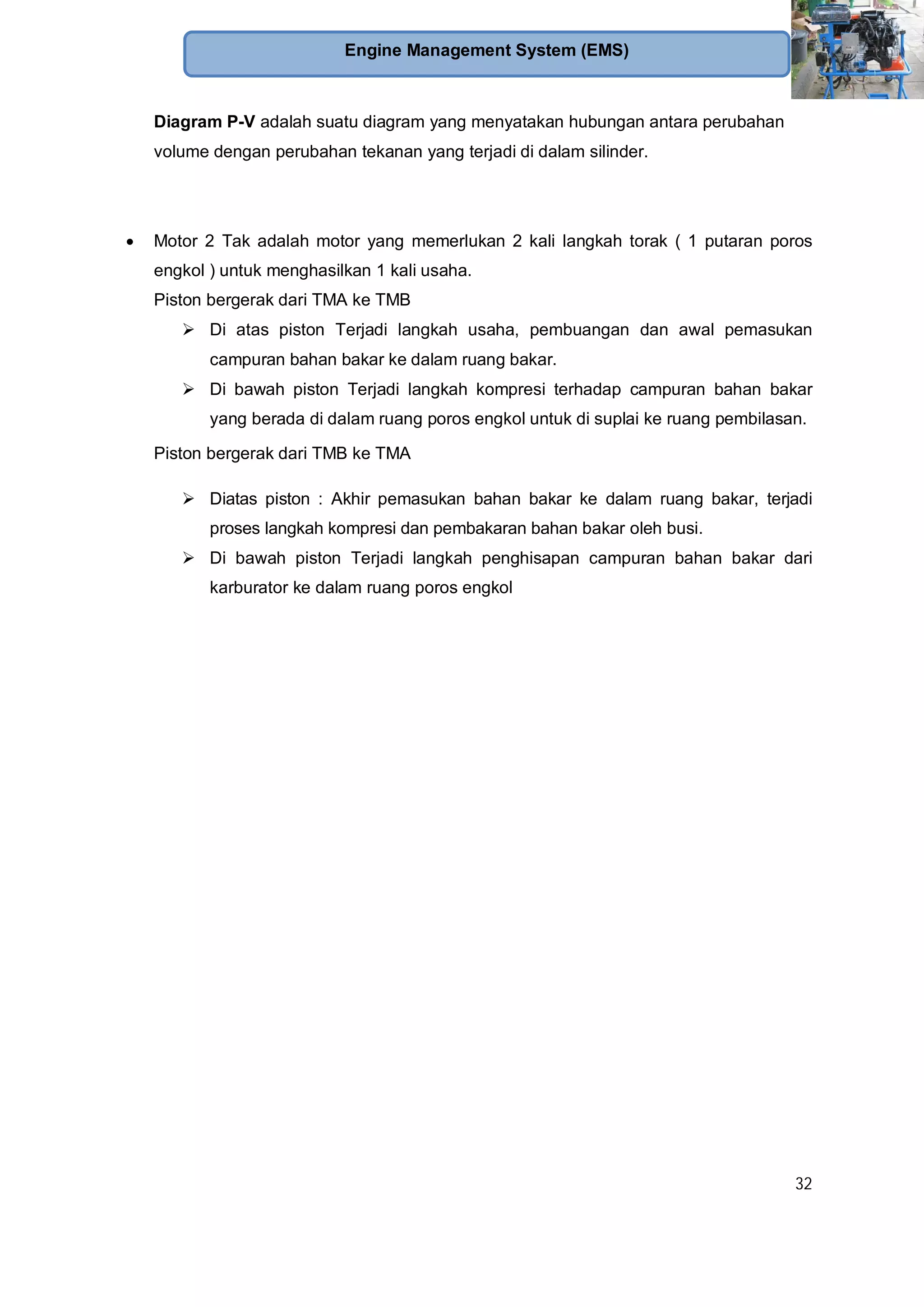 32
Engine Management System (EMS)
Diagram P-V adalah suatu diagram yang menyatakan hubungan antara perubahan
volume dengan perubahan tekanan yang terjadi di dalam silinder.
Motor 2 Tak adalah motor yang memerlukan 2 kali langkah torak ( 1 putaran poros
engkol ) untuk menghasilkan 1 kali usaha.
Piston bergerak dari TMA ke TMB
Di atas piston Terjadi langkah usaha, pembuangan dan awal pemasukan
campuran bahan bakar ke dalam ruang bakar.
Di bawah piston Terjadi langkah kompresi terhadap campuran bahan bakar
yang berada di dalam ruang poros engkol untuk di suplai ke ruang pembilasan.
Piston bergerak dari TMB ke TMA
Diatas piston : Akhir pemasukan bahan bakar ke dalam ruang bakar, terjadi
proses langkah kompresi dan pembakaran bahan bakar oleh busi.
Di bawah piston Terjadi langkah penghisapan campuran bahan bakar dari
karburator ke dalam ruang poros engkol
 