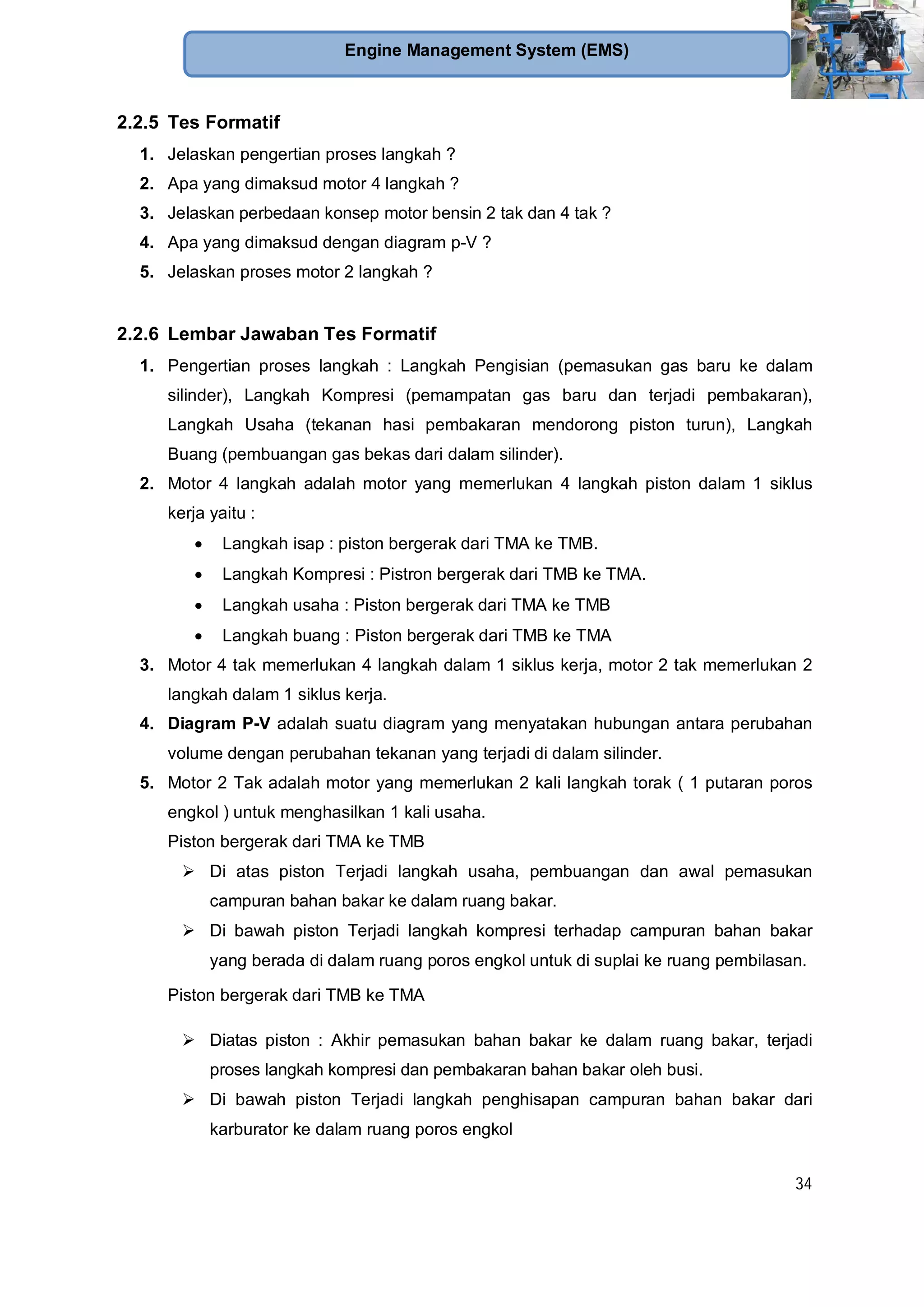 34
Engine Management System (EMS)
2.2.5 Tes Formatif
1. Jelaskan pengertian proses langkah ?
2. Apa yang dimaksud motor 4 langkah ?
3. Jelaskan perbedaan konsep motor bensin 2 tak dan 4 tak ?
4. Apa yang dimaksud dengan diagram p-V ?
5. Jelaskan proses motor 2 langkah ?
2.2.6 Lembar Jawaban Tes Formatif
1. Pengertian proses langkah : Langkah Pengisian (pemasukan gas baru ke dalam
silinder), Langkah Kompresi (pemampatan gas baru dan terjadi pembakaran),
Langkah Usaha (tekanan hasi pembakaran mendorong piston turun), Langkah
Buang (pembuangan gas bekas dari dalam silinder).
2. Motor 4 langkah adalah motor yang memerlukan 4 langkah piston dalam 1 siklus
kerja yaitu :
Langkah isap : piston bergerak dari TMA ke TMB.
Langkah Kompresi : Pistron bergerak dari TMB ke TMA.
Langkah usaha : Piston bergerak dari TMA ke TMB
Langkah buang : Piston bergerak dari TMB ke TMA
3. Motor 4 tak memerlukan 4 langkah dalam 1 siklus kerja, motor 2 tak memerlukan 2
langkah dalam 1 siklus kerja.
4. Diagram P-V adalah suatu diagram yang menyatakan hubungan antara perubahan
volume dengan perubahan tekanan yang terjadi di dalam silinder.
5. Motor 2 Tak adalah motor yang memerlukan 2 kali langkah torak ( 1 putaran poros
engkol ) untuk menghasilkan 1 kali usaha.
Piston bergerak dari TMA ke TMB
Di atas piston Terjadi langkah usaha, pembuangan dan awal pemasukan
campuran bahan bakar ke dalam ruang bakar.
Di bawah piston Terjadi langkah kompresi terhadap campuran bahan bakar
yang berada di dalam ruang poros engkol untuk di suplai ke ruang pembilasan.
Piston bergerak dari TMB ke TMA
Diatas piston : Akhir pemasukan bahan bakar ke dalam ruang bakar, terjadi
proses langkah kompresi dan pembakaran bahan bakar oleh busi.
Di bawah piston Terjadi langkah penghisapan campuran bahan bakar dari
karburator ke dalam ruang poros engkol
 