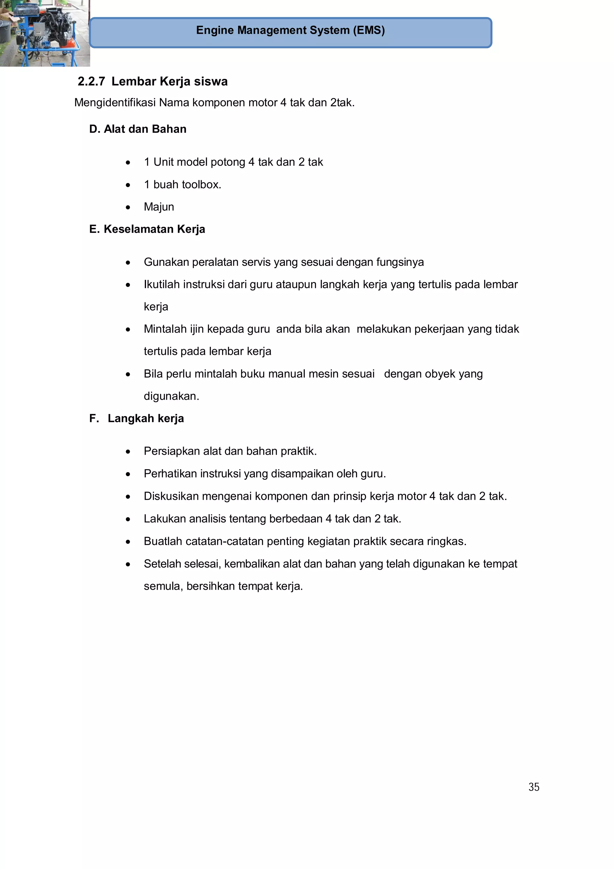35
Engine Management System (EMS)
2.2.7 Lembar Kerja siswa
Mengidentifikasi Nama komponen motor 4 tak dan 2tak.
D. Alat dan Bahan
1 Unit model potong 4 tak dan 2 tak
1 buah toolbox.
Majun
E. Keselamatan Kerja
Gunakan peralatan servis yang sesuai dengan fungsinya
Ikutilah instruksi dari guru ataupun langkah kerja yang tertulis pada lembar
kerja
Mintalah ijin kepada guru anda bila akan melakukan pekerjaan yang tidak
tertulis pada lembar kerja
Bila perlu mintalah buku manual mesin sesuai dengan obyek yang
digunakan.
F. Langkah kerja
Persiapkan alat dan bahan praktik.
Perhatikan instruksi yang disampaikan oleh guru.
Diskusikan mengenai komponen dan prinsip kerja motor 4 tak dan 2 tak.
Lakukan analisis tentang berbedaan 4 tak dan 2 tak.
Buatlah catatan-catatan penting kegiatan praktik secara ringkas.
Setelah selesai, kembalikan alat dan bahan yang telah digunakan ke tempat
semula, bersihkan tempat kerja.
 
